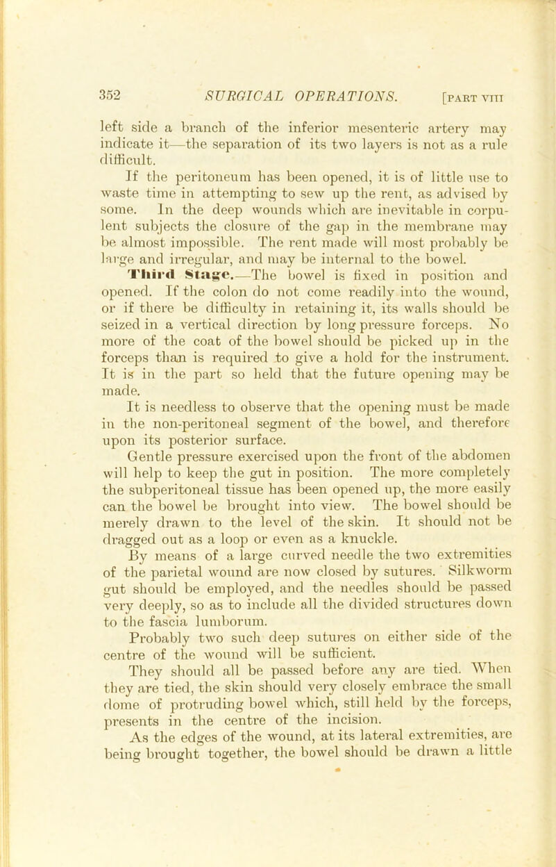 left side a branch of the inferior mesenteric artery may indicate it—the separation of its two layers is not as a rule difficult. If the peritoneum has been opened, it is of little use to waste time in attempting to sew up the rent, as advised by some. In the deep wounds which are inevitable in corpu- lent subjects the closure of the gap in the membrane may be almost impossible. The rent made will most probably be large and irregular, and may be internal to the bowel. Tliird sisijfe.—The bowel is fixed in position and opened. If the colon do not come readily into the wound, or if there be difficulty in retaining it, its walls should be seized in a vertical direction by long pressure forceps. No more of the coat of the bowel should be picked up in the forceps than is required to give a hold for the instrument. It i.s in the part so held that the future opening may be made. It is needless to observe that the opening must be made in the non-peritoneal segment of the bowel, and therefore upon its posterior surface. Gentle pressure exercised upon the front of the abdomen will help to keep the gut in position. The more completely the subperitoneal tissue has been opened up, the more easily can the bowel be brought into view. The bowel should be merely drawn to the level of the skin. It should not be dragged out as a loop or even as a knuckle. By means of a large curved needle the two extremities of the parietal wound are now closed by sutures. Silkworm gut should be employed, and the needles should be passed very deeply, so as to include all the divided structures down to the fascia lumborum. Probably two such deep sutures on either side of the centre of the wound will be sufficient. They should all be passed before any are tied. When they are tied, the skin should very closely embrace the small riome of protruding bowel which, still held by the forceps, presents in the centre of the incision. As the edges of the wound, at its lateral extremities, are beins brousht together, the bowel should be drawn a little O O O '
