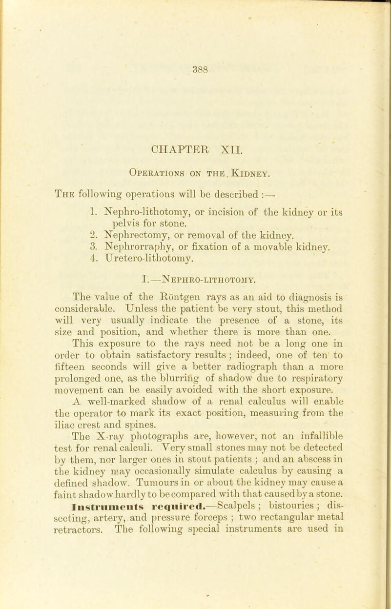 CHAPTER XII. Operations on the.Kidney. The following operations will be described :— 1. Nepbroditbotomy, or incision of the kidney or its pelvis for stone. 2. Xephrectomy, or removal of the kidney. 3. Nephrorraphy, or fixation of a movable kidney. 4. Uretero-lithotomy. I.—X ephro-lithotoji Y. The value of the Rontgen rays as an aid to diagnosis is considerable. Unless the patient be very stout, this method will very usually indicate the presence of a stone, its size and position, and wliether there is more than one. This exposure to the rays need not be a long one in order to obtain satisfactoiy results; indeed, one of ten' to fifteen seconds will give a better radiograph than a more prolonged one, as the blurring of shadow due to respiratory movement can be easily avoided with the short exposure. A well-marked shadow of a renal calculus will enable the operator to mark its exact position, measuring from the iliac crest and spines. The X-ray photographs are, however, not an infallible test for renal calculi. Very small stones may not be detected by them, nor larger ones in stout patients ; and an abscess in the kidney may occasionally simulate calculus by causing a defined shadow, Tumours in or about the kidney may cause a faint shadow hardly to be compared with that caused by a stone. Iu$truinont<si required.—Scalpels; bistouries; dis- secting, artery, and jiressure forceps ; two rectangular metal retractors. The following special instruments are used in