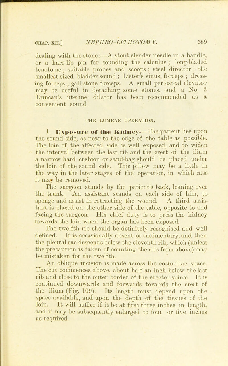 dealing with the stone:—A stout slender needle in a handle, or a hare-lip pin for sounding the calculus ; long-bladed tenotome; suitable probes and scoops ; steel director ; the smallest-sized bladder sound; Lister’s sinus forceps; dress- ing forceps ; gall-stone forceps. A small periosteal elevator may be useful in detaching some stones, and a No. 3 Duncan’s uterine dilator has been recommended as a convenient sound. THE LUMBAR OPERATION, 1. Exposure ol'the Kidney*—The patient lies upon the sound side, as near to the edge of the table as possible. The loin of the affected side is well exposed, and to widen the interval between the last rib and the crest of the ilium a narrow hard cushion or sand-bag should be placed under the loin of the sound side. This pillow may be a little in the way in the later stages of the operation, in which case it may be removed. The surgeon stands by the patient’s back, leaning over the trunk. An assistant stands on each side of him, to sponge and assist in retracting the wound. A third assi.s- tant is placed on the other side of the table, opposite to and facing the surgeon. His chief duty is to press the kidney towards the loin when the organ has been exposed. The twelfth rib should be definitely recognised and well defined. It is occasionally absent or rudimentary, and then the pleural sac descends below the eleventh rib, which (unless the precaution is taken of counting the ribs from above) may be mistaken for the twelfth. An oblique incision is made across the costo-iliac sjiace. The cut commences above, about half an inch below the last rib and close to the outer border of the erector spiiife. It is continued downwards and forwards towards the crest of the ilium (Fig. 109). Its length must depend upon the space available, and upon the depth of the tissues of the loin. It will sufiice if it be at first three inches in length, and it may be subsequently enlarged to four or five inches as required.