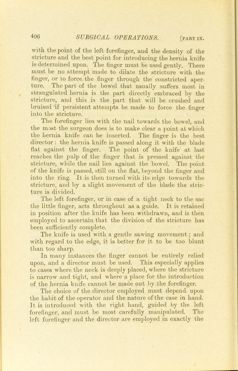 with the point of the left forefinger, and the density of the stricture and the best point for introducing theliernia knife is determined upon. The finger must be used gently. There must be no attempt made to dilate the stricture with the finger, or to force, the finger through the constricted aper- ture. The part of the bowel that usually sufl'ers most in strangulated hernia is the part directly embraced by the stricture, and this is the part that will be crushed and bruised if persistent attempts be made to force the finger into the stricture. The forefinger lies with the nail towards the bowel, and the most the surgeon does is to make clear a point at which the hernia knife can be inserted. The finger is the best director: the hernia knife is passed along it with the blade fiat against the finger. Tlie point of the knife at last reaches the pulp of the finger that is pressed against the stricture, while the nail lies against the bowel. The point of the knife is passed, still on the flat, beyond the finger and into the ring. -It is then turned with its edge towards the stricture, and by a slight movement of the blade the stric- ture is divided. The left forefinger, or in case of a tight neck to the sac the little finger, acts throughout as a guide. It is retained in position after the knife has been withdrawn, and is then em|Dloyed to ascertain that the division of the stricture has been sufficiently complete. The knife is used with a gentle sawing movement; and with regard to the edge, it is better for it to be too blunt til an too sharp. In many instances the finger cannot be entirely relied upon, and a director must be used. This especially applies to cases where the neck is deeply placed, where the sti’icture is narrow and tight, and where a place for the introduction of the hernia knife cannot be made out by-the forefinger. The choice of the director employed must depend upon the habit of the operator and the nature of the case in hand. It is introduced with the right hand, guided by the left forefinger, and must be most carefully manipulated. The left forefinger and the director are employed in exactly the