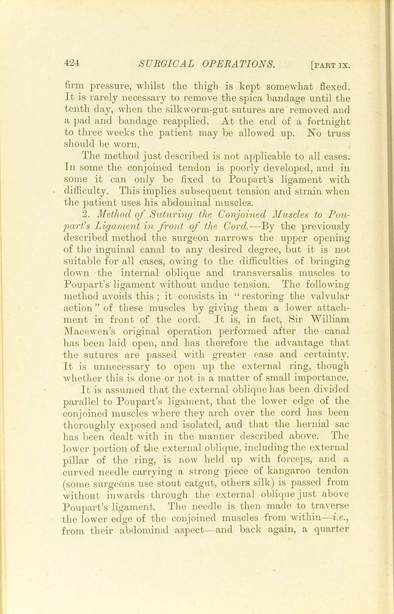 firm iDressure, wliilst the thigh is kept somewhat flexed. It is rarely necessary to remove the spica bandage until the tenth day, when the silkworm-gut sutures are removed and a pad and bandage reapplied. At the end of a fortnight to three weeks the patient may be allowed up. No truss should be worn. The method just described is not ajjplicable to all cases. In some the conjoined tendon is poorly developed, and in some it can only be fixed to Poupart’s ligament with difficulty. This implies subsequent tension and strain when the patient uses his abdominal muscles. 2. Method of Suturing the Conjoined J\[uscles to Pou,- part’s Ligament in front of the Cord.—By the previously described method the surgeon narrows the upper opening of the inguinal canal to any desired degree, but it is not suitable for all cases, owing to the difficulties of bringing down the internal oblique and transversalis muscles to Poupart’s ligament without undue tension. The following method avoids this; it consists in “restoring the valvular action ” of these muscles by giving them a lower attach- ment ill front of the cord. It is, in fact. Sir William hlacewen’s original operation performed after the canal has been laid open, and has therefore the advantage that the sutures are passed with greater ease and certainty. It is unnecessary to open up the extei’nal ring, though whether this is done or not is a matter of small importance. It is assumed that the external oblique has been divided parallel to Poupart’s ligament, that the lower edge of the conjoined muscles where they arch over the cord has been thoroughly exposed and isolated, and that the hernial sac has been dealt with in the manner described above. The lower portion of tlie external oblique, including the external pillar of the ring, is now held up with forceps, and a curved needle carrying a strong piece of kangaroo tendon (some surgeons use stout catgut, others silk) is passed from without inwards through the external oblique just above Poupart’s ligament. The needle is then made to traverse the lower edge of the conjoined muscles from wdthiu—i.e., from their abdominal aspect—and back again, a quarter