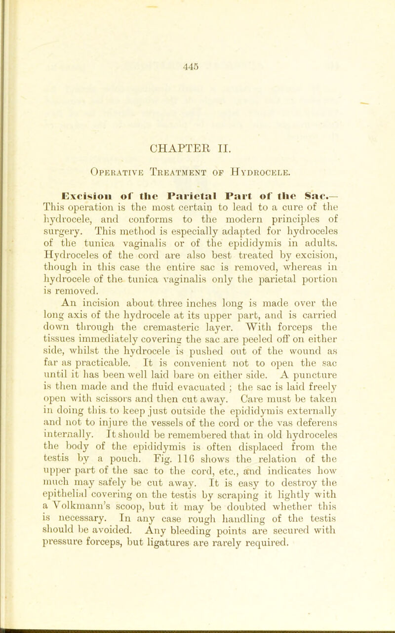 CHAPTER II. Operative Treatment of Hydrocele. Rxcisioii of tlie Parietal Part of tlie Sae.— This operation is the most certain to lead to a cure of tlie hydrocele, and conforms to the modern principles of surgery. This method is especially adapted for hydroceles of the tunica vaginalis or of the epididymis in adults. Hydroceles of the cord are also best treated by excision, though in this case the entii’e sac is removed, whereas in hydrocele of the tunica vaginalis only the parietal portion is removed. An incision about three inches long is made over the long axis of the hydrocele at its upper part, and is canned down through the cremasteric layer. With forceps the tissues immediately covering the sac are peeled off on either side, whilst the hydrocele is pushed out of the wound as far as practicable. It is convenient not to open the sac until it has been well laid bare on either side. A puncture is then made and the huid evacuated ; the sac is laid freely open with scissors and then cut away. Care must be taken in doing this, to keep just outside the epididymis externally and not to injure the vessels of the cord or the vas deferens internally. It should be remembered that in old hydroceles the body of the epididymis is often displaced from the testis by a pouch. Fig. 116 shows the relation of the up])er part of the sac to the cord, etc., aCnd indicates how much may safely be cut away. It is easy to destroy the epithelial covering on the testis by scraping it lightly with a Volkmann’s scoop, but it may be doubted whether this is necessary. In any case rougli handling of the testis should be avoided. Any bleeding points are secured with pressure forceps, but ligatures are rarely required.