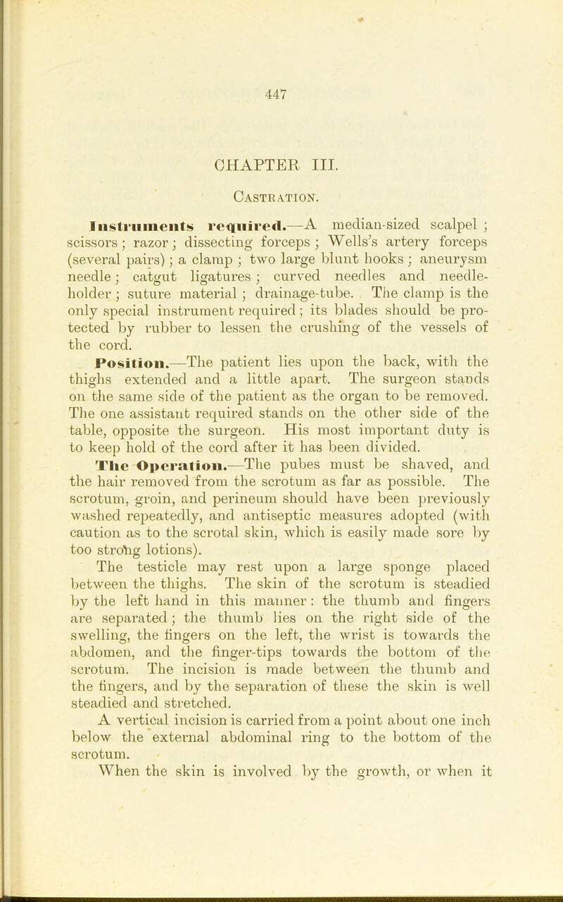 CHAPTER III. Castr.\tion. Iiisti-iiiiients rofiiiired.—A median-sized scalpel ; scissors; razor; dissecting forceps; Wells’s artery forceps (several pairs); a clamp ; two large blunt hooks ; aneurysm needle; catgut ligatures ; curved needles and needle- holder ; suture material ; drainage-tube. The clamp is the only special instrument required; its blades should be pro- tected by rubber to le.ssen the crushing of the vessels of the cord. Position.—The patient lies upon the back, with the thighs extended and a little apart. The surgeon stands oil the same side of the patient as the organ to be removed. The one assistant required stands on the other side of the table, opposite the surgeon. His most important duty is to keep hold of the cord after it has been divided. Tlie Opcralioii.—The pubes must be shaved, and the hair removed from the scrotum as far as possible. The scrotum, groin, and perineum should have been previously washed repeatedly, and antiseptic measures adopted (with caution as to the scrotal skin, which is easily made .sore by too stroihg lotions). The testicle may rest upon a large sponge placed between the thighs. The skin of the scrotum is .steadied by the left hand in this manner : the thumb and fingers are separated; the thumb lies on the right side of the swelling, the fingers on the left, the wi’ist is towards the abdomen, and the finger-tips towards the bottom of the scrotum. The incision is made between the thumb and the fingers, and by the separation of these the skin is well steadied and stretched. A vertical incision is carried from a point about one inch below the external abdominal ring to the bottom of the scrotum. When the skin is involved by the growth, or when it