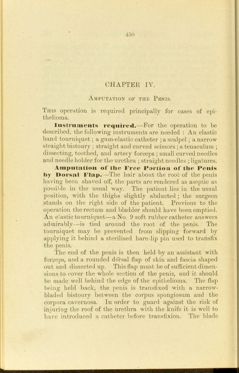 OHAPTEE IV. Amputation op the Penis. This operation is required principally for cases of epi- thelioma. I■lstl’llnlellts required.—For the operation to be described, the following instruments are needed : An elastic band tourniquet; a gum-elastic catheter ; a scalpel; a narrow straight bistoury ; straight and curved scissors ; a tenaculum ; dissecting, toothed, and artery forceps ; small curved needles and needle holder for the urethra ; straight needles ; ligatures. of file Free Portion of llie Penis liy Uorsnl Flap.—The hair about the root of the penis having been shaved off, the parts are rendered as aseptic as possible in the usual way. The patient lies in the usual position, with the thighs slightly abducted; the surgeon stands on the right side of the patient. Previous to the operation the rectum and bladder should have been emptied. An elastic tourniquet—a No. 9 soft rubber catheter answers admirably—is tied around the root of the penis. The tourniquet may be prevented from slipping forward by applying it behind a sterilised hare-lip pin used to transfix the penis. The end of the penis is then held by an assistant with forceps, and a rounded doi'sal flap of skin and fascia shaped out and dissected up. This flap must be of sufficient dimen- sions to cover the whole section of the penis, and it should be made well behind the edge of the epithelioma. The flap being held back, the ])enis is transfixed with a narrow- bladed bistoury between the corpus spongiosum and the corpora cavernosa. In order to guard against the risk of injuring the roof of the urethra with the knife it is well to have introduced a catheter before transfixion. The blade