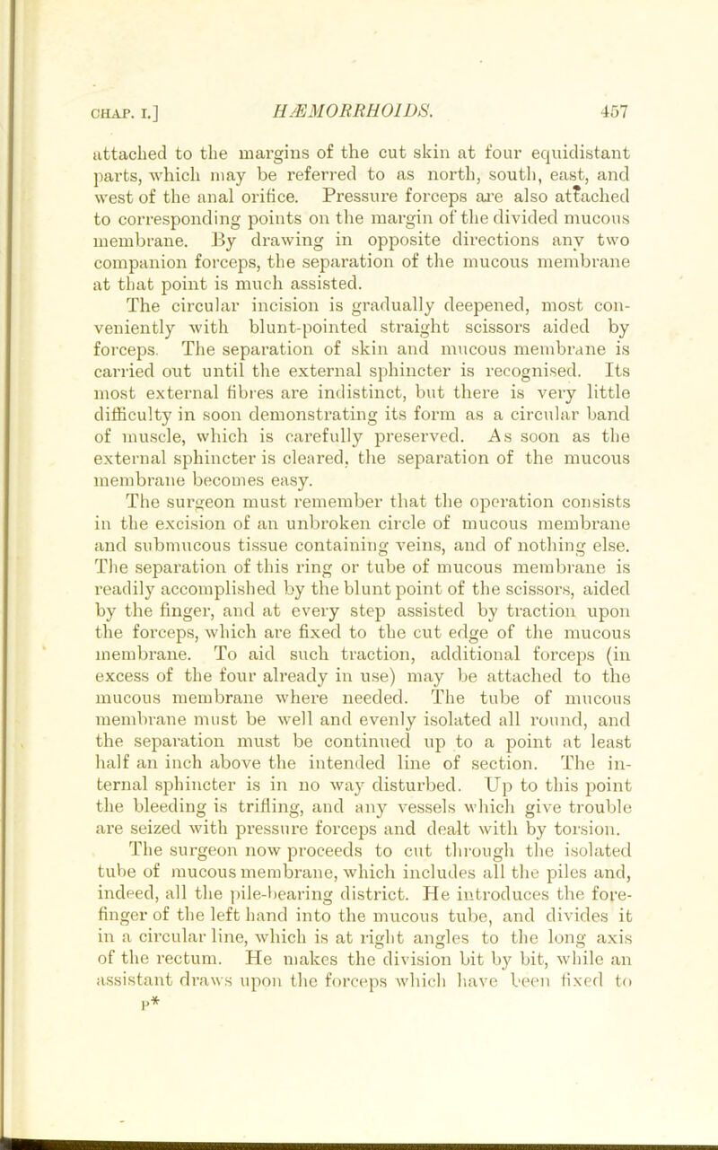 attached to the margins of the cut skin at four equidistant parts, which may be referred to as north, south, east, and west of the anal orifice. Pressure forceps ai’e also attached to corresponding points on the margin of the divided mucous membrane. By drawing in opposite directions any two companion forceps, the separation of the mucous membrane at that point is much assisted. The circular incision is gradually deepened, most con- veniently with blunt-pointed straight scissors aided by forceps. The separation of skin and mucous membrane is carried out until the external sphincter is recognised. Its most external fibi-es are indistinct, but there is very little difficulty in soon demonstrating its form as a circular band of mmscle, which is carefully preserved. As soon as the external sphincter is cleared, the separation of the mucous membrane becomes easy. The surgeon must remember that the operation consists in the excision of an unbroken circle of mucous membrane and submucous tissue containing veins, and of nothing else. The separation of this ring or tube of mucous membrane is readily accomplished by the blunt point of the scissors, aided by the finger, and at every step assisted by traction upon the forceps, which are fixed to the cut edge of the mucous membi’ane. To aid such traction, additional forceps (in excess of the four already in use) may be attached to the mucous membrane where needed. The tube of mucous membrane must be well and evenly isolated all round, and the separation must be continued up to a point at least half an inch above the intended line of section. The in- ternal sphincter is in no way disturbed. Up to this point the bleeding is trifling, and any vessels which give trouble are seized with pi-essure forceps and dealt with by torsion. The surgeon now proceeds to cut through the isolated tube of mucous membrane, which includes all the piles and, indeed, all the pile-bearing district. He introduces the fore- finger of the left hand into the mucous tube, and divides it in a circular line, which is at right angles to the long axis of the rectum. He makes the division bit by bit, while an assistant draws upon the forceps which have been fixed to