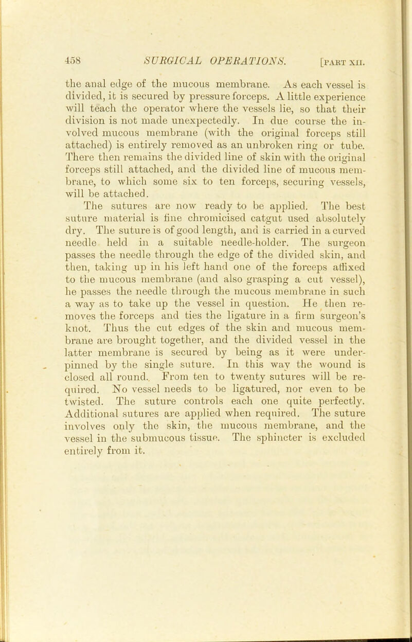 the anal edge of the mucous membi'aue. As each vessel is divided, it is secured by pressure forceps. A little experience will teach the operator where the vessels lie, so that their division is not made unexpectedly. In due course the in- volved mucous membrane (with the original forceps still attached) is entirely removed as an unbroken ring or tube. 'Fhere then remains the divided line of skin with the original forceps still attached, and the divided line of mucous mem- brane, to which some six to ten forceps, securing vessels, will be attached. The sutures are now ready to be a})plied. The best suture material is fine chromicised catgut used absolutely dry. The suture is of good length, and is carried in a curved needle held in a suitable needle-holder. The surgeon passes the needle through the edge of the divided skin, and then, taking up in his left hand one of the forceps affixed to the mucous membrane (and also grasping a cut vessel), he passes the needle through the mucous membrane in such a way as to take up the vessel in question. He then re- moves the forceps and ties the ligature in a firm surgeon’s knot. Thus the cut edges of the skin and mucous mem- brane are bi'ought together, and the divided vessel in the latter membrane is secured by being as it were under- pinned by tlie single suture. In this way the wound is closed all round.. From ten to twenty sutures will be re- quired. No vessel needs to be ligatured, nor even to be twisted. The suture controls each one quite perfectly. Additional sutures are applied when required. The suture involves only the skin, the mucous membrane, and the vessel in the submucous tissue. The .sphincter is excluded entirely from it.