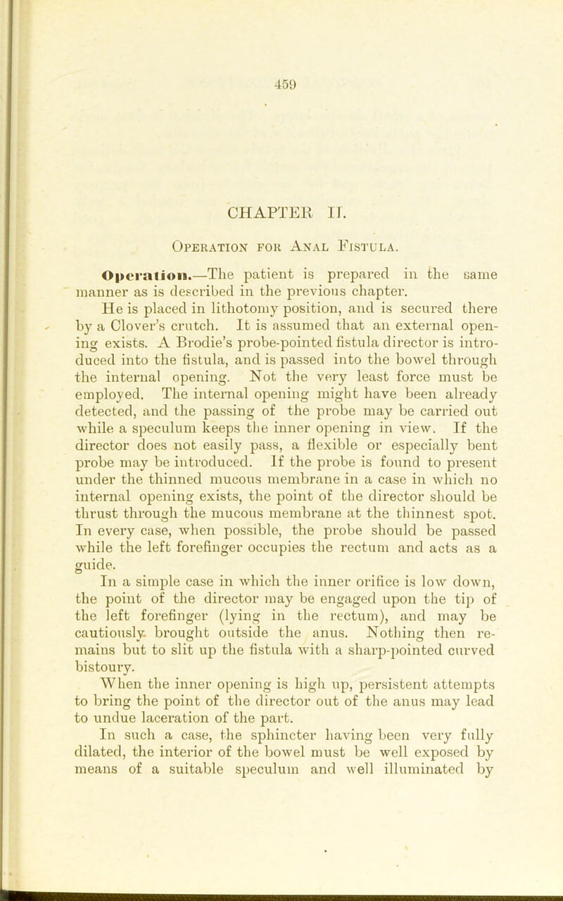 CHAPTER ir. Operation for Anal Fistula. 0|>ci’atioii.—The patient is prepared in the same manner as is described in the previous chapter. He is placed in lithotomy position, and is secured there by a Clover’s crutch. It is as.sumed that an external open- ing exists. A Brodie’s probe-pointed fistula director is inti’o- duced into the fistula, and is passed into the bowel through the internal opening. Not the very least force must be employed. The internal opening might have been already detected, and the passing of the probe may be carried out while a speculum keeps tlie inner opening in view. If the director does not easily pass, a flexible or especially bent probe may be introduced. If the probe is found to present under the thinned mucous membrane in a case in which no internal opening exists, the point of the director should be thrust through the mucous membrane at the thinnest spot. In evei’y case, when possible, the probe should be passed while the left forefinger occupies the rectum and acts as a guide. In a simple case in which the inner orifice is low down, the point of the director may be engaged upon the tip of the left forefinger (lying in the rectum), and may be cautiously, brought outside the anus. Nothing then re- mains but to slit up the fistula with a sharp-pointed curved bistoury. When the inner opening is high up, persistent attempts to bring the point of the director out of the anus may lead to undue laceration of the part. In such a case, the sphincter having been very fully dilated, the interior of the bowel must be well exposed by means of a suitable speculum and well illuminated by