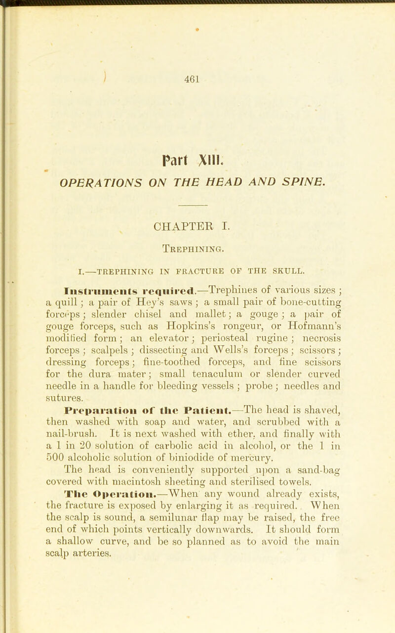 ) Part XIII. OPERATIONS ON THE HEAD AND SPINE. CHAPTER I. Trephining. I.—TREPHINING IN FRACTURE OF THE SKULL. Iiisti’uiiieiits rcQiiircd.—Trephines of vai-ious sizes ; a quill; a pair of Key’s saws ; a small pair of bone-cutting forceps; slender chisel and mallet; a gouge; a ])air of gouge forceps, such as Hopkins’s rongeur, or Hofmann’s modified form; an elevator; periosteal rugine ; necrosis forceps; scalpels; dissecting and Wells’s forceps; .scissors; dressing forceps; fine-toothed forceps, and fine scissors for the dura mater; small tenaculum or slender curved needle in a handle for bleeding vessels ; j^robe; needles and sutures. Proparatioii of tlic Patient.—The head is shaved, then washed with soap and water, and scrubbed with a nail-brush. It is next washed with ether, and finally with a 1 in 20 solution of carbolic acid in alcohol, or the 1 in 500 alcoholic solution of biniodide of mercury. The head is conveniently supported upon a sand-bag covered with macintosh sheeting and sterilised towels. Tlic Opei'atioii.—When any wound already exists, the fracture is exjiosed by enlarging it as required. When the scalp is sound, a semilunar flap may be raised, the free end of which points vertically downwards. It should form a shallow curve, and be so planned as to avoid the main scalp arteries.