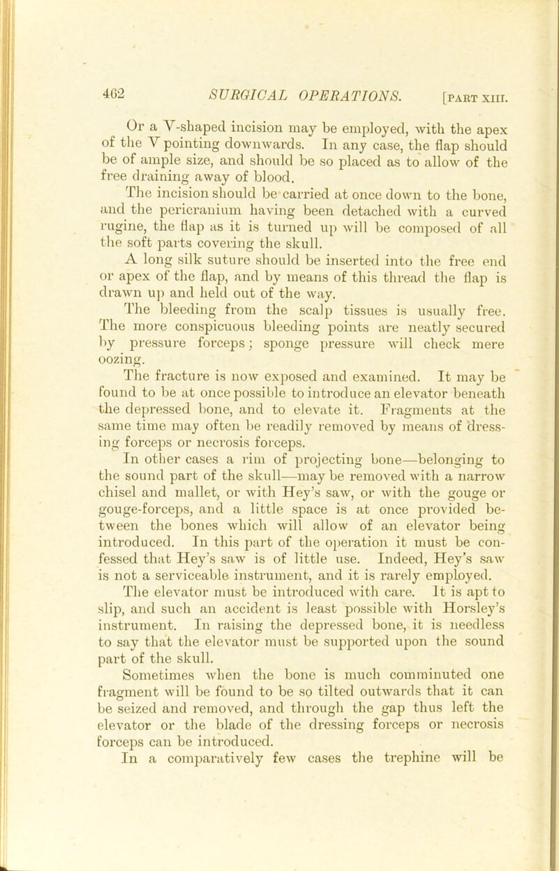 Or a V-shaped incision may be employed, with the apex of tlie Y pointing downwards. In any case, the flap should be of ample size, and should be so placed as to allow of the free draining away of blood. The incision should be carried at once down to the bone, and the pericranium having been detached with a curved rugine, the flap as it is turned up will be composed of all the soft parts covering the skull. A long silk suture should be inserted into the free end or apex of the flap, and by means of this thread the flap is drawn u]i and held out of the way. The bleeding from the scalp tissues is usually free. The more conspicuous bleeding jioints are neatly secured by pressure forceps; sponge pressure Avill check mere oozing. The fracture is now exposed and examined. It may be found to be at once possible to introduce an elevator beneath the depressed bone, and to elevate it. Fragments at the same time may often be I’eadily removed by means of dress- ing forceps or necrosis forceps. In other cases a rim of projecting bone—belonging to the sound part of the skull—maybe removed with a narrow chisel and mallet, or with Key’s saw, or with the gouge or gouge-forcejDS, and a little space is at once provided be- tween the bones which will allow of an elevator being introduced. In this part of the o})eration it must be con- fessed that Key’s saw is of little use. Indeed, Key’s saw is not a serviceable instrument, and it is rarely employed. The elevator must be introduced with care. It is apt to slip, and such an accident is least possible with Korsley’s instrument. In raising the depressed bone,>it is needless to say that the elevator must be supported upon the sound part of the skull. Sometimes when the bone is much comminuted one fragment will be found to be so tilted outwards that it can be seized and removed, and through the gap thus left the elevator or the blade of the dressing forceps or necrosis forceps can be introduced. In a comparatively few cases the trephine will be