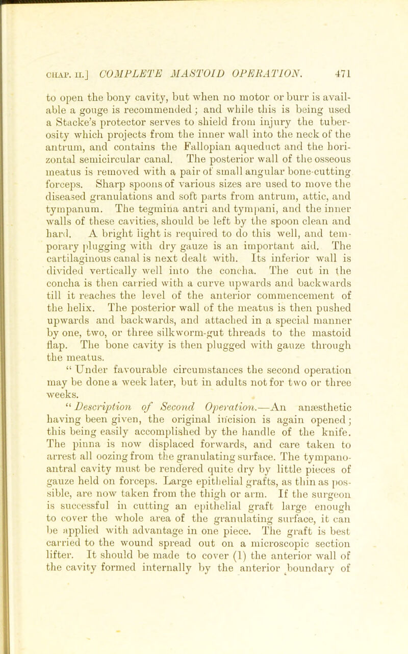 to open the bony cavity, but when no motor or burr is avail- able a gouge is recommended; and while this is being used a Stacke’s protector serves to shield from injury the tuber- osity which projects from the inner wall into the neck of the antrum, and contains the Fallopian aqueduct and the hori- zontal semicircular canal. The posterior wall of the osseous meatus is removed with a pair of small angular bone-cutting forceps. Sharp sjDoons of various sizes are used to move the diseased granulations and soft parts from antrum, attic, and tympanum. The tegmina antri and tympani, and the inner walls of these cavities, should be left by the spoon clean and hard. A bright light is required to do this well, and tem- porary jdugging with dry gauze is an important aid. The cartilaginous canal is next dealt with. Its inferior wall is divided vertically well into the concha. The cut in the concha is then carried with a curve upwards and backwards till it reaches the level of the anterior commencement of the helix. The posterior wall of the meatus is then pushed upwards and backwards, and attached in a special manner by one, two, or three silkworm-gut threads to the mastoid flap. The bone cavity is then plugged with gauze through the meatus. “ Under favourable circumstances the second operation may be done a week later, but in adults not for two or three weeks. “ Description of Second Operation.—An ansesthetic having been given, the original incision is again opened; this being easily accomplished by the handle of the knife. The pinna is now displaced forwards, and care taken to arrest all oozing from the granulating surface. The tympano- antral cavity must be rendered quite dry by little pieces of gauze held on forceps. Large epitlielial grafts, as thin as pos- sible, are now taken from the thigh or arm. If the surgeon is successful in cutting an epithelial graft large enough to cover the whole area of the granulating surface, it can be applied with advantage in one piece. The graft is best carried to the wound spread out on a microscopic section lifter. It should be made to cover (1) the anterior wall of the cavity formed internally by the anterior boundary of