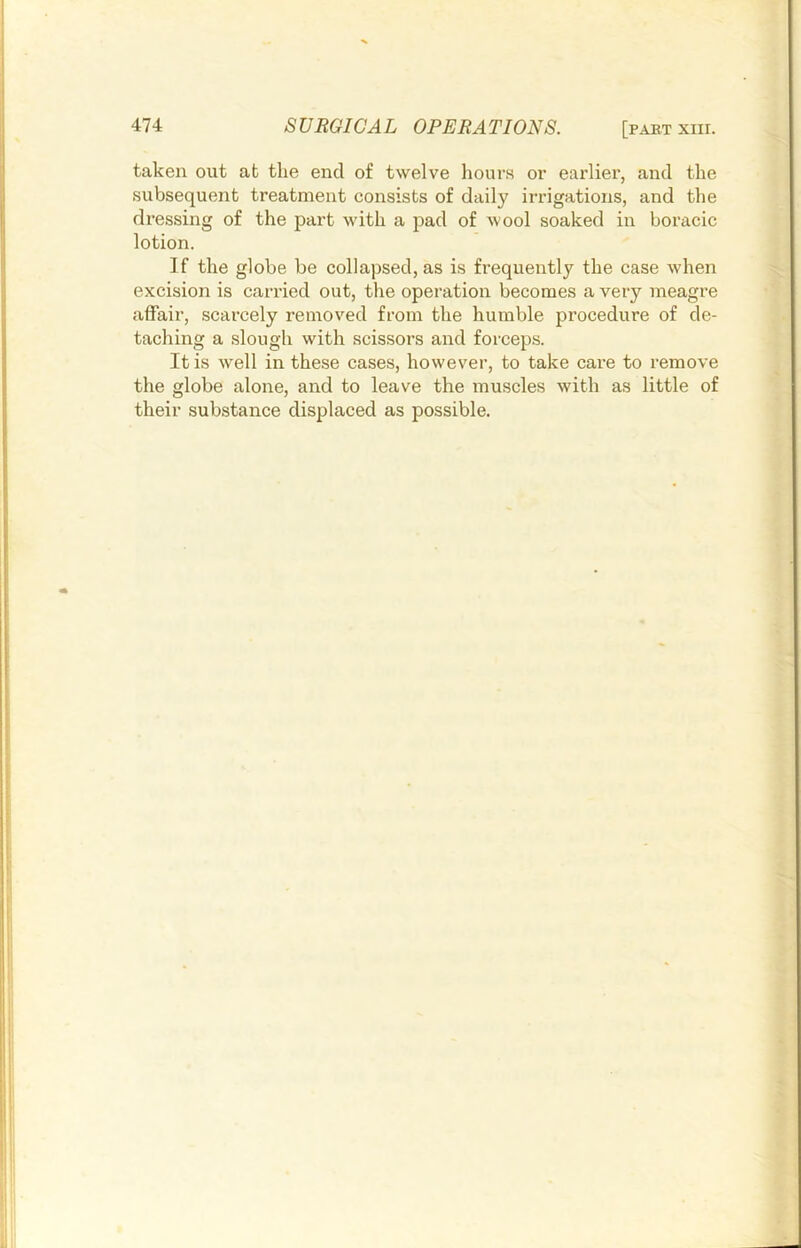 taken out at the end of twelve liours or earlier, and the subsequent treatment consists of daily irrigations, and the dressing of the part with a pad of wool soaked in horacic lotion. If the globe be collapsed, as is frequently the case when excision is carried out, the operation becomes a very meagre affair, scarcely removed from the humble procedure of de- taching a slough with scissors and forceps. It is well in these cases, however, to take care to remove the globe alone, and to leave the muscles with as little of their substance displaced as possible.