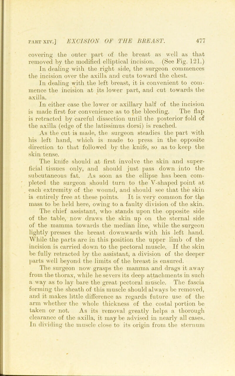 covering the outer part of the breast as well as that removed by the modified ellijitical incision. (See Fig. 121.) In dealing widi the right side, the surgeon commences the incision over the axilla and cuts toward the chest. In dealing with the left breast, it is convenient to com- mence the incision at its lower part, and cut towards the axilla. In either case the lower or axillary half of the incision is made first for convenience as to the bleeding. The flap is retracted by careful dissection until the posterior fold of the axilla (edge of the latissimus dorsi) is reached. As the cut is made, the surgeon steadies the part with his left hand, which is made to press in the opposite direction to that followed by the knife, so as to keep the skin tense. The knife should at first involve the skin and super- ficial tissues only, and should just pass down into the subcutaneous fat. As soon as the ellipse has been com- jileted the surgeon should turn to the V-shajied point at each extremity of the wound, and should see that the skin is entirely free at these points. It is very common for the mass to be held here, owing to a faulty division of the skin. The chief assistant, who stands upon the opposite side of the table, now draws the skin up on the sternal side of the mamma towards the median line, while the surgeon lightly presses the breast downwards with his left hand. While the parts are in this position the upper limb of the incision is carried down to the pectoral muscle. If the skin be fully retracted by the assistant, a division of the deepei’ parts well beyond the limits of the breast is ensured. The surgeon now grasps the mamma and drags it away from the thorax, while he severs its deep attachments in such a way as to lay bare the great pectoral muscle. The fascia forming the sheath of this muscle should always be removed, and it makes little diflerence as regards future use of the ann whether the whole thickness of the costal portion be taken or not. As its removal greatly helps a thorough clearance of the axilla, it may be advised in nearly all cases. In dividing the muscle close to its origin from the sternum