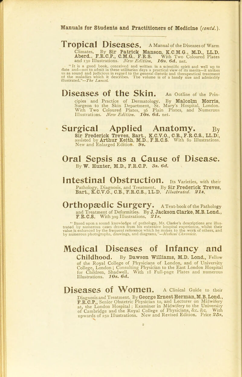 Tropical Diseases. A Manual of the Diseases of Warm Climates. By Sir Patrick Manson, K.C.M.G., M.D., LL.D. ABerd., F.R.C.P., C.M.G., F.R.S. With Two Coloured Plates and 130 Illustrations. New Edition. 10s. 6d, net. It is a good book, conceived and written in a scientific spirit and well up to date and—not to admit in these utilitarian days a practical view of its merits—it strikes us as sound and judicious in regard to the general dietetic and therapeutical treatment of the maladies which it describes. The volume is of a handy size and admirably illustrated.”—The Lancet, Diseases of the Skin. An Outline of the Prin- ciples and Practice of Dermatology. By Malcolm Morris, Surgeon to the Skin Department, St. Mary’s Hospital, London. With Two Coloured Plates, 36 Plain Plates, and Numerous Illustrations. New Edition. 10s, 6d, net. Surgical Applied Anatomy. By Sir Frederick Treves, Bart., K.C.V.O., C B., F.R.C.S., LL.D;, assisted by Arthur Keith, M.D., F.R.C.S. With 80 Illustrations. New and Enlarged Edition. Os, Oral Sepsis as a Cause of Disease. By W. Hunter, M.D., F.R.C.P. 3s. 6d. Intestinal Obstruction. Its Varieties, with their Pathology, Diagnosis, and Treatment. By Sir Frederick Treves, Bart., K.C.V.O., C.B., F.R.C.S., LL D. Illustrated. 21s. Orthopaedic Surgery. A Text-book of the Pathology and Treatment of Deformities. By J. JackSOn Clarke, M.B. Lond., F.R.C.S. With309 Illustrations, ^Is, ** Based upon a sound knowledge of pathology, Mr. Clarke’s descriptions are illus- trated by numerous cases drawn from his extensive hospital experience, whilst their value is enhanced by the frequent reference which he makes to the work of others, and hy numerous photographs, draw’ings, and diagrams.”—Chroftic/e. Medical Diseases of Infancy and Childhood. By Dawson Williams, M.D. Loud., Fellow of the Royal College of Physicians of London, and of University College, London ; Consulting Physician to the East London Hospital for Children, Shadwell, With 18 Full-page Plates and numerous Illustrations. 10s. 6d, Diseases of Women. A Clinical Guide to their Diagnosis and Treatment. By George Emest Herman, M.B.Lond., F.R.C.P., Senior Obstetric Physician to, and Lecturer on Midwifery at, the London Hospital ; Examiner in Midwifery to the University of Cambridge and the Royal College of Physicians, &c. &c. With upw.-trds of 250 Illustrations. New and Revised Edition. Price 2Ss.