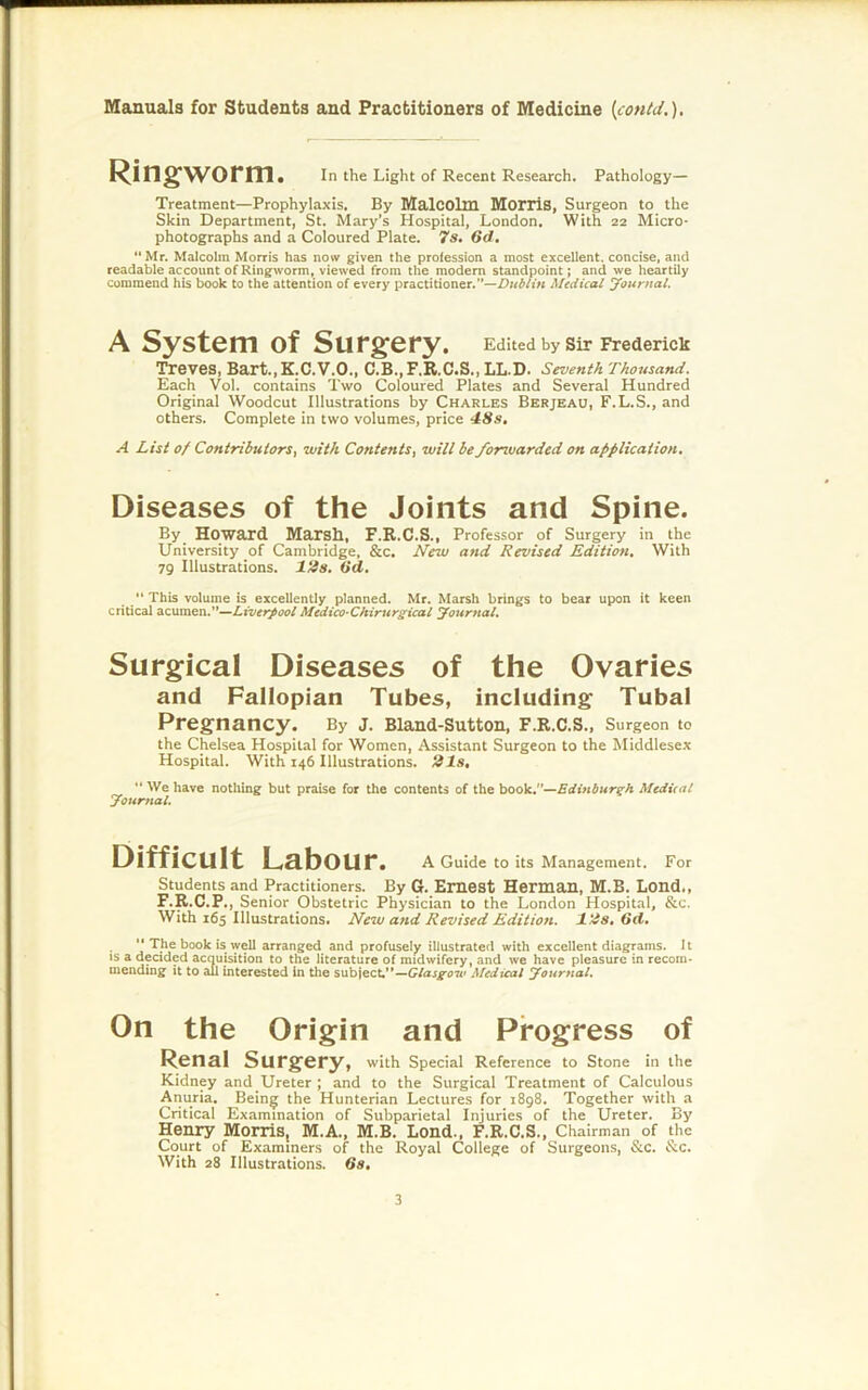 Ring;worm. In the Light of Recent Research. Pathology- Treatment—Prophylaxis. By Malcolm MorriS, Surgeon to the Skin Department, St. Mary’s Hospital, London. With 22 Micro- photographs and a Coloured Plate. 7s. 6d. Mr. Malcolm Morris has now given the profession a most excellent, concise, and readable account of Ringworm, viewed from the modem standpoint; and we heartily commend his book to the attention of every practitioner.'’—Dublin Medical journal. A System of Surg^ery. Edited by sir Frederick Treves, Bart.,K.C.V.O., C.B.,F.R.C.S.,LL.D. Seventh Thousand. Each Vol. contains Two Coloured Plates and Several Hundred Original Woodcut Illustrations by Charles Berjeau, F.L.S., and others. Complete in two volumes, price 4.8s. A List of Contributors, with Contents, will be forwarded on application. Diseases of the Joints and Spine. By Howard Marsh, F.B.C.S., Professor of Surgery in the University of Cambridge, &c. New and Revised Edition. With 79 Illustrations. Itis. Gd. “ This volume is excellently planned. Mr. Marsh brings to bear upon it keen critical acumen.”—Liverpool Medico Ckirurgical journal. Surgical Diseases of the Ovaries and Fallopian Tubes, including Tubal Pregnancy. By J. Bland-Sutton, F.R.C.S., Surgeon to the Chelsea Hospital for Women, Assistant Surgeon to the Middlesex Hospital. With 146 Illustrations. 21s, “ We have nothing but praise for the contents of the book,—Edinburgh McdUat yourfial. Difficult Labour. A Guide to its Management. For Students and Practitioners. By G. Emcst Herman, M.B. Lond., F.R.C.P., Senior Obstetric Physician to the London Hospital, &c. With 165 Illustrations. New and Revised Edition. l!is. Gd.  The book is well arranged and profusely illustrated with excellent diagrams. 11 IS a decided acquisition to the literature of midwifery, and we have pleasure in recom- mending it to all interested in the subject,”—G/ajg-on' Medical Joitrnal. On the Origin and Progress of Renal Surgery, with Special Reference to Stone in the Kidney and Ureter ; and to the Surgical Treatment of Calculous Anuria. Bein^ the Hunterian Lectures for 1898. Together with a Critical Examination of Subparietal Injuries of the Ureter. By Henry Morris, M.A., M.B. Lond., F.R.C.S., Chairman of the Court of Examiners of the Royal College of Surgeons, &c. &c. With 28 Illustrations. Gs.