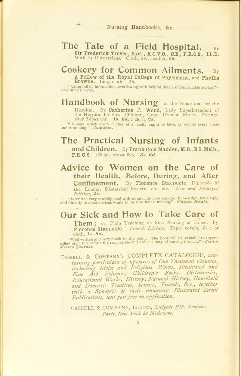 Nursing Handbooks, &c. The Tale of a Field Hospital, bj Sir Frederick Treves, Bart., K.C.V.O., C.B., F.R.C.S., LL.D. With 14 Illustrations. Cloth,/>».; leather, <?s. Cookery for Common Ailments. b> A Fellow of the Royal College of Physicians, and Phyllis Browne. Limp cloth, is. “Cram-full of information, overflowing with helpful detail and invaluable advice.— Pall Mall Gazette, Handbook of Nursing or the Home and for the Hospital. By Catherine J. Wood, Lady Superintendent of the Hospital for Sick Children, Great Ormond Street. Twenty- first Thousand, is. 6d. ; cloth, iis, “ A book which every mother of a family ought to have, as well as every nurse under training.”—Guardian. The Practical Nursing of Infants and Children. By Frank Cole Madden, M.B., B.S. Melh-, F.R.C.S. 288 pp., crown 8vo. 3s. 6d. Advice to Women on the Care of their Health, Before, During, and After Confinement. By Florence Stacpoole, Diplom^e of the London Obstetrical Society, etc. etc. A'«t> and Enlarged Edition, 2s. • “Is written very sensibly, and with no affectation of superior knowledge, but simply and directly to meet obvious wants in private home nursing.—Giasgew Herald. Our Sick and How to Take Care of Them; or. Plain Teaching on Sick Nursing at Home. By Florence Stacpoole. Fourth Edition. Paper covers. Is.; or cloth, ts. 6d. “Well written and very much to the point. The book will be valuable to anyone caUed upon to perform the responsible and arduous duty of nursing the sickf-British Medical ^ourftal, Cassell & Company’s COMPLETE CATALOGUE, cov- taining partial!ars of upivards of One Thousand Volumes, including Bibles and Religious M'orks, Illustrated and Fine Art Volumes, Children's Books, Dictionaries, Educational Works, History, Natural History, Household and Domestic Treatises, Science, Travels, 6rV., together with a Synopsis of their numerous Illustrated Serial Publications, sent post free on application. CASSELL & COMPANY, Limited, Ludgate Hilt, London; Paris, Neiu York Melbourne.