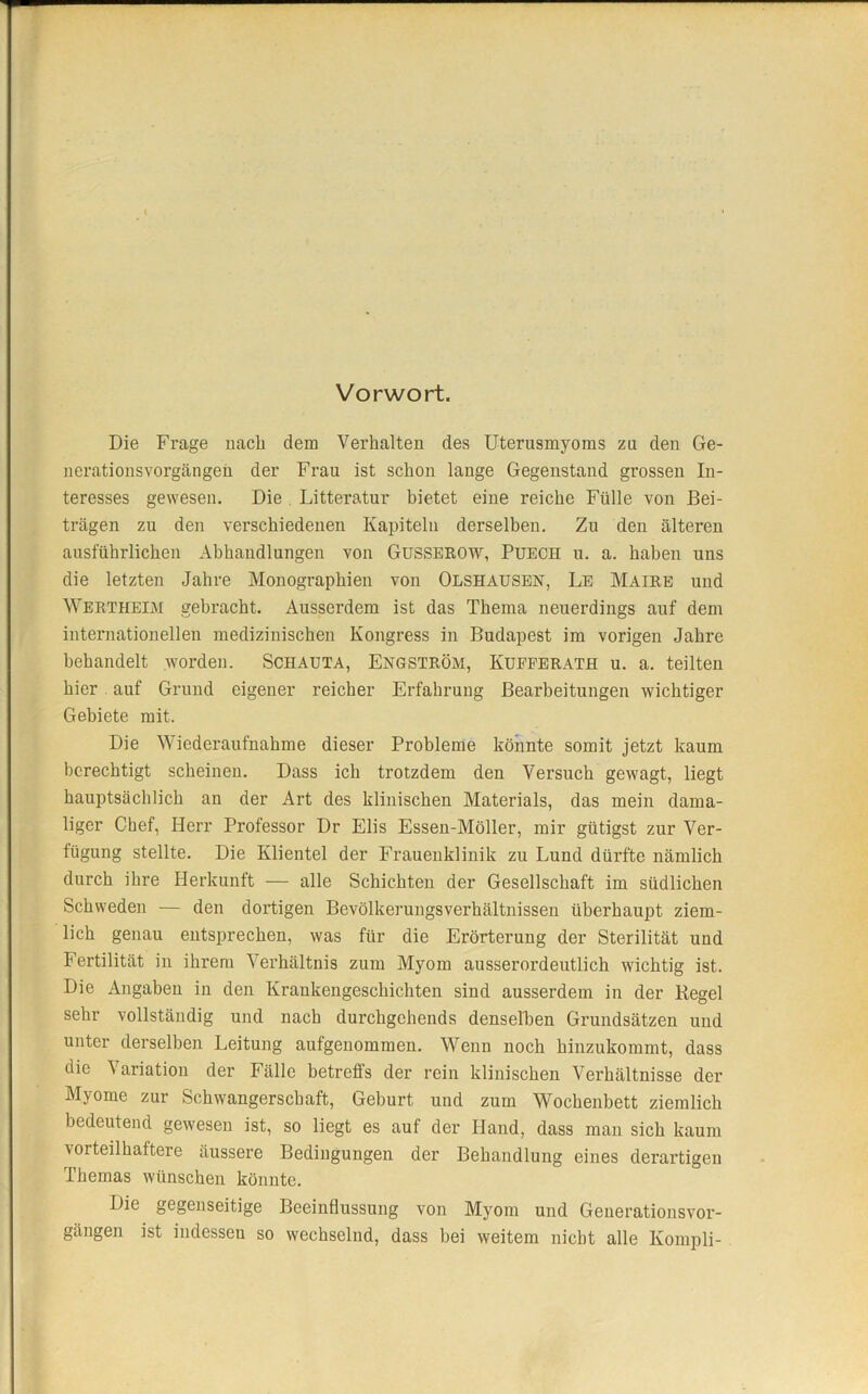 Vorwort. Die Frage nach dem Verhalten des Uterusmyoms zu den Ge- nerationsvorgängen der Frau ist schon lange Gegenstand grossen In- teresses gewesen. Die Litteratur bietet eine reiche Fülle von Bei- trägen zu den verschiedenen Kapiteln derselben. Zu den älteren ausführlichen Abhandlungen von Gusserow, Puech u. a. haben uns die letzten Jahre Monographien von Olshausen, Le Maire und Wertheim gebracht. Ausserdem ist das Thema neuerdings auf dem internationeilen medizinischen Kongress in Budapest im vorigen Jahre behandelt worden. Schauta, Engström, Kufferath u. a. teilten hier auf Grund eigener reicher Erfahrung Bearbeitungen wichtiger Gebiete mit. Die Wiederaufnahme dieser Probleme könnte somit jetzt kaum berechtigt scheinen. Dass ich trotzdem den Versuch gewagt, liegt hauptsächlich an der Art des klinischen Materials, das mein dama- liger Chef, Herr Professor Dr Elis Essen-Möller, mir gütigst zur Ver- fügung stellte. Die Klientel der Frauenklinik zu Lund dürfte nämlich durch ihre Herkunft — alle Schichten der Gesellschaft im südlichen Schweden — den dortigen Bevölkerungsverhältnissen überhaupt ziem- lich genau entsprechen, was für die Erörterung der Sterilität und Fertilität in ihrem Verhältnis zum Myom ausserordeutlich wichtig ist. Die Angaben in den Krankengeschichten sind ausserdem in der Regel sehr vollständig und nach durchgehends denselben Grundsätzen und unter derselben Leitung aufgenommen. Wenn noch hinzukommt, dass die Variation der Fälle betreffs der rein klinischen Verhältnisse der Myome zur Schwangerschaft, Geburt und zum Wochenbett ziemlich bedeutend gewesen ist, so liegt es auf der Hand, dass man sich kaum vorteilhaftere äussere Bedingungen der Behandlung eines derartigen Themas wünschen könnte. Die gegenseitige Beeinflussung von Myom und Generationsvor- gängen ist indessen so wechselnd, dass bei weitem nicht alle Kompli-