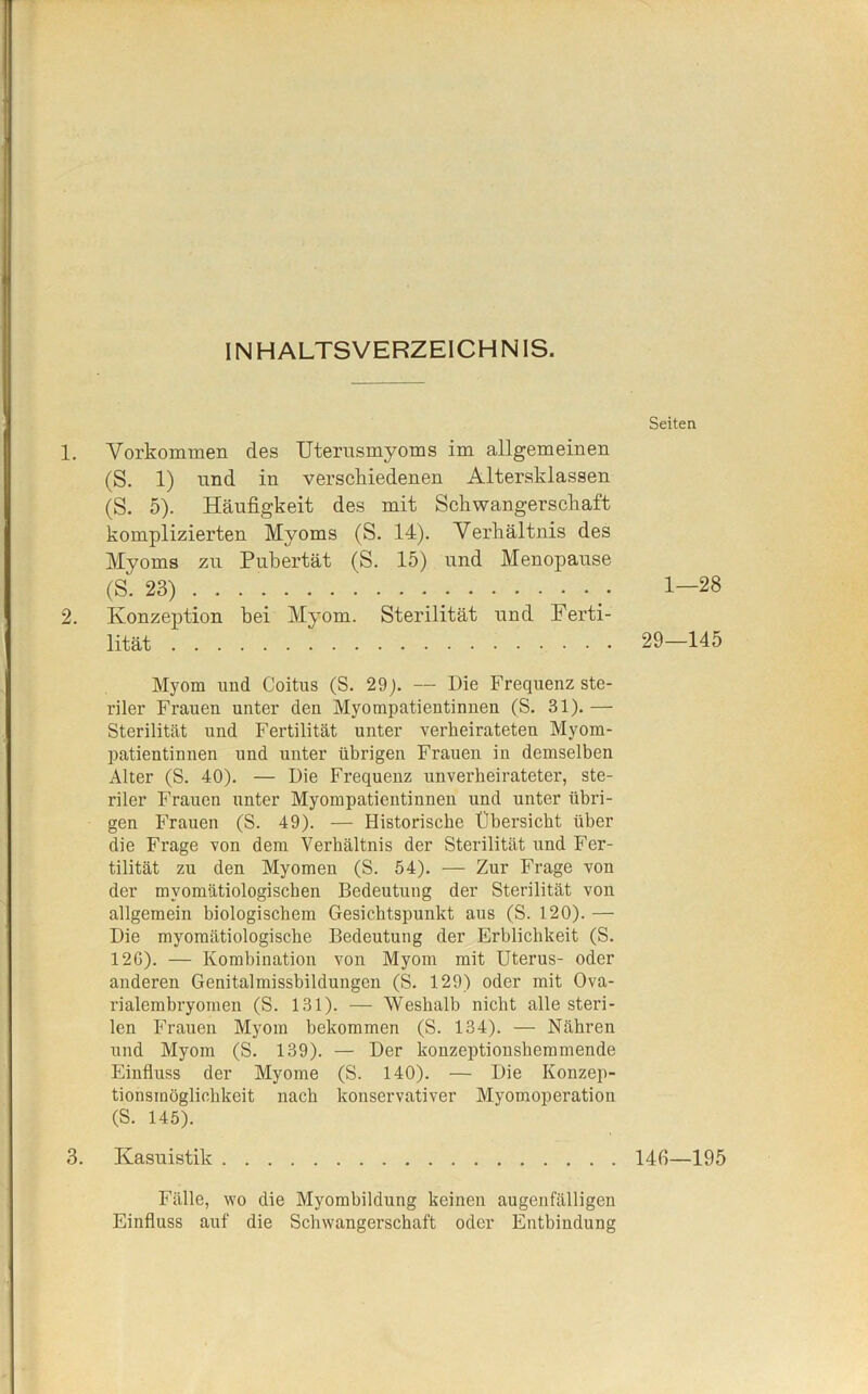 INHALTSVERZEICHNIS. 1. Vorkommen des Uterusmyoms im allgemeinen (S. 1) und in verschiedenen Altersklassen (S. 5). Häufigkeit des mit Schwangerschaft komplizierten Myoms (S. 14). Verhältnis des Myoms zu Pubertät (S. 15) und Menopause (S. 23) . . . 2. Konzeption bei Myom. Sterilität und Ferti- lität Myom und Coitus (S. 29p — Die Frequenz ste- riler Frauen unter den Myompatientinnen (S. 31).— Sterilität und Fertilität unter verheirateten Myom- patientinnen und unter übrigen Frauen in demselben Alter (S. 40). — Die Frequenz unverheirateter', ste- riler Frauen unter Myompatientinnen und unter übri- gen Frauen (S. 49). — Historische Übersicht über die Frage von dem Verhältnis der Sterilität und Fer- tilität zu den Myomen (S. 54). — Zur Frage von der myomätiologischen Bedeutung der Sterilität von allgemein biologischem Gesichtspunkt aus (S. 120). — Die myomätiologische Bedeutung der Erblichkeit (S. 126). — Kombination von Myom mit Uterus- oder anderen Genitalmissbildungen (S. 129) oder mit Ova- rialembryomen (S. 131). — Weshalb nicht alle steri- len Frauen Myom bekommen (S. 134). — Nähren und Myom (S. 139). — Der konzeptionshemmende Einfluss der Myome (S. 140). — Die Konzep- tionsmöglichkeit nach konservativer Myomoperation (S. 145). 3. Kasuistik Seiten 1—28 29—145 Hfl—195 Fälle, wo die Myombildung keinen augenfälligen Einfluss auf die Schwangerschaft oder Entbindung