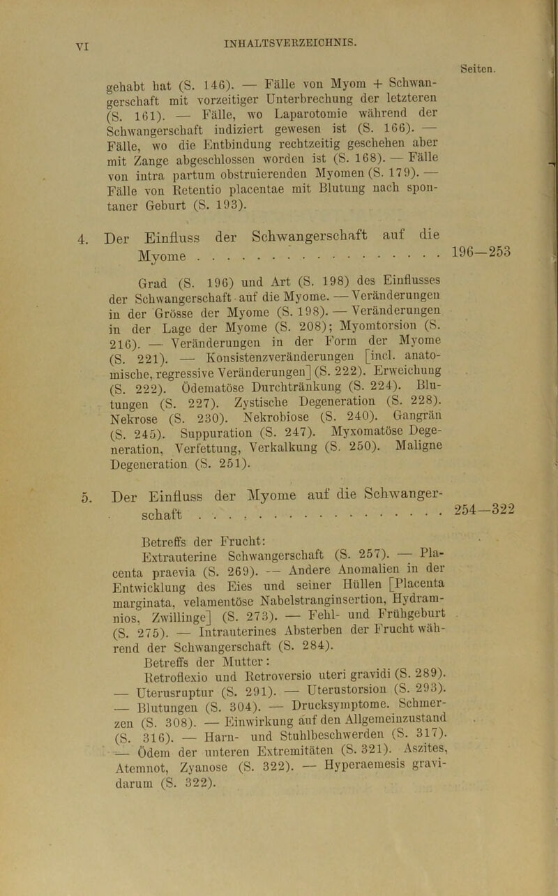 gehabt bat (S. 146). — Fälle von Myom + Schwan- gerschaft mit vorzeitiger Unterbrechung der letzteren (S. 161). — Fälle, wo Laparotomie während der Schwangerschaft indiziert gewesen ist (S. 166). — Fälle, wo die Entbindung rechtzeitig geschehen aber mit Zange abgeschlossen worden ist (S. 168). — Fälle von intra partum obstruierenden Myomen (S. 17 9).— Fälle von Retentio placentae mit Blutung nach spon- taner Geburt (S. 193). 4. Der Einfluss der Schwangerschaft auf die Myome Grad (S. 196) und Art (S. 198) des Einflusses der Schwangerschaft auf die Myome. — Veränderungen in der Grösse der Myome (S. 198). — Veränderungen in der Lage der Myome (S. 208); Myomtorsion (S. 216). — Veränderungen in der Form der Myome (S. 221). — Konsistenzveränderungen [incl. anato- mische, regressive Veränderungen] (S. 222). Erweichung (S. 222). Ödematöse Durchtränkung (S. 224). Blu- tungen (S. 227). Zystische Degeneration (S. 228). Nekrose (S. 230). Nekrobiose (S. 240). Gangrän (S. 245). Suppuration (S. 247). Myxomatöse Dege- neration, Verfettung, Verkalkung (S. 250). Maligne Degeneration (S. 251). 5. Der Einfluss der Myome auf die Schwanger- schaft Betreffs der Frucht: Extrauterine Schwangerschaft (S. 257). Pla- centa praevia (S. 269). — Andere Anomalien in dei Entwicklung des Eies und seiner Hüllen [Placenta marginata, velamentöse Nabelstranginsertion, Hydram- nios, Zwillinge] (S. 273). — Fehl- und Frühgeburt (S. 275). — Intrauterines Absterben der 1* rucht wäh- rend der Schwangerschaft (S. 284). Betreffs der Mutter: Retroflexio und Retroversio uteri gravidi (S. 289). — Uterusruptur (S. 291). — Uterustorsion (S. 293). — Blutungen (S. 304). — Drucksymptome. Schmer- zen (S. 308). — Einwirkung auf den Allgemeinzustand (S. 3i6). _ Harn- und Stuhlbeschwerden (S. 317). — Ödem der unteren Extremitäten (S. 321). Aszites, Atemnot, Zyanose (S. 322). — Hyperaemesis gravi- darum (S. 322). Seiten. 196-253 254-322