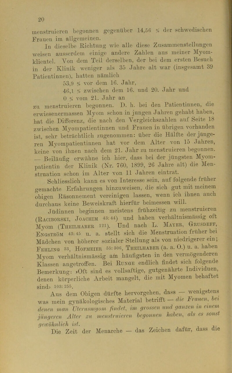 menstruieren begonnen gegenüber 14,5 G % der schwedischen Frauen im allgemeinen. ln dieselbe Richtung wie alle diese Zusammenstellungen weisen ausserdem einige andere Zahlen aus meiner Myom- klientel. Von dem Teil derselben, der bei dem ersten Besuch in der Klinik weniger als 35 Jahre alt war (insgesamt 39 Patientinnen), hatten nämlich 53,9 % vor dem 16. Jahr, 46,1 % zwischen dem 16. und 20. Jahr und 0 % vom 21. Jahr an zu menstruieren begonnen. X). h. bei den Patientinnen, die erwiesenermassen Myom schon in jungen Jahren gehabt haben, hat die Differenz, die nach den Vergleichszahlen auf Seite 18 zwischen Myompatientinnen und Frauen in übrigen vorhanden ist, sehr beträchtlich zugenommen: über die Hälfte der jünge- ren Myompatientinnen hat vor dem Alter von 15 -Jahren, keine von ihnen nach dem 21. Jahr zu menstruieren begonnen. — Beiläufig erwähne ich hier, dass bei der jüngsten Myom- patientin der Klinik (Nr. 760, 1899, 26 Jahre alt) die Men- struation schon im Alter von 11 Jahren eintrat. Schliesslich kann es von Interesse sein, auf folgende früher gemachte Erfahrungen hinzuweisen, die sich gut mit meinem obigen Räsonnement vereinigen lassen, wenn ich ihnen auch durchaus keine Beweiskraft hierfür beimessen will. Jüdinnen beginnen meistens frühzeitig zu menstruieren (Raciborski, Joachim 43:44) und haben verhältnismässig olt Myom (Tiieiliiaber i21). Und nach L. Mayer, Grusdeff, Engström 43:45 u. a. stellt sich die Menstruation früher bei Mädchen von höherer sozialer Stellung als von niedrigerer ein; Fehling 33, Hofmeier 55:30ß, Tiieilhaber (a. a. 0.) u. a. haben Myom verhältnismässig ain häufigsten in den vermögenderen Klassen angetroffen. Bei Runge endlich findet sich folgende Bemerkung: >Oft sind es vollsaftige, gutgenährte Individuen, denen körperliche Arbeit mangelt, die mit Myomen behaftet sind» 103: 255. Aus dem Obigen dürfte hervorgehen, dass wenigstens was mein gynäkologisches Material betrifft die Frauen, bei denen man Uterusmyom findet, im grossen und ganzen in einem jüngeren Alter zu menstruieren begonnen haben, als es sonst gewöhnlich ist. Die Zeit der Menarche — das Zeichen dafür, dass die