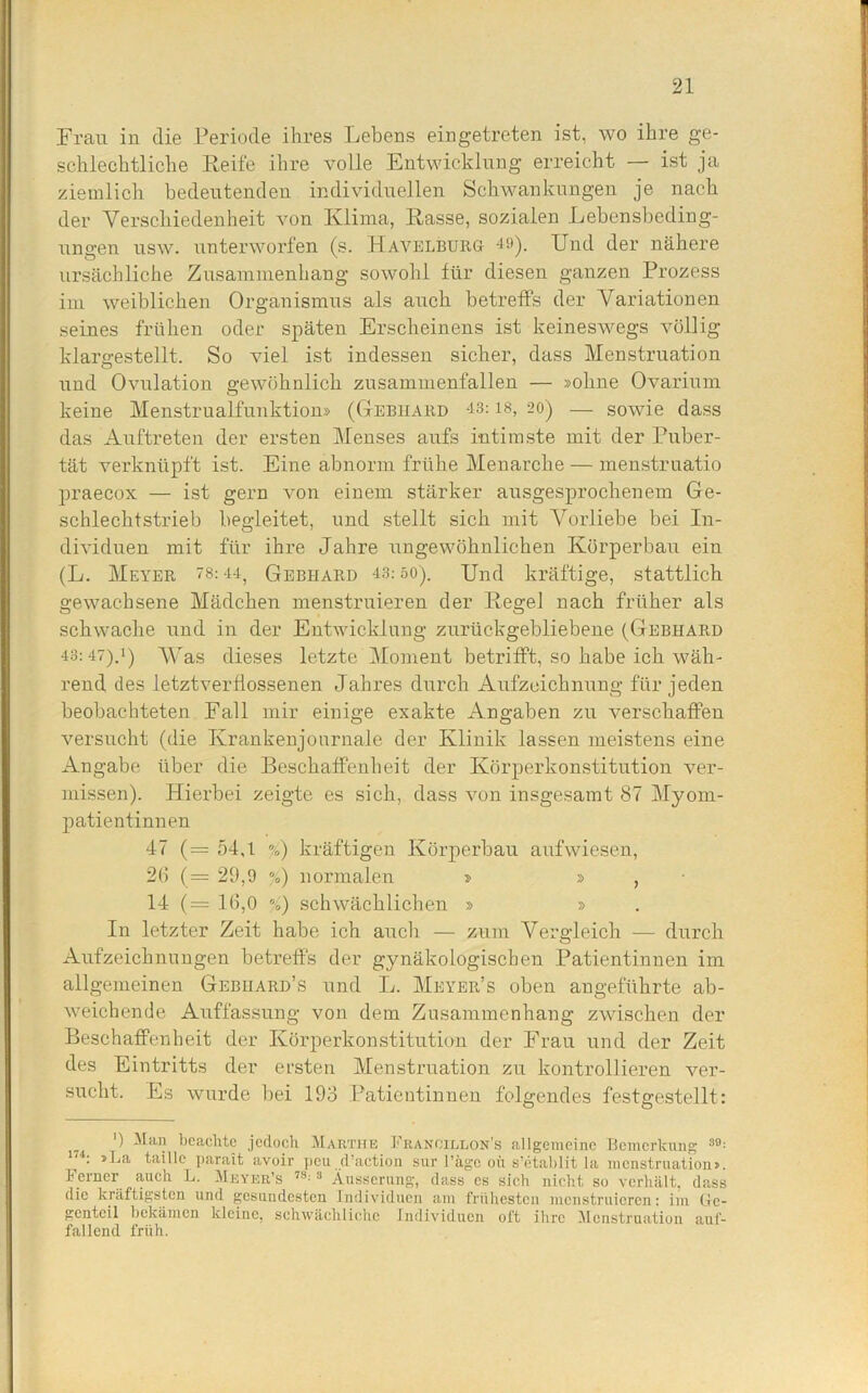 Frau in die Periode ihres Lebens eingetreten ist, wo ihre ge- schlechtliche Reife ihre volle Entwicklung erreicht — ist ja ziemlich bedeutenden individuellen Schwankungen je nach der Verschiedenheit von Klima, Rasse, sozialen Lebensbeding- ungen usw. unterworfen (s. Havelbürg 49). Und der nähere ursächliche Zusammenhang sowohl für diesen ganzen Prozess im weiblichen Organismus als auch betreffs der Variationen seines frühen oder späten Erscheinens ist keineswegs völlig klargestellt. So viel ist indessen sicher, dass Menstruation und Ovulation gewöhnlich znsammenfallen — »ohne Ovarium keine Menstrualfunktion» (Gebhard 43:18, 20) — sowie dass das Auftreten der ersten Menses aufs intimste mit der Puber- tät verknüpft ist. Eine abnorm frühe Menarche — menstruatio praecox — ist gern von einem stärker ausgesprochenem Ge- schlechtstrieb begleitet, und stellt sich mit Vorliebe bei In- dividuen mit für ihre Jahre ungewöhnlichen Körperbau ein (L. Meyer 78:44, Gebhard 43: so). Und kräftige, stattlich gewachsene Mädchen menstruieren der Regel nach früher als schwache und in der Entwicklung zurückgebliebene (Gebhard 43:47).!) Was dieses letzte Moment betrifft, so habe ich wäh- rend des letztverflossenen Jahres durch Aufzeichnung für jeden beobachteten Fall mir einige exakte Angaben zu verschaffen versucht (die Krankenjournale der Klinik lassen meistens eine Angabe über die Beschaffenheit der Körperkonstitution ver- missen). Hierbei zeigte es sich, dass von insgesamt 87 Myom- patientinnen 47 (= 54,1 %) kräftigen Körperbau aufwiesen, 26 (= 29,9 %) normalen » » , 14 (= 16,0 /) schwächlichen » » In letzter Zeit habe ich auch — zum Vergleich — durch Aufzeichnungen betreffs der gynäkologischen Patientinnen im allgemeinen Gebhard’s und L. Meyer’s oben angeführte ab- weichende Auffassung von dem Zusammenhang zwischen der Beschaffenheit der Körperkonstitution der Frau und der Zeit des Eintritts der ersten Menstruation zu kontrollieren ver- sucht. Es wurde bei 193 Patientinnen folgendes festgestellt: ') Man beachte jedoch Martiie Francillon's allgemeine Bemerkung 3£ 174; >^‘a taille parait avoir peu d’aetion sur l’äge oü s’etablit la menstruation» Ferner auch L. Meyer’s 78:3 Äusserung, dass es sich nicht so verhält, das die kräftigsten und gesundesten Individuen am frühesten menstruieren: im Ge genteil bekämen kleine, schwächliche Individuen oft ihre Menstruation aul fallend früh.