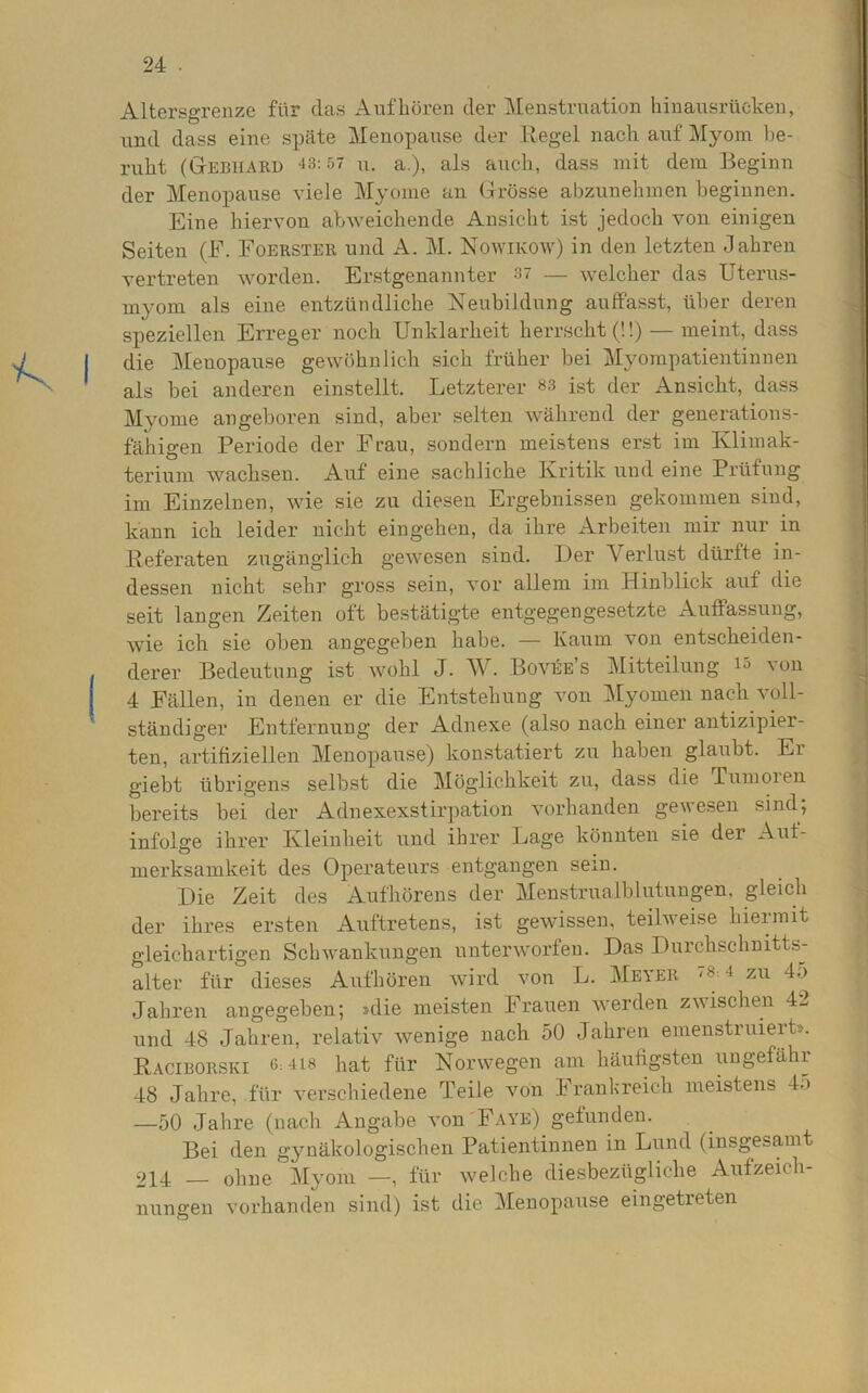 Altersgrenze für das Aufhören der Menstruation hinausrücken, und dass eine späte Menopause der Regel nach auf Myom be- ruht (Gebiiarü 43:57 u. a.), als auch, dass mit dem Beginn der Menopause viele Myome an Grösse abzunehmen beginnen. Eine hiervon abweichende Ansicht ist jedoch von einigen Seiten (E. Eoerster und A. M. Nowekow) in den letzten Jahren vertreten worden. Erstgenannter 37 — welcher das Uterus- myom als eine entzündliche Neubildung auffasst, über deren speziellen Erreger noch Unklarheit herrscht (!!) — meint, dass die Menopause gewöhnlich sich früher bei Myompatientinnen als bei anderen einstellt. Letzterer 83 ist der Ansicht, dass Myome angeboren sind, aber selten während der generations- fähigen Periode der Frau, sondern meistens erst im Klimak- terium wachsen. Auf eine sachliche Kritik und eine Prüfung im Einzelnen, wie sie zu diesen Ergebnissen gekommen sind, kann ich leider nicht eingehen, da ihre Arbeiten mir nur in Referaten zugänglich gewesen sind. IJer Verlust dürfte in- dessen nicht sehr gross sein, vor allem im Hinblick auf die seit langen Zeiten oft bestätigte entgegengesetzte Auffassung, wie ich sie oben angegeben habe. — Kaum von entscheiden- derer Bedeutung ist wohl J. W. Bovüe’s Mitteilung 15 von 4 Fällen, in denen er die Entstehung von Myomen nach voll- ständiger Entfernung der Adnexe (also nach einer antizipier- ten, artifiziellen Menopause) konstatiert zu haben glaubt. Ei giebt übrigens selbst die Möglichkeit zu, dass die Tumoien bereits bei der Adnexexstirpation vorhanden gewesen sind; infolge ihrer Kleinheit und ihrer Lage könnten sie der Auf- merksamkeit des Operateurs entgangen sein. Die Zeit des Aufhörens der Menstrualblutungen, gleich der ihres ersten Auftretens, ist gewissen, teilweise hiermit gleichartigen Schwankungen unterworfen. Das Durchschnitts- alter für dieses Aufhören wird von L. Meyer /8:4 zu 45 Jahren angegeben; »die meisten Frauen werden zwischen 42 und 48 Jahren, relativ wenige nach 50 Jahren emenstruieit». Raciborski 6:418 hat für Norwegen am häufigsten ungefähr 48 Jahre, für verschiedene Teile von Frankreich meistens 45 —50 Jahre (nach Angabe von Faye) gefunden. Bei den gynäkologischen Patientinnen in Lund (insgesamt 214 — ohne Myom —, für welche diesbezügliche Aufzeich- nungen vorhanden sind) ist die Menopause eingetreten