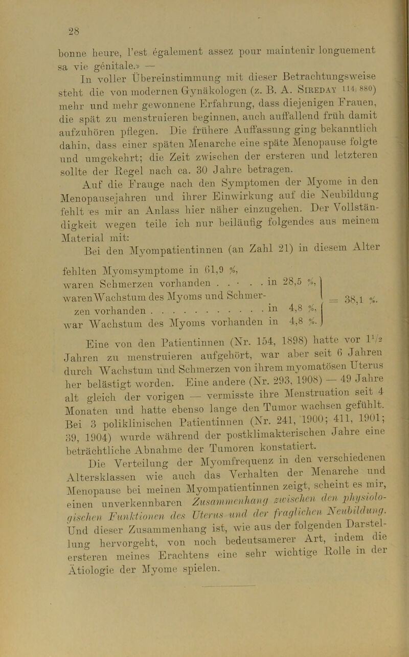 bonne heure, l’est egalement assez pour maintenir longuement sa vie genitale.» — In voller Übereinstimmung mit dieser Betrachtungsweise steht die von modernen Gynäkologen (z. B. A. Sireday n i:880) mehr und mehr gewonnene Erfahrung, dass diejenigen Frauen, die spät zu menstruieren beginnen, auch auffallend früh damit aufzuhören pflegen. Die frühere Auffassung ging bekanntlich dabin, dass einer späten Menarche eine späte Menopause folgte nnd umgekehrt; die Zeit zwischen der ersteren und letzteren sollte der Regel nach ca. 30 Jahre betragen. Auf die Frauge nach den Symptomen der Myome in den Menopausejahren und ihrer Einwirkung auf die Neubildung fehlt es mir an Anlass hier näher einzugehen. Der Vollstän- digkeit wegen teile ich nur beiläufig folgendes aus meinem Material mit: Bei den Myompatientinnen (an Zahl 21) in diesem Alter fehlten Myomsymptome in (11,9 %, waren Schmerzen vorhanden . . • . . in 28,5 % j waren Wachstum des Myoms und Schmer- \ _ ^ zen vorhanden 111 °A war Wachstum des Myoms vorhanden in 4,8 v Eine von den Patientinnen (Nr. 154, 1898) hatte vor l1/* Jahren zu menstruieren aufgehört, war aber seit b Jahren durch Wachstum und Schmerzen von ihrem myomatösen Uterus her belästigt worden. Eine andere (Nr. 293, 1908) — 49 Jahre alt gleich der vorigen — vermisste ihre Menstruation seit 4 Monaten und hatte ebenso lange den Tumor wachsen gefü t. Bei 3 poliklinischen Patientinnen (Nr. 241, 1900; 411, 1901, 39, 1904) wurde während der postklimakterischen Jahre eine beträchtliche Abnahme der Tumoren konstatiert. Die Verteilung der Myomfrequenz in den verschiedenen Altersklassen wie auch das Verhalten der Menarche un. Menopause bei meinen Myompatientinnen zeigt, sc eint es um, einen unverkennbaren Zusammenhang mischen den physiolo- gischen Funktionen des Uterus und der fraglichen Neubildung. Und dieser Zusammenhang ist, wie aus der folgenden Uars e - hin hervorgeht, von noch bedeutsamerer Art, indem die ersteren meines Erachtens eine sehr wichtige Rolle in der Ätiologie der Myome spielen.