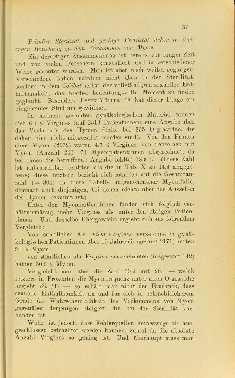 Primäre Sterilität uncl geringe Fertilität stehen in eine) engen Beziehung zu dem Vorkommen von Myom. Ein derartiger Zusammenhang ist bereits vor langer Zeit und von vielen Forschern konstatiert und in verschiedener Weise gedeutet worden. Man ist aber noch weiter gegangen. Verschiedene haben nämlich nicht qben in der Sterilität, sondern in dem Oölibcit selbst, der vollständigen sexuellen Ent- haltsamkeit, das hierbei bedeutungsvolle Moment zu finden geglaubt. Besonders Essen-Möller 29 hat dieser Frage ein eingehendes Studium gewidmet. In meinem gesamten gynäkologischen Material fanden sich 6,1 % Virgines (auf 2313 Patientinnen; eine Angabe über das Verhältnis des Hymen fehlte bei 255 O-gravidae, die daher hier nicht mitgezählt worden sind). Von den Frauen ohne Myom (2072) waren 4,7 % Virgines, von denselben mit Myom (Anzahl 241; 74 Myompatientinnen abgerechnet, da bei ihnen die betreffende Angabe fehlte) 18,3 /. (Diese Zahl ist unbestreitbar exakter als die in Tab. X zu 14,4 angege- bene; diese letztere bezieht sich nämlich auf die Gesamtan- zahl (== 304) in diese Tabelle aufgenommener Myomfälle, demnach auch diejenigen, bei denen nichts über das Aussehen des Hymen bekannt ist.) Unter den Myompatientinnen fanden sich folglich ver- hältnismässig mehr Virgines als unter den übrigen Patien- tinnen. Und dasselbe Übergewicht ergiebt sich aus folgendem V ergleich: Von sämtlichen als Nicht-Virgines verzeichneten gynä- kologischen Patientinnen über 15 Jahre (insgesamt 2171) hatten 9,1 % Myom, von sämtlichen als Virgines verzeichneten (insgesamt 142) hatten 30,9 % Myom. Vergleicht man aber die Zahl 30,9 mit 26,4 — welch letztere in Prozenten die Myomfrequenz unter allen O-gravidte angiebt (S. 34) — so erhält man nicht den Eindruck, dass sexuelle Enthaltsamkeit an und für sich in beträchtlicherem Grade die Wahrscheinlichkeit des Vorkommens von Myom gegenüber derjenigen steigert, die bei der Sterilität vor- handen ist. Wahr ist jedoch, dass Fehlerquellen keineswegs als aus- geschlossen betrachtet werden können, zumal da die absolute Anzahl Virgines so gering ist. Und überhaupt muss man