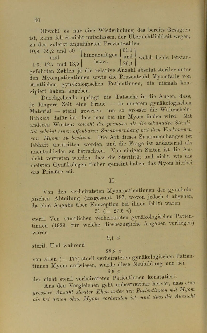 Obwohl es nur eine Wiederholung des bereits Gesagten ist, kann ich es nicht unterlassen, der Übersichtlichkeit wegen, zu deu zuletzt angeführten Prozentzahlen 10,8, 39,2 und 50 \ [61,1 | mzuzufugen ) uncj I bezw. welch beide letztan- und ' amznzuiiigen ) und 1,3, 12,7 und 13,9 j bezw‘ \ 26,4 | geführten Zahlen ja die relative Anzahl absolut steriler unter den Myompatientinnen soAvie die Prozentzahl Myomfälle A*on sämtlichen gynäkologischen Patientinnen, die niemals kon- zipiert haben, angeben. Durchgehends springt die Tatsache in die Augen, dass, je längere Zeit eine Fraue — in unserem gynäkologischen Material — steril gewesen, um so grösser die Wahrschein- lichkeit dafür ist, dass man bei ihr Myom linden wird. Mit anderen Worten: sowohl die primäre cds die sekundäre Sterili- tät scheint einen offenbaren Zusammenhang mit dem Vorkommen von Myom zu besitzen. Die Art dieses Zusammenhanges ist lebhaft umstritten AA7orden, und die Frage ist andauernd als unentschieden zu betrachten. Von einigen Seiten ist die An- sicht vertreten Avorden, dass die Sterilität und nicht, wie die meisten Gynäkologen früher gemeint haben, das Myom hierbei das Primäre sei. II. Von den verheirateten Myompatientinnen der gynäkolo- gischen Abteilung (insgesamt 187, wovon jedoch 4 abgehen, da eine Angabe über Konzeption bei ihnen fehlt) Avaren 51 (= 27,8 jQ steril. Von sämtlichen verheirateten gynäkologischen Patien- tinnen (1929, für Avelche diesbezügliche Angaben vorliegen) Avaren 9,1 % steril. Und während 28,8 % von allen (= 177) steril verheirateten gynäkologischen Patien- tinnen Myom aufwiesen, wurde diese Neubildung nur bei 6,9 % der nicht steril verheirateten Patientinnen konstatieit. Aus den Vergleichen geht unbestreitbar hervor, dass eine grössere Anzahl steriler Ehen unter den Patientinnen mit Myom 'als bei denen ohne Myom vorhanden ist, und dass die Aussicht
