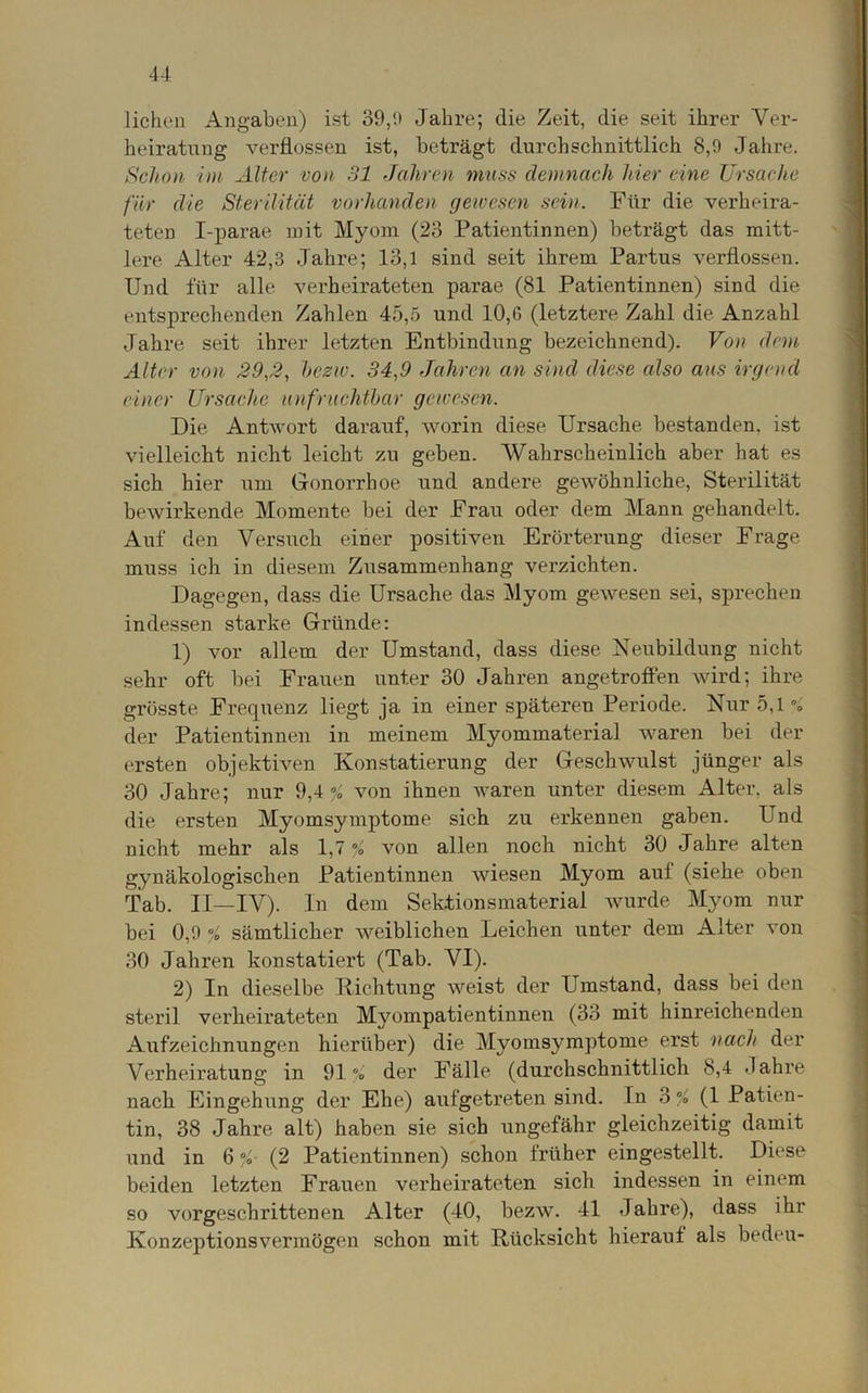 liehen Angaben) ist 39,9 Jahre; die Zeit, die seit ihrer Ver- heiratung verflossen ist, beträgt durchschnittlich 8,9 Jahre. Schon im Alter von 31 Jahren muss demnach hier eine Ursache für die Sterilität vorhanden gewesen sein. Für die verheira- teten I-parae mit Myom (23 Patientinnen) beträgt das mitt- lere Alter 42,3 Jahre; 13,1 sind seit ihrem Partus verflossen. Und für alle verheirateten parae (81 Patientinnen) sind die entsprechenden Zahlen 45,5 und 10,G (letztere Zahl die Anzahl Jahre seit ihrer letzten Entbindung bezeichnend). Von dem Alter von 29,2, bezw. 34,9 Jahren an sind diese also aus irgend einer Ursache unfruchtbar gewesen. Die Antwort darauf, worin diese Ursache bestanden, ist vielleicht nicht leicht zu geben. Wahrscheinlich aber hat es sich hier um Gonorrhoe und andere gewöhnliche, Sterilität bewirkende Momente bei der Frau oder dem Mann gehandelt. Auf den Versuch einer positiven Erörterung dieser Frage muss ich in diesem Zusammenhang verzichten. Dagegen, dass die Ursache das Myom gewesen sei, sprechen indessen starke Gründe: 1) vor allem der Umstand, dass diese Neubildung nicht sehr oft bei Frauen unter 30 Jahren angetroffen wird; ihre grösste Frequenz liegt ja in einer späteren Periode. Nur 5,1 % der Patientinnen in meinem Myommaterial waren bei der ersten objektiven Konstatierung der Geschwulst jünger als 30 Jahre; nur 9,4 ^ von ihnen waren unter diesem Alter, als die ersten Myomsymptome sich zu erkennen gaben. Und nicht mehr als 1,7 % von allen noch nicht 30 Jahre alten gynäkologischen Patientinnen wiesen Myom auf (siehe oben Tab. II—IV). In dem Sektionsmaterial wurde Myom nur bei 0,9 % sämtlicher weiblichen Leichen unter dem Alter von 30 Jahren konstatiert (Tab. VI). 2) In dieselbe Richtung weist der Umstand, dass bei den steril verheirateten Myompatientinnen (33 mit hinreichenden Aufzeichnungen hierüber) die Myomsymptome erst nach der Verheiratung in 91% der Fälle (durchschnittlich 8,4 Jahre nach Eingehung der Ehe) aufgetreten sind. In 3 % (1 Patien- tin, 38 Jahre alt) haben sie sich ungefähr gleichzeitig damit und in 6 %■ (2 Patientinnen) schon früher eingestellt. Diese beiden letzten Frauen verheirateten sich indessen in einem so vorgeschrittenen Alter (40, bezw. 41 Jahre), dass ihr Konzeptionsvermögen schon mit Rücksicht hierauf als bedeu-