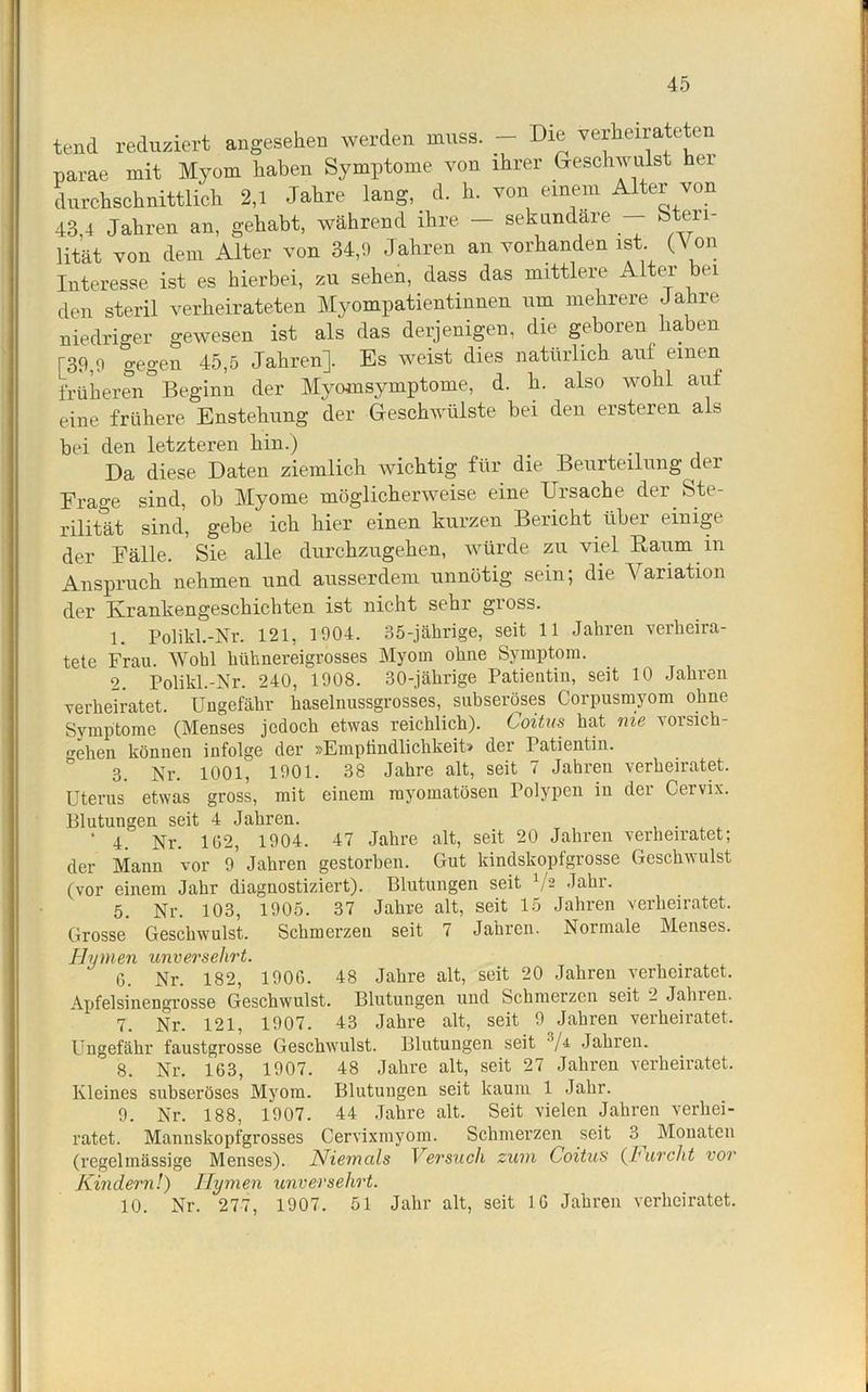 tend reduziert angesehen werden muss. - Die verheirateten parae mit Myom haben Symptome von ihrer Geschwulst hei durchschnittlich 2,1 Jahre lang, d. h. von einem Alter von 43,4 Jahren an, gehabt, während ihre — sekundäre Steri- lität von dem Alter von 34,9 Jahren an vorhanden ist (Von Interesse ist es hierbei, zu sehen, dass das mittlere Alter bei den steril verheirateten Myompatientinnen um mehrere Jahre niedriger gewesen ist als das derjenigen, die geboren haben [39,9 gegen 45,5 Jahren]. Es weist dies natürlich aut einen früheren Beginn der Myomsymptome, d. h. also wohl aut eine frühere Enstehung der Geschwülste bei den ersteren al> bei den letzteren hin.) Da diese Daten ziemlich wichtig für die Beurteilung der Frage sind, ob Myome möglicherweise eine Ursache der Ste- rilität sind, gebe ich hier einen kurzen Bericht über einige der Fälle. Sie alle durchzugehen, würde zu viel Baum in Anspruch nehmen und ausserdem unnötig sein; die Variation der Krankengeschichten ist nicht sehr gioss. 1. Polikl.-Nr. 121, 1904. 35-jährige, seit 11 Jahren verheira- tete Frau. Wohl hühnereigrosses Myom ohne Symptom. 2. Polikl.-Nr. 240, 1908. 30-jährige Patientin, seit 10 Jahren verheiratet. Ungefähr haselnussgrosses, subseröses Corpusmyom ohne Symptome (Menses jedoch etwas reichlich). Coitus hat nie vor sich- o-ehen können infolge der »Empfindlichkeit» dei Patientin. 3. Nr. 1001, 1901. 38 Jahre alt, seit 7 Jahren verheiratet. Uterus etwas gross, mit einem myomatösen Polypen in der Cervix. Blutungen seit 4 Jahren. . * 4. Nr. 102, 1904. 47 Jahre alt, seit 20 Jahren verheiratet; der Mann vor 9 Jahren gestorben. Gut kindskopfgrosse Geschwulst (vor einem Jahr diagnostiziert). Blutungen seit V2 Jahr. 5. Nr. 103, 1905. 37 Jahre alt, seit 15 Jahren verheiratet. Grosse Geschwulst. Schmei'zen seit 7 Jahren. Normale Menses. Hymen unversehrt. 0. Nr. 182, 1900. 48 Jahre alt, seit 20 Jahren verheiratet. Apfelsinengrosse Geschwulst. Blutungen und Schmerzen seit 2 Jahien. 7. Nr. 121, 1907. 43 Jahre alt, seit 9 Jahren verheiratet. Ungefähr faustgrosse Geschwulst. Blutungen seit s/& Jahren. 8. Nr. 163, 1907. 48 Jahre alt, seit 27 Jahren verheiratet. Kleines subseröses Myom. Blutungen seit kaum 1 Jahr. 9. Nr. 188, 1907. 44 Jahre alt. Seit vielen Jahren verhei- ratet. Mannskopfgrosses Cervixmyom. Schmerzen seit 3^ Monaten (regelmässige Menses). Niemals Versuch zum Coitus (hurcht vor Kindern!) Hymen unversehrt. 10. Nr. 277, 1907. 51 Jahr alt, seit 10 Jahren verheiratet.