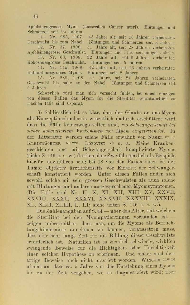 Apfelsinengrosses Myom (ausserdem Cancer uteri). Blutungen und Schmerzen seit 3/4 Jahren. 11. Nr. 285, 1907. 45 Jahre alt, seit 16 Jahren verheiratet. Geschwulst bis zum Nabel. Blutungen und Schmerzen seit 3 Jahren. 12. Nr. 37, 1908. 51 Jahre alt, seit 28 Jahren verheiratet. Apfelsinengrosse Geschwulst. Blutungen und Fluss seit einigen Jahren. 13. Nr. 68, 1908. 32 Jahre alt, seit 9 Jahren verheiratet. Kokosnussgrosse Geschwulst. Blutungen seit 5 Jahren. 14. Nr. 145, 1908. 42 Jahre alt, seit 16 Jahren verheiratet. Halbwalnussgrosses Myom. Blutungen seit 2 Jahren. 15. Nr. 289, 1908. 46 Jahre, seit 21 Jahi’en verheiratet. Geschwulst bis nahe an den Nabel. Blutungen und Schmerzen seit 6 Jahren. Schwerlich wird man sich versucht fühlen, bei einem einzigen von diesen Fällen das Myom für die Sterilität verantwortlich zu machen (alle sind 0-para). 3) Schliesslich ist es klar, dass der Glaube an das Myom, als Konzeptionshindernis wesentlich dadurch erschüttert wird dass die Fälle keineswegs selten sind, wo Schwang erschaff hei sicher konstatiertem Vorkommen von Myom eingetrften ist. In der Litteratur werden solche Fälle erwähnt von Nagel 82 17 Kleinwächter gl 220, Löfqvist 70 u. a. Meine Kranken- geschichten über mit Schwangerschaft komplizierte Myome (siehe S- 146 u. s. w.) dürften ohne Zweifel sämtlich als Beispiele hierfür anzuführen sein; bei 18 von den Patientinnen ist der Tumor objektiv ärztlicherseits vor Eintritt der Schwanger- schaft konstatiert worden. Unter diesen Fällen finden sich sowohl solche mit sehr grossen Geschwülsten als auch solche mit Blutungen und anderen ausgesprochenen Myomsymptomen. (Die Fälle sind Nr. II, X, XI, XII, XIII, XV, XXVII, XXVIII, XXXII, XXXVI, XXXVII, XXXVIII, XXXIX, XL, XLIl, XLIII, L, LI; siehe unten S. 146 u. s. w.). Die Zahlenangaben auf S. 44 — über das Alter, seit welchem die Sterilität bei den Myompatientinnen vorhanden ist zeigen unbestreitbar, dass man, um die Myome als Befruch- tungshindernisse annehmen zu können, voraussetzen muss, dass eine sehr lange Zeit für die Bildung dieser Geschwülste erforderlich ist. Natürlich ist es ziemlich schwierig, wirklich zwingende Beweise für die Richtigkeit oder Unrichtigkeit einer solchen Hypothese zu erbringen. Und bisher sind der- artige Beweise auch nicht prästiert worden. Winckel 110 16 nimmt an, dass ca. 5 Jahre von der Entstehung eines Myoms bis zu der Zeit vergehen, wo es diagnostiziert wird; aber