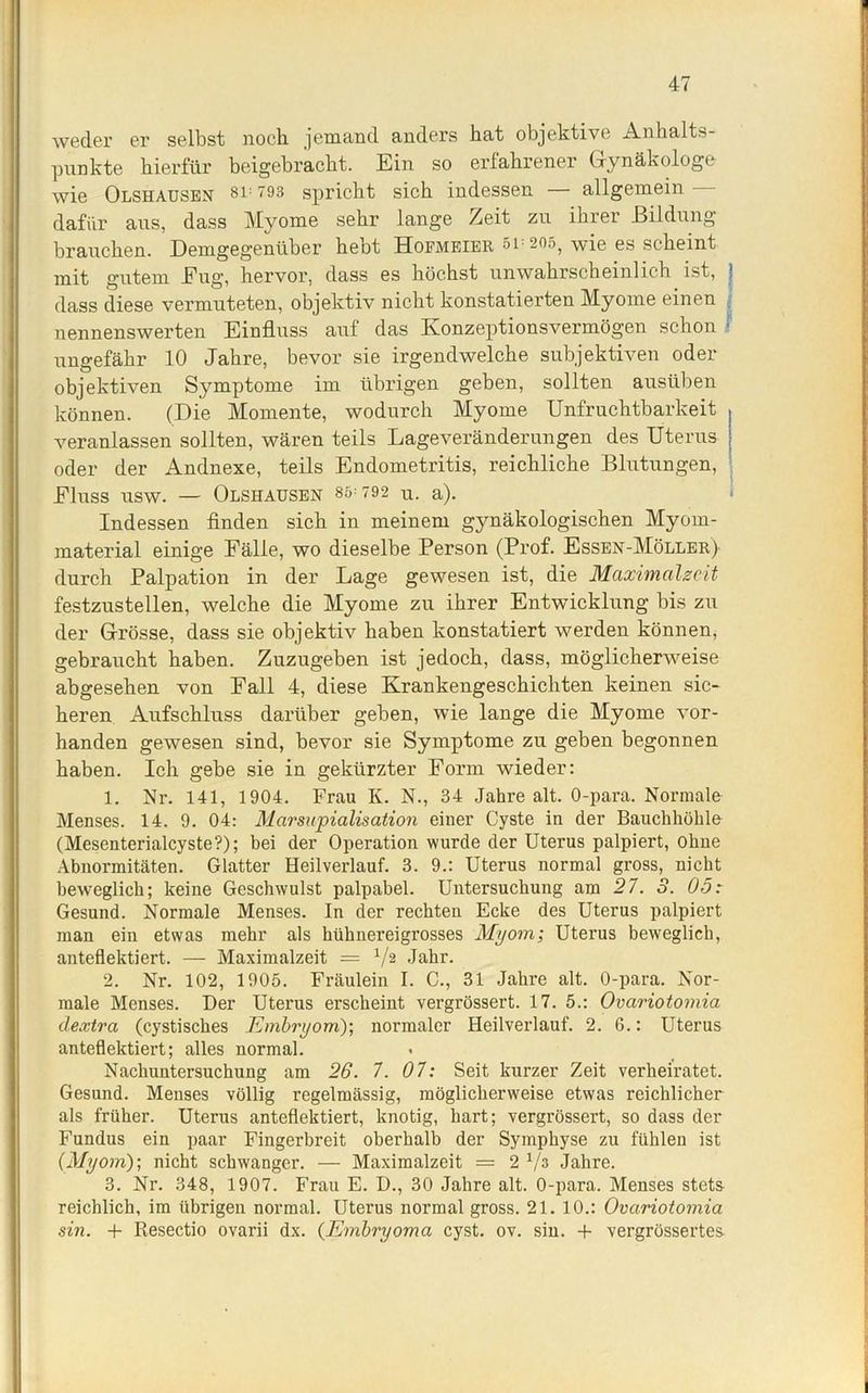weder er selbst noch jemand anders hat objektive Anhalts- punkte hierfür beigebracht. Ein so erfahrener Gynäkologe wie Olshausen 8i= 793 spricht sich indessen allgemein dafür ans, dass Myome sehr lange Zeit zu ihrer Bildung brauchen. Demgegenüber hebt Hoemeier 51 205, wie es scheint mit gutem Eug, hervor, dass es höchst unwahrscheinlich ist, j dass diese vermuteten, objektiv nicht konstatierten Myome einen nennenswerten Einfluss auf das Konzeptionsvermögen schon ; ungefähr 10 Jahre, bevor sie irgendwelche subjektiven oder objektiven Symptome im übrigen geben, sollten ausüben können. (Die Momente, wodurch Myome Unfruchtbarkeit , veranlassen sollten, wären teils Lageveränderungen des Uterus j oder der Andnexe, teils Endometritis, reichliche Blutungen, Fluss USW. — OLSHAUSEN 85-792 u. a). Indessen finden sich in meinem gynäkologischen Myom- material einige Fälle, wo dieselbe Person (Prof. Essen-Möller) durch Palpation in der Lage gewesen ist, die Maximalzeit festzustellen, welche die Myome zu ihrer Entwicklung bis zu der Grösse, dass sie objektiv haben konstatiert werden können, gebraucht haben. Zuzugeben ist jedoch, dass, möglicherweise abgesehen von Fall 4, diese Krankengeschichten keinen sic- heren Aufschluss darüber geben, wie lange die Myome vor- handen gewesen sind, bevor sie Symptome zu geben begonnen haben. Ich gebe sie in gekürzter Form wieder: 1. Nr. 141, 1904. Frau K. N., 34 Jahre alt. 0-para. Normale Menses. 14. 9. 04: Marsupialisation einer Cyste in der Bauchhöhle (Mesenterialcyste?); bei der Operation wurde der Uterus palpiert, ohne Abnormitäten. Glatter Heilverlauf. 3. 9.: Uterus normal gross, nicht beweglich; keine Geschwulst palpabel. Untersuchung am 27. 3. 05: Gesund. Normale Menses. In der rechten Ecke des Uterus palpiert man ein etwas mehr als hühnereigrosses Myom; Uterus beweglich, anteflektiert. — Maximalzeit = V2 Jahr. 2. Nr. 102, 1905. Fräulein I. C., 31 Jahre alt. 0-para. Nor- male Menses. Der Uterus erscheint vergrössert. 17. 5.: Ovariotomia dextra (cystisches Embryom); normaler Heilverlauf. 2. 6.: Uterus anteflektiert; alles normal. Nachuntersuchung am 26. 7. 07: Seit kurzer Zeit verheiratet. Gesund. Menses völlig regelmässig, möglicherweise etwas reichlicher als früher. Uterus anteflektiert, knotig, hart; vergrössert, so dass der Fundus ein paar Fingerbreit oberhalb der Symphyse zu fühlen ist (Myom); nicht schwanger. — Maximalzeit = 2 x/s Jahre. 3. Nr. 348, 1907. Frau E. D., 30 Jahre alt. 0-para. Menses stets reichlich, im übrigen normal. Uterus normal gross. 21. 10.: Ovariotomia sin. + Resectio ovarii dx. (Embryoma cyst. ov. sin. + vergrössertes
