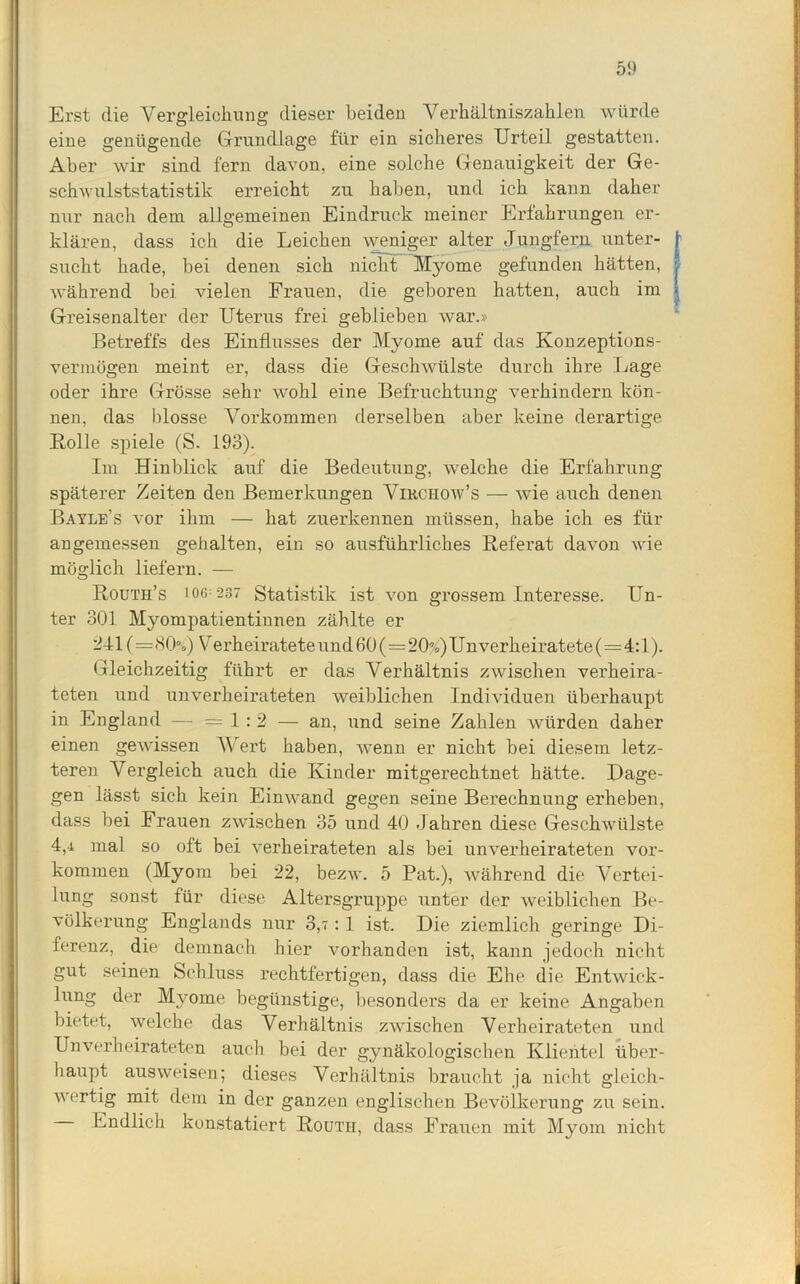 Erst die Vergleichung dieser beiden Verhältniszahlen würde eine genügende Grundlage für ein sicheres Urteil gestatten. Aber wir sind fern davon, eine solche Genauigkeit der Ge- schwulststatistik erreicht zu haben, und ich kann daher nur nach dem allgemeinen Eindruck meiner Erfahrungen er- klären, dass ich die Leichen weniger alter Jungfern unter- sucht hade, bei denen sich nicht Myome gefunden hätten, während bei vielen Frauen, die geboren hatten, auch im Greisenalter der Uterus frei geblieben war.» Betreffs des Einflusses der Myome auf das Konzeptions- Vermögen meint er, dass die Geschwülste durch ihre Lage oder ihre Grösse sehr wohl eine Befruchtung verhindern kön- nen, das blosse Vorkommen derselben aber keine derartige Bolle spiele (S. 193). Im Hinblick auf die Bedeutung, welche die Erfahrung späterer Zeiten den Bemerkungen Vikchow’s — wie auch denen Bayle’s vor ihm — hat zuerkennen müssen, habe ich es für angemessen gehalten, ein so ausführliches Referat davon wie möglich liefern. — Routh’s 106:237 Statistik ist von grossem Interesse. Un- ter 301 Myompatientinnen zählte er 241 (=80%) Verheiratete und 60(=20%)Un verheiratete (=4:1). Gleichzeitig führt er das Verhältnis zwischen verheira- teten und unverheirateten weiblichen Individuen überhaupt in England — =1:2 — an, und seine Zahlen würden daher einen gewissen Wert haben, wenn er nicht bei diesem letz- teren Vergleich auch die Kinder mitgerechtnet hätte. Dage- gen lässt sich kein Einwand gegen seine Berechnung erheben, dass bei Frauen zwischen 35 und 40 Jahren diese Geschwülste 4,i mal so oft bei verheirateten als bei unverheirateten Vor- kommen (Myom bei 22, bezw. 5 Pat.), während die Vertei- lung sonst für diese Altersgruppe unter der weiblichen Be- völkerung Englands nur 3,7:1 ist. Die ziemlich geringe Di- ferenz, die demnach hier vorhanden ist, kann jedoch nicht gut seinen Schluss rechtfertigen, dass die Ehe die Entwick- lung der Myome begünstige, besonders da er keine Angaben bietet, welche das Verhältnis zwischen Verheirateten und Unverheirateten auch bei der gynäkologischen Klientel über- haupt ausweisen; dieses Verhältnis braucht ja nicht gleich- wertig mit dem in der ganzen englischen Bevölkerung zu sein. Endlich konstatiert Routh, dass Frauen mit Myom nicht i