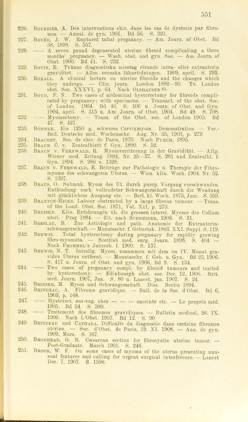 226. Boursier, A. Des interventions chir. dans les cas de dystocie par fibro- mcs. — Annal. de gyn. 1901. Bd 56. S. 321. 227. Bovee, J. W. Ruptured tubal pregnancy. — Am. Journ. of Obst. Bd 38, 1898. S. 557. 228. A seven pound degenerated uterine fibroid complicating a tbree months’ pregnancy. — Wash. obst. and gyn. Soc. — Am. Journ. of Obst. 1900. Bd 41. S. 232. 229. Bovin, E. Tvänne diagnostiska misstag rörando intra- eller extrauterin graviditet. — Allm. svenska läkartidningen. 1909, april. S. 293. 230. Boxall. A clinical lecture on uterine fibroids and tbe changes which they undergo. — Clin, journ. London 1892—93. Tr. London obst. Soc. XXXYI, p. 64. Nach Olshausen 85. 231. Boyd, F. N. Two cases cf abdominal hysterectomy for fibroids compli- cated by pregnancy; with specimens. — Transact. of the obst. Soc. of London. 1904. Bd 46. S. 106 u. Journ. of Obst, and Gyn. 1904. april. S. 315 u. Am. Journ. of Obst. 1904. Bd 49. S. 708. 232. Myomectomy. — Trans, of the Obst. soc. of London 1905. Bd 47. S. 427. 233. Böhnke. Ein 1250 g. schweres Cervixmyom. Demonstration. — Ver.- Beil. Deutsche med. Wochenschr. Aug. Nr. 35, 1903. p. 279. 234. Brächet. Soc. de chir. de Paris, 1870. Nach Puech, 1895. 235. Bracn. C. v. Zentralblatt f. Gyn. 1890. S. 52. 236. Braun v. Fernwald, R. Myomverciterung in der Gravidität. — Allg. Wiener med. Zeitung 1894, Nr. 25—27. S. 281 und Zentralbl. f. Gyn. 1894. S. 986 u. 1328. 237. Braun v. Fernwald, E. Beiträge zur Pathologie u. Therapie der Fibro- mvoiue des schwangeren Uterus. — Wien. klin. Woch. 1904. Nr. 52. S. 1397. 238. Braus, O. Submuk. Myom des Ut. durch puerp. Vorgang verschwunden. Entbindung nach vollendeter Schwangerschaft durch die Wendung mit glücklichem Ausgang etc. — Berl. kl. Woch. 1875, Juni. S. 359. 239. Braxton-Hicks. Labour obstructed by a large fibrous tumour. — Trans. of the Lond. Obst. Soc. 1871, Vol. XII, p. 273. 240. Breisky. Klin. Erfahrungen üb. die grossen interst. Myome des Collum uteri. Prag 1884. — Zit. nach Schneider, 1906. S. 21. 241. Breslau, B. Zur Aetiologie und path. Anatomie der Extrauterin- schwangerschaft. — Monatssehr. f. Geburtsk. 1863. XXI. Suppl. S. 119. 242. Bbewis. Total hysterectomy during pregnancy for rapidly growing fibro-myomata. — Scottish med. surg. Journ. 1898. S. 404. — Nach Frommel’s Jahresb. f. 1900. S. 137. 243. Brewis, N. T. Intralig. Myom, zusammen mit dem im IV. Monat gra- viden Uterus entfernt. — Monatsschr. f. Geb. u. Gyn. Bd 23,1906. S. 417 u. Journ. of Obst, and gyn. 1906, Bd 9. S. 134. 244. Two cases of pregnancy compl. by fibroid tumours and traited by hysterectomy. — Edinbourgh obst. soc. Dec. 12, 1906. Brit. Ried. Journ. 1907, Jan. S. 80 u. Lancet, jan. 1907. S. 24. 245. Brieske, M. Myom und Schwangerschaft. Diss. Berlin 1894. 246. Brindeau, A. Fibrome gravidique. — Bull, de la Soc. d’Obst. Bd 6, 1903, p. 168. 247. Hysterect. sus-vag. chez — — — enceinte etc. — Le progrös med. 1905. Bd 34. S. 380. 248. Traitemcnt des fibromes gravidiqucs. — Bulletin medical, 26. IX. 1906. Nach L’Obst. 1907. Bd 12. S. 90 249. Brindeau und Cathala. Difficulte du diagnostic dans certains fibromes uterins. — Soc. d’Obst. de Paris, 19. XI. 1908. — Ann. de gyn. 1909, Mars. S. 167. 250. Brodhead, G. B. Caesarean section for fibrocystic uterine tumor. —• Post-Graduate. March 1901. S- 246. 251. Brook, W. F. On some cases of myoina of the uterus prescnting unu- sual features and calling for urgent surgical interference. — Lancet Dec. 7, 1907. S. 1596.