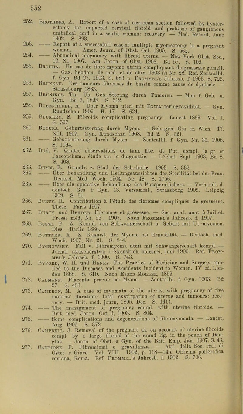 252. 253. 254. 255. 256. 257. 258. 259. 260. 261. 262. 263. 264. 265. 266. 267. 268. 269. 270. 271. 272. 273. 274. 275. 276. 277. Brothers, A. Report of a ease of csesarean section followed by hystcr- cctomy for impacted cervical fibroid and prolapse of gangrenous umbilical cord in a septic woman; recovery. — Med. Record, June 1902. S. 893. Report of a successfull case of multiple myomectomy in a pregnant woman. — Amer. Journ. of Obst. Oct. 1905. S. 562. Abdominal pregnancy with fibroid uterus. — New-York Obst. Soc., 12. XI. 1907. Am. Journ. of Obst. 1908. Bd 57. S. 109. Bbouha. Un cas de fibro-myome uterin compliquant de grossesse gemell. — Gaz. hebdom. de med. et de cbir. 1903 (?) Nr. 22. Ref. ZentralbL f. Gyn. Bd 27. 1903. S. 683 u. Frömmele Jahresb. f. 1903. S. 725. Bruneau. Des tumcurs fibreuses du bassin comme cause de dystocie. — Strassbourg 1863. Brünings, Th. Üb. Geb.-Störung durch Tumoren. — Mon. f. Geb. u Gyn. Bd 7, 1898. S. 512. Bubenhofer, A. Über Myoma uteri mit Extrauteringravidität. — Gyn. Rundschau 1909. H. 17. S. 624. Buckley, S. Fibroids complicating pregnancy. Lancet 1899. Vol. I. S. 597. Bucura. Geburtsstörung durch Myom. — Geb.-gyn. Ges. in Wien. 17. XII. 1907. Gyn. Rundschau 1908. Bd 2. S. 621. Geburtsstörnng durch Mvom. — Zentralbl. f. Gyn. Nr. 36, 1908. S. 1194. Bufi, Y. Quatre observations de tum. fibr. de l’ut. compl. la gr. et l’accouchem.: etude sur le diagnostic. — L’Obst. Sept. 1903, Bd 8. S. 408. Bümm, E. Grundr. z. Stud. der Geb.-hülfe. 1903. S. 332. Über Behandlung und Heilungsaussichten der Sterilität bei der Frau. Deutsch. Med. Woch. 1904. Nr. 48. S. 1756. Über die operative Behandlung des Puerperalfiebers. — Yerhandl. d. deutsch. Ges. f Gyn. 13. Yersamml., Strassburg 1909. Leipzig 1909. S. 81. Burty, H. (Jontribution ä l’etude des fibromes compliques de grossesse. Thüse. Paris 1907. Burty und Bender. Fibromes et grossesse. — Soc. anat. anat. 5 Juillet. Presse med. Nr. 55. 1907. Nach Frommel’s Jahresb. f. 1907. Busse, P. Z. Kompl. von Schwangerschaft u. Geburt mit Ut.-myomen. Diss. Berlin 1886. Büttner, K. Z. Kasuist, der Myome bei Gravidität. — Deutsch, med. Woch. 1907, Nr. 21. S. 844. Bychowsky. Fall v. Fibromyoma uteri mit Schwangerschaft kompl. — Jurnal akuscherstwa i Skenskich bolesnei, juni 1900. Ref. Fröm- mele Jahresb. f. 1900. S. 743. Byford, W. H. und Henry. The Practice of Medicine and Surgery app- lied to the Diseases and Accidents incident to Women. IV ed. Lon- don 1888. S. 610. Nach Essen-Möller, 1899. Calmann. Placenta prsevia bei Mvom. — Zentralbl. f. Gyn. 1903. Bd 27. S. 431. Cameron, M. A case of myomata of the uterus, with pregnancy of five months’ duration: total exstirpation of uterus and tumours: reco- very. — Brit. med. journ, 1895. Dec. S. 1414. The management of pregnancy compl. with uterine fibroids. — Brit. med. Journ. Oct. 3, 1903. S. 804. Some complications and degenerations of fibromyomata. — Lancet, Aug. 1905. S. 372. Campbell, J. Removal of the pregnant ut. on account of uterine fibroids compl. by a large fibroid of the round lig. in the pouch of Dou- glas. — journ. of Obst, a Gyn. of the Brit. Emp. Jan. 1907. S. 43. Campione, F. Fibromiomi e gravidanza. — Atti della Soc. ital. di Ostet, e Ginec. Vol. VIII. 1902, p. 118—145. Officina poligrafica romana, Roma. Ref. Frömmele Jahresb. f. 1902. S. 706.