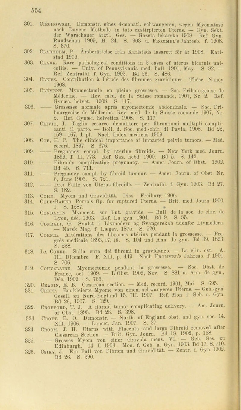301. 302. 303. 304. 305. 306. 307. 308. 300. 310. 311. 312. 313. 314. 315. 316. 317. 318. 319. 320. 321. 322. 323. 324. 325. 326. Ciechowski. Demonstr. eines 4-monatl. schwangeren, wegen Myomatose nach Doyens Methode in toto exstirpierten Uterus. — Gyn. Sekt, der Warschauer ärztl. Ges. — Gazeta lekarska 1908. Ref. Gyn. Rundschau 1909, H. 24. S. 903 u. Frommel’s Jahresb. f. 1908. S. 370. Clarholm, P. Ärsberättelse frän Karlstads lasarett för är 1908. Karl- stad 1909. Clark. Rare pathological conditions in 2 cases of uterus bicornis uni- eollis. — Univ. of Pennsylvania med. bull. 1901, May. S. 82. — Ref. Zentralbl. f. Gyn. 1902. Bd 26. S. 486. Cleisz. Contribution ä l’etude des fibromes gravidiques. These. Nancv 1908. Clement. Myomectomie en pleine grossesse. — Soc. Fribonrgeoise de Medecine. — Rev. med. de la Suisse romande, 1907, Nr. 2. Ref. Gynsec. helvet. 1908. S. 117. Grossesse normale apres myomectomie abdominale. — Soc. Fri- bourgeoise de Medecine. Rev. med. de la Suisse romande 1907, Nr. 2. Ref. Gynsec. helvetica 1908. S. 117. Clivio, I. Taglio cesareo demolitore per fibromiomi multipli compli- canti il parto. — Boll. d. Soc. med.-chir. di Pavia, 1908. Bd 22, 159—167, 1 pl. Nach Index medicus 1909. Coe, H. C. The clinical importance of impacted pelvic tumors. — Med. record. 1897. S. 676. Pregnancy compl. by uterine fibroids. — New York med. Journ. 1899, T. II, 773. Ref. Gaz. hebd. 1900. Bd 5. S. 142. —- Fibroids complicating pregnancy. — Amer. Journ. of Obst. 1902. Bd 45. S. 711. Pregnancy compl. by fibroid tumour. — Amer. Journ. of Obst. Nr. 6, June 1903. S. 721. —-— Drei Fälle von Uterus-fibroide. — Zentralbl. f. Gvn. 1903. Bd 27. S. 182. Cohn. Myom und Gravidität. Diss. Freiburg 1906. Cole-Baker. Porro’s Op. for ruptured Uterus. — Brit. med. Journ. 1900. I. S. 1287. Condamin. Myomect. sur l'ut. gravide. — Bull, de la soc. de chir. de Lyon, dec. 1903. Ref. La gyn. 1904. Bd 9. S. 85. Conradi, G. Svulst i Livmodern og Svangerskab udenfor Livmodern. — Norsk Mag. f. Lsegev. 1875. S. 520. Cornil. Alterations des fibromes uterins pendant la grossesse. — Pro- grös medicale 1893. 17, 18. S. 104 und Ann. de gyn. Bd 39, 1893. S. 228. La Corre. Sulla cura dei fibromi in gravidanzo. — La clin. ost. A. III, Dicembre. F. XII, p. 449. Nach Frommel’s Jahresb. f. 1901. S. 706. Couvklaire. Myomectomie pendant la grossesse. — Soc. Obst, de France, oct. 1909. — L’Obst. 1909. Nov. S. 881 u. Ann. de gvn., Dec. 1909. S. 763. Cragin. E. B. Ciesarean section. — Med. record. 1901, Mai. S. b95. Creff. Enukleierte Myome von einem schwangeren Uterus. — Geb.-gvn. Gesell, zu Nord-England 15. III. 1907. Ref. Mon. f. Geb. u. Gyn. Bd 26, 1907. S. 129. Crofford, T. J. A fibroid tumor complicating delivery. — Am. Journ. of Obst. 1893. Bd 28. S. 398. Croft. E. O. Demonstr. — North, of England obst. and gyn. soc. 14. XII. 1906. — Lancet, Jan. 1907. S. 27. Croom, J. H. Uterus with Placenta and large Fibroid removed after Ciesarean Section. — Brit. Gyn. Journ. Bd 18, 1902,^ p. loo. Grosses Myom von einer Gravida mens. VI. — Geb. Ges. zu Edinburgh.' 14. I. 1903. Mon. f. Geb. u. Gyn. 1903. Bd 17. S. ilO. Csiky, J. Ein Fall von Fibrom und Gravidität. — Zentr. f. Gyn. 1JU2. Bd 26. S. 290.