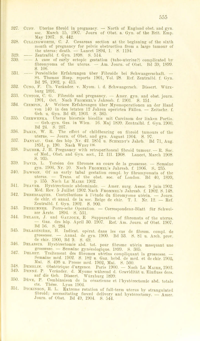 327. Cuff. Uterine fibroid in pregnancy. — North of England obst. and gyn. soc. March 15. J 907. Journ of Obst. a. Gyn. of the Brit. Emp. May 1907. S. 442. 328. Cullingworth, C. J. Csesarean section at the beginning of the sixth month of pregnancy for pelvic obstruction from a large tumour of the uterus: dcath. — Lancet 1894, 1. S. 1194. 329. Zentralbl. f. Gyn. 1898. S. 514. 330. A case of early ectopic gestation (tubo-uterine?) complicated bv fibromvoma of the uterus. — Am. Journ. of Obst. Bd 39, 1899. S. 106. 331. Persönliche Erfahrungen über Fibroide bei Schwangerschaft. — St. Thomas Ilosp. reports 1901, Vol. 28. Ref. Zentralbl. f. Gyn. Bd 26. 1902, p. 413. 332. Cuno, F. Üb. Veränder. y. Myom. i. d. Schwangersch. Dissert. Würz- burg 1891. 333. Custom, C. G. Fibroids and pregnancy. — Amer. gyn. and obst. journ. 1901, Oct. Nach Frommel's Jahresb. f. 1901 S. 151. 334. Czempin, A- A\Teitere Erfahrungen über Myomoperationen an der Hand von 140 in den letzten 12 Jahren operirten Fällen. — Zeitschr. f. Geb. u, Gyn. Bd 49, 1903. S. 365. 335. Czerwenka. Uterus bicornis bicollis mit Carcinom der linken Portio. — Geb.-gyn. Ges. in Wien. 16. Maj 1899. Zentralbl. f. Gyn. 1900. Bd 24. S. 207. 336. Darin, W. R. The effect of childbearing on fibroid tumours of the uterus. — Journ. of Obst, and gyn. August 1904. S. 97. 337. Danyau. Gaz. des höp. Nr. 42. 1851 u. Schmidt’s Jahrb. Bd 71. Aug. 1851, p. 190. Nach West 126- 338. Dauber. J. H. Pregnancy with retroperitoneal fibroid tumour. — R. Soc. of Med., Obst, and Gyn. sect., 12. III. 1908. Lancet. March 1908. S. 935. 339. David, L. Torsion des flbromes au conrs de la grossesse. — Semaine gyn. 1906. Nr. 10. Nach Frommel’s Jahresb. f. 1906. S. 235. 340. Dawson. Of an early tubal gestation compl. by fibromyomata of the uterus. — Trans, of the obst. soc. of London. 'Bd 40, 1899, p. 155. Nach Le Maire 1902. 341. Deaver. Hysterectomie abdominale. — Amer. surg. Assoc. 9 juin 1902. Med. Rev. 5 Juillet 1902. Nach Frommel’s Jahresb. f. 1902. S. 148. 342. Debersaques. Contributions ä l’etude du libromyome uterin. — Journ. de chir. et annal. de la soc. Beige de chir. T. I. Nr. 12. — Ref. Zentralbl. f. Gyn. 1902. S. 900. 343. Debrunner. Porro-sche Operation. — Correspondcnz-Blatt für Schwei- zer Ärzte. 1894. S. 531. 344. Delage, J. und Gaujoux, E Suppuration of fibromata of the uterus. — Gaz. des höp. April 30. 1907. Ref. Am. Journ. of Obst. 1907. Bd 56. S. 284. 345. DELAGENiijRE, H. Indicat. operat. dans les cas de fibroin. compl. de grossesse. - Annal. de gyn. 1900. Bd 53. S. 81 u. Arch. prov. de chir. 1900, Bd 9. S. 69. 346. Delassus. Hysterectomie abd. tot. pour tibromc uterin masquant une grossesse. — Semaine gynecologique. 1899. S. 305. 347. Delbet. Traitement des flbromes uterins compliquant la grossesse. — Semaine mhd. 1902. S. 182 n. Gaz. hebd. de med. et de chir. 1902, Mai. S. 498 u. Presse med. 1902, Mai. S. 500. 34®. Demelin. Obstetriquc d’urgence. Paris 1900. — Nach Le Maire, 1902. 34J. Denne. P. Veränder. d. Myome während d. Gravidität u. Einfluss ders. _ auf die Geb. Dissert. Wiirzburg 1899. 3nÜ. DkvE, P. Combinaison de la cesarienne et l’hysterectomic abd. totale etc. Thöse. Lyon 1904. 351. Dickinson, R. L. Extreme rotation of full-term uterus by strangulated fibroid; necessitating forced delivery and hysterectomy. — Amer. Journ. of Obst. Bd 49, 1904. S. 544.