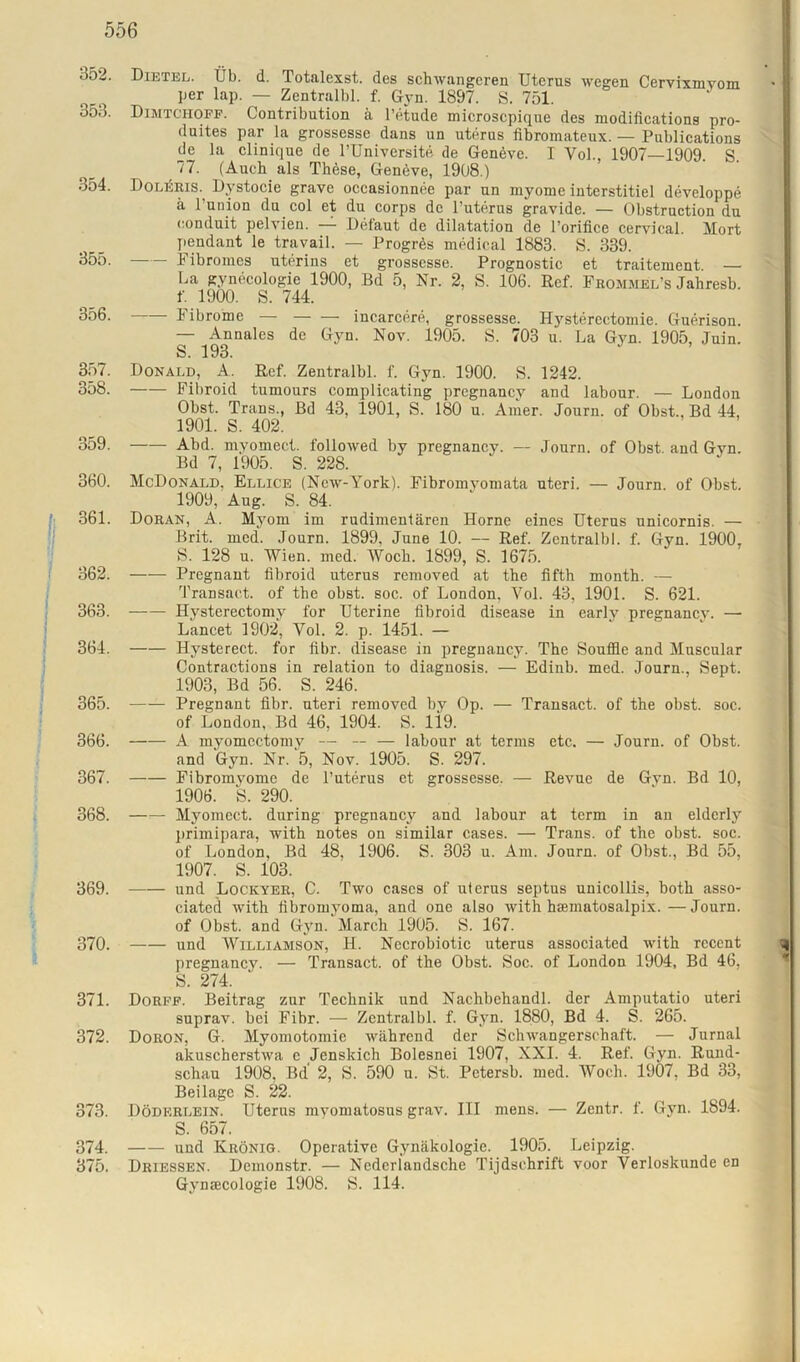 352. Dietel. Üb. d. Totalexst. des schwangeren Uterus wegen Cervixmvom per lap. — Zentralbl. f. Gyn. 1897. S. 751. 3o3. Dimtchoff. Contribution ä l’etude microscpique des modifications pro- duites par la grossesse dans un uterus fibromateux. — Publications de la clinique de l’Universite de Genövc. I Vol., 1907—1909. S. 77. (Auch als These, Geneve, 1908.) 354. Doleris. Dystocie grave occasionnee par nn myome interstitiel developpe ä l’union du col et du corps de l’uterus gravide. — Obstruction du eonduit pelvien. — Defaut de dilatation de l’orifice cervical. Mort pendant le travail. — Progres medical 1883. S. 339. 355. Fibromes uterins et grossesse. Prognostic et traitement — La gynecologie 1900, Bd 5, Nr. 2, S. 106. Ref. Fromme'l’s Jahresb. f. 1900. S. 744. 356. Fibrome — — — incarcere, grossesse. Hysterectomie. Guerison. — Annales de Gyn. Nov. 1905. S. 703 u. La Gyn. 1905, Juin. S. 193. 357. Donald, A. Ref. Zentralbl. f. Gyn. 1900. S. 1242. 358. Fibroid tumours complicating pregnancy and labour. — London Obst. Trans., Bd 43, 1901, S. 180 u. Amer. Journ. of Obst., Bd 44, 1901. S. 402. 359. Abd. myomect. followed by pregnancy. — Journ. of Obst, and Gyn. Bd 7, 1905. S. 228. 360. McDonald, Ellice (New-York). Fibromyomata uteri. — Journ. of Obst. 1909, Aug. S. 84. (' 361. Doran, A. Myom im rudimentären Horne eines Uterus unicornis. — Brit. med. Journ. 1899, June 10. — Ref. Zentralbl. f. Gyn. 1900, S. 128 u. Wien. med. Woch. 1899, S. 1675. 362. Pregnant fibroid uterus removed at the fifth month. — Transact. of the obst. soc. of London, Vol. 43, 1901. S. 621. 363. Hysterectomy for Uterine fibroid disease in early pregnancy. — Lancet 1902, Vol. 2. p. 1451. — 364. Hysterect. for fibr. disease in pregnancy. The Souffle and Muscular Contractions in relation to diagnosis. — Edinb. med. Journ., Sept. 1903, Bd 56. S. 246. 365. Pregnant fibr. uteri removed by Op. — Transact. of the obst. soc. of London, Bd 46, 1904. S. li9. 366. A myomectomy — — — labour at terms etc. — Journ. of Obst. and Gyn. Nr. 5, Nov. 1905. S. 297. 367. Fibromyome de l’uterus et grossesse. — Revue de Gyn. Bd 10, 1906. S. 290. 368. Myomect. during pregnancy and labour at term in an elderly primipara, with notes on similar cases. — Trans, of the obst. soc. of London, Bd 48, 1906. S. 303 u. Am. Journ. of Obst., Bd 55, 1907. S. 103. 369. und Lockyer, C. Two cases of uterus septus unicollis, both asso- ciated with fibromyoma, and one also with hsematosalpix. — Journ. of Obst, and Gyn. March 1905. S. 167. 370. und Williamson, H. Necrobiotic uterus associated with rccent pregnancy. — Transact. of the Obst. Soc. of London 1904, Bd 46, S. 274. 371. Dorff. Beitrag zur Technik und Nachbchandl. der Amputatio uteri suprav. bei Fibr. — Zentralbl. f. Gyn. 1880, Bd 4. S. 265. 372. Doron, G. Myomotomie während der Schwangerschaft. — Jurnal akuscherstwa e Jenskich Bolesnei 1907, XXI. 4. Ref. Gyn. Rund- schau 1908, Bd 2, S. 590 u. St. Petersb. med. Woch. 1907, Bd 33, Beilage S. !§2. 373. Döderlein. Uterus myomatosus grav. III mens. — Zentr. f. Gyn. 1894. S. 657. 374. und Krönig. Operative Gynäkologie. 1905. Leipzig. 375. Driessen. Demonstr. — Nederlandsche Tijdschrift voor Verloskunde en Gynacologie 1908. S. 114.