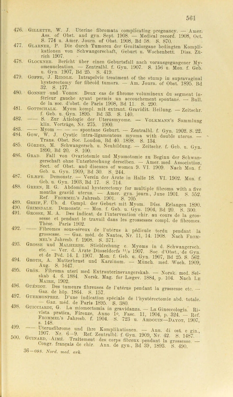 476. 477. 478. 479. 480. 481. 482. 483. 484. 485. 486. 487. 488. 489. 490. 491. 492. 493. 494. 495. 496. 497. 498. 499. 500. Gillette, W. J. Uterine fibromata complicating pregnancy. — Amer. Ass. of Obst, and gyn. Sept. 1908. — Medical record. 1908, Oct. S. 774 u. Amer. Journ. of Obst. 1908, Bd 58. S. 870. Glarner. P. Die durch Tumoren der Gcnitalorgane bedingten Kompli- kationen von Schwangerschaft, Geburt u. Wochenbett. I)iss. Zü- rich 1907. Glöckner. Bericht über einen Geburtsfall nach vorausgegangener My- omenucleation. — Zentralbl. f. Gvn. 1907. S. 156 u. Mon f Geb u. Gyn. 1907, Bd 25. S. 419. Gofpe, J. Riddle. Intrapelvic treatment of the stump in supravaginal hysterectomy for fibroid tumors. — Am. Journ. of Obst. 1895 Bd 32. S. 177. Gönnet und Voron. Deux cas de fibrome volumineux du segment in- ferieur gauche avant permis un accouchement spontane. — Bull, de la soc. d’obst. de Paris 1908, Bd 11. S. 290. Gottschalk. Myom kompl. mit extrant. Gravidit. Heilung. — Zeitschr f. Geb. u. Gyn. 1895. Bd 33. S. 140. —- S. Zur Ätiologie der Uterusmyome. — Volkäiann’s Sammlung klin. Vorträge, Nr. 275. 1900. Myom — spontane Geburt. — Zentralbl. f. Gyn. 1902. S. 22. Gow, W. J. Cystic intra-ligamentous mvoma with double uterns — Trans. Obst. Soc. London, Bd 40. 1898. S. 134. Gördes, M. Schwangersch. u. Neubildung. — Zeitschr. f. Geb u Gvn 1890, Bd 20. S. 100. ’ ' / ‘ Grad. Fall von Ovariotomie und Myomotoinie zu Beginn der Schwan- gerschaft ohne Unterbrechung derselben. — Amer. med Association, Sect. of Obst, and diseases of women 9. VI. 1909. Nach Mon f Geb. u. Gyn. 1909, Bd 30. S. 244. Griefe. Demonstr. — Verein der Ärzte in Halle 18. VI. 1902 Mon f Geb. u. Gyn. 1903, Bd 17. S. 714. Green, R G. Abdominal hysterectomy for multiple fibroma with a five months gravid uterus. — Amer. gvn. journ.. June 1901. S 552 Ref. Frömmele Jahresb. 1901. S. 705. Greif, F. Üb. d. Compl. der Geburt mit Myom. Diss. Erlangen 1890 Grimsdale. Demonstr. Mon. f. Geb. u. Gyn. 1904, Bd 20. S. 300. rosse, M. A. Des indicat. de l’intervention chir. au cours de la gros- sesse et pendant le travail dans les grossesses compl. de fibromes These. Paris 1902. Fibromes sous-sereux de Futerus ä pedicule tordu pendant la grossesse. — Gaz. med. de Nantes, Nr. 11, 14. 1908. Nach From- mel s Jahresb. f. 1908. S. 371. Grosse und Malherbe. Stieldrehung e. Myoms in d. Schwangersch. eJc- \6r; <d' Arzte Düsseldorfs u/s 1907. Soc. d’Obst., de Gvn. et de Ped. 14. I. 1907. Mon. f. Geb. u. Gyn. 1907, Bd 25. S. 562. LrROTH, A. Mutterbrust und Karzinom. — Münch, med. Woch. 1909, Aug. S. 1647. ’ Grön. Fibroma uteri med Extrautcrinsvangerskab. — Norsk. med. Sel- 4',ono884' Norsk- MaS- for Laegev. 1884, p. 104. Nach Le Maire, 1902. Guüniot. Des tumeurs fibreuses de Puterus pendant la grosscsse etc — Gaz. de hop. 1864. S. 157. Guermonprez. D’une indication speciale de Fhvsterectomie abd. totale. — Gaz. med. de Paris 1895. S. 380. Guicciardi, G. La miomectomia in gravidanza. — La Gineccologia' Ri- vista pratica, Firenze, Anno lo, Fase. 11, 1904, p. 324. — Ref. Frommel’s Jahresb. f. 1904. S. 723 u. Ardouin—Dayot, 1907, _ iJQ07USfi|5r°mce nd ihre Komplikationen. — Ann. di ost. e gin., ^ 1907. Nr 6—9. Ref. Zentralbl. f. Gyn. 1909, Nr. 42. S. 1487. ihnard, Amt. Traitement des corps fibreux pendant la grossesse — Longr. fran<?aLS de chir. Ann. de gyn., Bd 39, 1893. S. 490. 36 09S. Nord. med. ark.