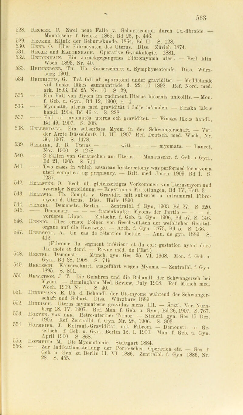 ■*> 563 528. Heckeh. C. Zwei neue Fälle v. Geburtscompl. durch Ut.-fibroide. — Mouatsscbr. f. Geb.-k. 1865, Bd 26, p. 446. 529. Hecker. Klinik der Geburtskunde. 1864, Bd II. S. 128. 580. Heer, 0. Über Fibrocysten des Uterus. Diss. Zürich 1874. 581. Hegar und Kaltenbach. Operative Gynäkologie. 1881. 582. Heidenhain. Ein zurückgegangenes Fibromyoma uteri. — Berl klin Woch. 1893, Nr. 40. 533. Heimberger, Th. Üb. Kaiserschnitt u. Symphvseotomie. Diss. Wiirz- burg 1901. 534. Heinricius, G. Tvä fall af laparotomi under graviditet. — Meddelande vid iinska läk.:s sammanträde d. 22. 10. 1892. Ref Nord med ark. 1893, Bd 25, Nr. 10. S. 29. 535. Ein Fall von Myom im rudiment. Uterus bicornis unicollis. — Mon. f. Geb. u. Gyn., Bd 12, 1900, H. 4. 536. Myomatös uterus med gravidität i 3:die mänaden. — Finska läk -s handl. 1904, Bd 46,2. S. 228. 537. —— Fall af myomatös uterus och graviditet. — Finska läk -s handl Bd 49, 1907. S. 908. 538. Hellendall. Ein subseröses Myom in der Schwangerschaft. — Vcr. der Arzte Düsseldorfs 11. III. 1907. Ref. Deutsch, med Woch Nr 36, 1907. S. 1478. 539. Hellier, J.' B. Uterus — — — with — — — myomata. — Lancet Nov. 1900. S. 1278 540. 2 Fällen von Geräuschen am Uterus. — Monatsschr. f. Geb u Gvn Bd 21, 1905. S. 714. ' ' * 541. Two cases in which caesarean hysterectomy was performed for myoma uteri complicating pregnancy. — Brit. med. Journ. 1909. Bd 1. S. 1237. 542. Hellsten, O. Beob. üb. gleichzeitiges Vorkommen von Uterusmyom und ovarialer Neubildung. — Engstrüm’s Mitteilungen, Bd IV, Heft. 3. t)43. Hellwig, Ub. Compl. v. Gravidit. mit subserös, u. intramural. Fibro- myom d. Uterus. Diss. Halle 1890. 544. Henkel. Demonstr., Berlin. — Zentralbl. f. Gyn, 1903. Bd 27. S. 920. 5-15. Demonstr. — — — frauenkopfgr. Myoms der Portio d vorderen Lippe. — Zcitschr. f. Geb. u. Gyn. 1906, Bd 57. S. 146^ o4b. Hennig. Uber ernste Folgen von Geschwülsten der weiblichen Genital- - 07 „ °rgane auf die 14aruwege. — Arch. f. Gyn. 1873, Bd 5. S. 166. Dl/. Herrgott, A. Un cas de retention foetale. - Ann. de gyn. 1889. S. 412. (Fibrome du segment inferieur et du col: gestation ayant dure dix mois et denii. — Revue med. de l’Est.) o48. Hertel. Demonstr. — Münch, gyn. Ges. 25. VI. 1908. Mon. f Geb u Gyn., Bd 28, 1908. S. 719. 549. Hertzsch. Kaiserschnitt, ausgeführt wegen Myoms. — Zentralbl. f. Gyn. lö9o. S. 801. 550. Hewetson, J. T. Die Gefahren und die Behandl. der Schwangersch. bei wy°!n' ™Birmingham Med. Review, July 1908. Ref. Münch med. Woch. 1909. Nr. 1. S. 40. •)51. Hiddemann, E. Üb. d. Behandl. der Ut.-myome während der Schwanger- schaft und Geburt. Diss. Würzburg 1889. o:j2. Kindisch. Uterus myomatosus gravidus mens. III. — Ärztl. Vcr. Nürn- berS 18- IV. 1907. Ref. Mon. f. Geb. u. Gyn., Bd 26,1907. S. 767. oo.). Hoeven VAN DER. Retro-uteriner Tumor. — Niederl. gyn. Ges. 15 Dez ... „ 19(b- Ref. Zentralbl. f. Gyn. Nr. 28, 1906. S. 803. • >o . Gambier, J. Extraut.-Gravidität mit Fibrom. — Demonstr. in Gc- StellSMh;rikGeb- u“ G^n-' Berlin 12- L 190°- Mon- f- Geb. u. Gyn. April 1900. S. 868. 555. HOFMeier, M. Die Myomotomie. Stuttgart 1884. oob. Zur Indikationsstellung der Porro-sehen Operation etc. — Ges f Geb. u. Gyn. zu Berlin 11. VI. 1886. Zentralbl. f. Gyn. 1886 Nr 28. S. 45o. ’