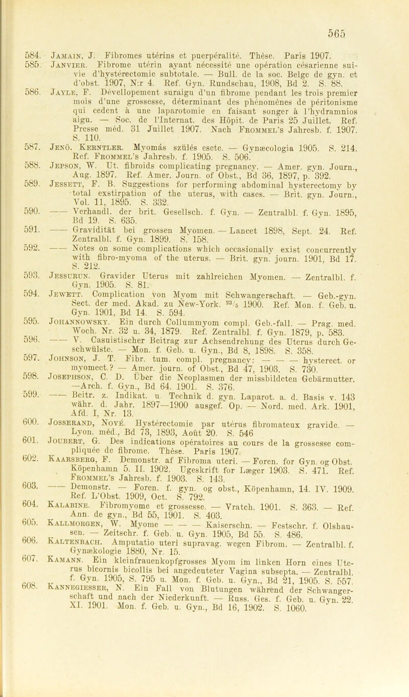 584. 585. 586. 587. 588. 589. 590. 591. 592. 593. 594. 595. 596. 597. 598. 599. 600. 601. 602. 603. 604. 605. 606. 607. 608. Jamain, J. Fibromes uterins et puerperalite. TMse. Paris 1907. Janvier. Fibrome uterin ayant neccssite une Operation cesarienne sui- vie d’hysterectomie subtotale. — Bull, de la soc. Beige de gyn. et d’obst. 1907, N:r 4. Ref. Gyn. Rundschau, 1908, Bd 2. S. 88. Jayle, F. Devel lopement suraigu d’un iibrome pendant les trois premier mois d'une grossesse, determinant des phenomönes de peritonisme qui cedcnt ä une laparotomie en faisant songer ä l’hydramnios aigu. — Soc. de l’lnternat. des Höpit. de Paris 25 Juillet. Ref. Presse med. 31 Juillet 1907. Nach Frommel’s Jahresb. f. 1907. S. 110. Jenö. Kerntler. Mvomas szüles esete. — Gynaecologia 1905. S. 214. Ref. Frommel’s Jahresb. f. 1905. S. 506. Jepson, W. Ut. fibroids complicating pregnancy. — Amer. gyn. Journ., Aug. 1897. Ref. Amer. Journ. of Obst., Bd 36, 1897, p. 392. Jessett, F. B. Suggestions for performing abdominal hysterectomy by total exstirpation of the uterus, with cases. — Brit. gyn. Journ., Vol. 11, 1895. S. 332. Verhandl. der brit. Gesellscli. f. Gyn. — Zentralbl. f. Gyn. 1895, Bd 19. S. 635. Gravidität bei grossen Myomen. — Lancet 1898, Sept. 24. Ref. Zentralbl. f. Gyn. 1899. S. 158. Notes on some complications which occasionally exist concurrently with fibro-mvoma of the uterus. — Brit. gyn! iourn. 1901 Bd 17 S. 212. Jessurün. Gravider Uterus mit zahlreichen Myomen. — Zentralbl. f. Gyn. 1905. S. 81. Jewett. Complication von Myom mit Schwangerschaft. — Geb.-gyn. Sect. der med. Akad. zu New-York. 23/'s 1900. Ref. Mon. f Geb u Gyn. 1901, Bd 14. S. 594. Johannowsky. Ein durch Collummyom comp], Geb.-fall. — Prag. med. Woch. Nr. 32 u. 34, 1879. Ref. Zentralbl. f. Gyn. 1879, p. 583. V. Casuistischer Beitrag zur Achsendrehung des Uterus durch Ge- schwülste. — Mon. f. Geb. u. Gyn., Bd 8, 1898. S. 358. Johnson, J. T. Fibr. tum. compl. pregnancv: — — — hysterect. or myomect.? — Amer. journ. of Obst./Bd 47, 1903. S. 730. Josephson, C. D. Lber die Neoplasmen der missbildeten Gebärmutter. —Arch. f. Gyn., Bd 64. 1901. S. 376. - Beitr. z. Indikat. u. Technik d. gyn. Laparot. a. d. Basis v. 143 währ. d. Jahr. 1897—1900 ausgef.' Op. — Nord. med. Ark. 1901, Afd. I, Nr. 13. Josserand, NovA Hysterectomie par uterus flbromateux gravide — Lyon, med., Bd 73, 1893, Aoüt 20. S. 546 Joubert, G. Des indications operatoires au cours de la grossesse com- pliquec de fibroine. Thöse. Paris 1907. Ivaarsberg, F. Demonstr. af Fibroma uteri. —Foren, for Gyn. og Obst. Köpenhamn 5. II. 1902. Ugeskrift for Lager 1903. S. 471. Ref. Frommel’s Jahresb. f. 1903. S. 143. Demonstr. — Foren, f. gyn. og obst., Köpenhamn, 14. IV. 1909. Ref. L’Obst. 1909, Oct. S. 792. 6,1 Kalabine. Fibromyomc et grossesse. — Vratch. 1901. S. 363. — Ref. Ann. de gyn., Bd 55, 1901. S. 403. Kallmorgen, W. Myome — — — Kaiserschn. — Festschr. f. Olshau- sen. — Zeitschr. f. Geb. u. Gyn. 1905, Bd 55. S. 486. Kaltenbach. Amputatio uteri supravag. wegen Fibrom. — Zentralbl. f. Gynäkologie 1880, Nr. 15. Kamann. Ein kleinfrauenkopfgrosses Myom im linken Horn eines Ute- rus bicornis bicollis bei angedeuteter Vagina subsepta. — Zentralbl i. Gyn. 1905, S. 795 u. Mon. f. Geb. u. Gyn., Bd 21, 1905. S. 557. Kannegiesser, N. Ein Fall von Blutungen während der Schwanger- schaft und nach der Niederkunft. — Russ. Ges. f. Geb. u. Gyn 22 XL 1901. Mon. f. Geb. u. Gyn., Bd 16, 1902. S. 1060.