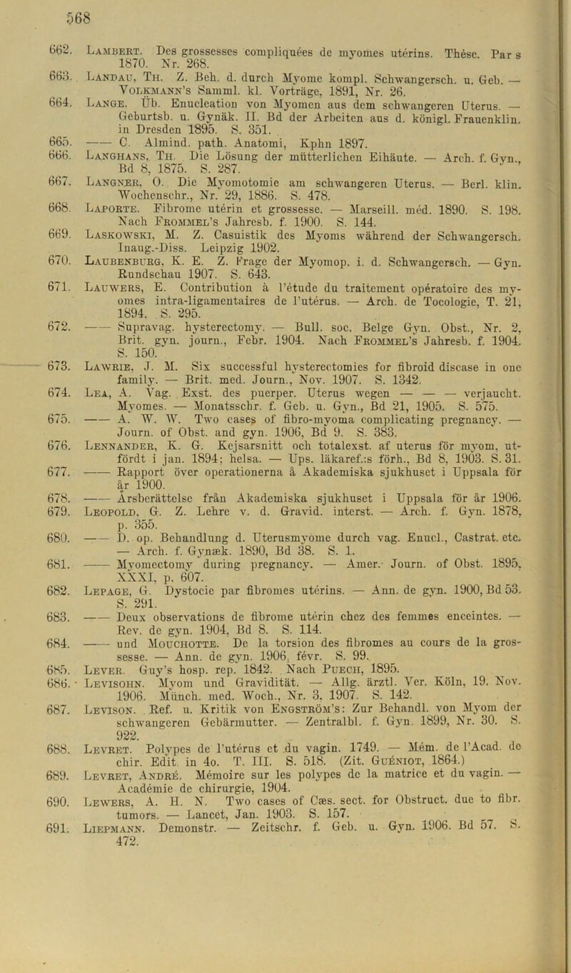 662. Lambert. Des grossesses compliquees de myomes uterins. These. Par s 1870. Nr. 268. 668. Landau, Th. Z. Beh. d. durch Myome kompl. Schwangcrsch. u. Geb. — Volkmann’s Samml. kl. Vorträge, 1891, Nr. 26. 664. Lange. Üb. Enucleation von Myomen aus dem schwangeren Uterus. — Geburtsb. u. Gynäk. II. Bd der Arbeiten aus d. künigl. Frauenklin. in Dresden 1895. S. 351. 665. C. Almind. path. Anatomi, Kphn 1897. 666. Langhans, Th. Die Lösung der mütterlichen Eihäute. — Arch. f Gyn Bd 8, 1875. S. 287. 667. Langner, 0. Die Myomotomie am schwangeren Uterus. — Berl. klin. 'Wockenschr., Nr. 29, 1886. S. 478. 668. Laporte. Fibrome uterin et grossesse. — Marseill. med. 1890. S. 198. Nach Frommel’s Jahresb. f. 1900. S. 144. 669. Laskowski, M. Z. Casuistik des Myoms während der Schwangerseh. Inaug.-Diss. Leipzig 1902. 6/0. Laubenburg, K. E. Z. Frage der Myomop. i. d. Schwangcrsch. —Gyn. Rundschau 1907. S. 643. 671. Lauwers, E. Contribution ä l’etude du traitement operatoire des my- omes intra-ligamentaires de l'uterus. — Arch. de Tocologie, T. 21, 1894. S. 295. 672. —- Supravag. hysterectomy. — Bull. soc. Beige Gyn. Obst., Nr. 2, Brit. gyn. journ., Febr. 1904. Nach Frommel’s Jahresb. f. 1904. S. 150. 673. Lawrie, J. M. Six successful hysterectomies for fibroid disease in one family. — Brit. med. Journ., Nov. 1907. S. 1342. 674. Lea, A. Vag. Exst. des puerper. Uterus wegen — — — verjaucht. Myomes. — Monatsschr. f. Geb. u. Gyn., Bd 21, 1905. S. 575. 675. A. W. W. Two cases of fibro-mvoma complicating pregnancy. — Journ. of Obst, and gyn. 1906, Bd 9. S. 383. 676. Lennander, K. G. Kejsarsnitt och totalexst. af uterus för myom, ut- fördt i jan. 1894; heisa. — Ups. läkaref.:s förh., Bd 8, 1903. S. 31. 677. Rapport över operationerna ä Akademiska sjukhuset i Uppsala för är 1900. 678. Ärsberättelse frän Akademiska sjukhuset i Uppsala för är 1906. 679. Leopold. G. Z. Lehre v. d. Gravid, interst. — Arch. f. Gyn. 1878, p. 355. 680. D. op. Behandlung d. Uterusmyome durch vag. Enucl., Castrat. etc. — Arch. f. Gynsek. 1890, Bd 38. S. 1. 681. Myomectomy during pregnancy. — Amer.- Journ. of Obst. 1895. XXXI, p. 607. 682. Lepage, G. Dystocie par fibromes uterins. — Ann. de gyn. 1900, Bd 53. S. 291. 683. —— Deux observations de iibrome uterin chez des femmes enceintes. — Rev. de gyn. 1904, Bd 8. S. 114. 684. und Mouchotte. De la torsion des fibromes au cours de la gros- sesse. — Ann. de gyn. 1906, fevr. S. 99. 685. Lever. Guy’s hosp. rep. 1842. Nach Puech, 1895. 686. • Levisohn. Myom und Gravidität. — Allg. ärztl. Ver. Köln, 19. Nov. 1906. Münch, med. Woch., Nr. 3, 1907. S. 142. 687. Levison. Ref. u. Kritik von Engström’s: Zur Bchandl. von Myom der schwangeren Gebärmutter. — Zentralbl. f. Gyn. 1899, Nr. 30. S. 922. 688. Levret. Polypes de Tuterus et du vagin. 1749. — Mem. de l’Acad. de chir. Edit in 4o. T. III. S. 518. (Zit. GukNioT, 1864.) 689. Levret, Andre. Memoire sur les polypes de la matrice et du vagin. Academie de Chirurgie, 1904. 690. Lewers, A. II. N. Two cases of Cres. sect. for Obstruct. due to fibr. tumors. — Lancet, Jan. 1903. S. 157. 691. Liepmann. Demonstr. — Zeitschr. f. Geb. u. Gyn. 1906. Bd 57. 8. 472.