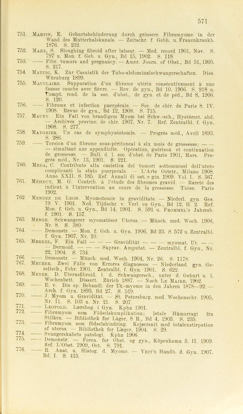 751. Martin, E. Geburtsbehinderung durch grössere Fibromyome in der Wand des Mutterhalskanals. — Zeitschr. f. Gebh. u. Frauenkrankh. 1876. S. 232. 752. Marx, 8. Sloughing fibroid after labour. — Med. record 1901, Nov. S. 797 u. Mon. f. Geb. u. Gyn., Bd 15, 1902. S. 118. 753. Fibr. tumors and pregnancy. — Amer. Journ. of Obst., Bd 51,1905. S. 217. 754. Mattig. K. Zur Casuistik der Tubo-abdominalschwangerschaften. Diss. Würzburg 1899. /55. Mauclaire. Suppuration d'un fibrome uterin consecutivement ä une fausse couche avec fievre. — Rev. de gyn., Bd 10, 1906. S. 918 u. Tlompt. rend. de la soc. d’obst., de gyn. et de ped., Bd 8, 1906. S. 120. 756. Fibrome et infection puerperale. — Soc. de chir. de Paris 8. IV. 1908. Revue de gyn., Bd 12, 1908. S. 715. 757. Mauny. Ein Fall von brandigem Myom bei Schw.-sch., Hysterect. abd. — Archives provinc. de chir. 1907. Nr. 7. Ref. Zentralbl. f. Gvn 1908. S. 277. 758. Maygrier. Un cas de svmphvseotomie. — Progres med., Avril 1893. S. 286. 759. Torsion d'un fibrome sous-peritoneal ä six mois de grossesse: — simultant une appendicite. Operation, guerison et continuation de grossesse. — Bull. d. 1. soc. d’obst. de Paris 1901, Mars. Pro- grös med., Nr. 13, 1901. S. 221. 760. Meda, C. Contributo alla casistica dei tumori sottomucosi dell'utero oomplicanti lo stato puerperale. - L’Arte Ostetr.. Milano 1908. Anno XXII. S. 185. Ref. Annali di ost. e gin. 1909. Vol. I. S. 367. 761. Meheut, M. G. Contrib. ä l’etude des fibromes gravid. — Rarete des indicat. ä 1 intervention au cours de la grossesse. These. Paris 1902. Mendez de Leon. Myomotomie in graviditate. — Niederl. gvn. Ges. 19. V. 1901. Ned. Tijdschr. v. Verl, en Gyn., Bd 12, H. 2. Ref. Mon. f. Geb. u. Gyn., Bd 14, 1901. S. 591 u. Frommel’s Jahresb. f. 1901. S. 157. Menge. Schwangerer myomatöser Uterus. — Münch, med. Woch 1906 • Nr. 8. S. 380. - Demonstr. — Mon. f. Geb. u. Gvn. 1906. Bd 23. S. 572 u. Zentralbl. f. Gyn. 1907, Nr. 10. Merkel, F. Ein Fall Gravidität myomat. Ut, — Dermoid. Suprav. Amputat. — Zentralbl. f. Gvn., Nr. 22, 1904. S. 734. Demonstr. — Münch, med. Woch. 1904, Nr. 26. S. 1178. Meurer. Zwei Fälle von Errores diagnoseos. — Niederland. gvn. Ge- sellsch., Febr. 1901. Zentralbl. f. Gyn. 1901. S. 622. Meyer. D. Uterusfibroid. i. d. Schwangcrsch., unter d. Geburt u. i. Wochenbett. Dissert. Zürich 1887. — Nach Le Maire. 1902. E- v' Die op- Behandl. der Ut.-mvome in den Jahren 1878—92. — Arch. f. Gyn. 1893, Bd 27. S. 519. J. Myom u. Gravidität. — St. Petersburg, med. Wochenschr. 1905 Nr. 11. S. 103 u. Nr. 21. S. 207. Leopold. Lserebog. i Gyn. Kphn 1901. - Fibromyom som Födselskomplikation; letale Hämorra°'i fra Stilken. — Bibliothek for Läger, 8 R., Bd 4, 1903. S. 235. i ibromyom som födsclshindring. Kejsersnit med totalcxstirpation af uterus. — Bibliothek for L'seger, 1904. S. 29. Svangerskabcts patologi. Kphn 1906. Demonstr. — Foren, for Obst, og gyn.. Köpenbamn 3. II. 1909. lief. L’Obst. 1909, Oct. S. 791. R. Anat. u. Histog. d. Myome. — Veit’s Handb. d. Gvn. 1907. Bd. I. S. 415. 763. 764. 765. 766. 767. 768. 769. 770. 771. 772. 773. 774. 775. 776.