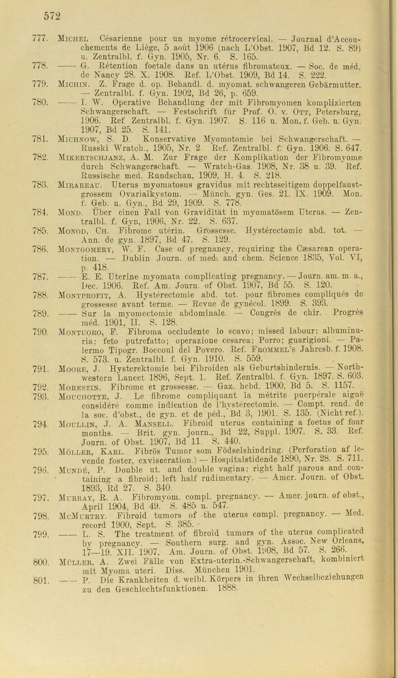 777. Michel Cesarienne pour un myome retrocervical. — Journal d’Accou- chements de Liege, 5 aoüt 1906 (nach L’Obst. 1907, Bd 12. S. 89) u. Zentralbl. f. Gyn. 1905, Nr. 6. S. 165. 778. G. Retention foetale dans un uterus fibromateux. — Soc. de med. de Nancy 28. X. 1908. Ref. L’Obst. 1909, Bd 14. S. 222. 779. Michin. Z. Frage d. op. Behandl. d. niyomat. schwangeren Gebärmutter. — Zentralbl. f. Gyn. 1902, Bd 26, p. 659. 780. I. W. Operative Behandlung der mit Fibromyomen komplizierten Schwangerschaft. — Festschrift für Prof. O. v. Ott, Petersburg, 1906. Ref Zentralbl. f. Gyn. 1907. S. 116 u. Mon. f. Geb. u. Gyn. 1907, Bd 25. S. 141. 781. Michnow, S. D. Konservative Myomotomie bei Schwangerschaft. — Russki Wratch., 1905, Nr. 2. Ref. Zentralbl. f. Gyn. 1906. S. 647. 782. Mikertschjanz, A. M. Zur Frage der Komplikation der Fibromyome durch Schwangerschaft. — Wratch-Gas. 1908, Nr. 38 u. 39. Ref. Russische med. Rundschau, 1909, H. 4. S. 218. 783. Mirareau. Uterus myomatosus gravidus mit rechtsseitigem doppelfaust- grossem Ovarialkystom. — Münch, gyn. Ges. 21. IX. 1909. Mon. f. Geb. u. Gyn., Bd 29, 1909. S. 778. 784. Mond. Über einen Fall von Gravidität in myomatösem Uterus. — Zen- tralbl. f. Gyn, 1906, Nr. 22. S. 637. 785. Monod, Ch. Fibrome uterin. Grossesse. Hysterectomie abd. tot. — Ann. de gyn. 1897, Bd 47. S. 129. 786. Montgomery, W. F. Oase of pregnancy, requiring the Csesarean Opera- tion. — Dublin Journ. of med-, and cbem. Science 1835, Vol. VI, p. 418. 787. E. E. Uterine myomata complicating pregnancy. — Journ. am. m. a., Dec. 1906. Ref. Am. Journ. of Obst. 1907, Bd 55. S. 120. 788. Montprofit, A. Hysterectomie abd. tot. pour iibromes compliques de grossesse avant terme. — Revue de gynecol. 1899. S. 393. 789. Sur la myomectomie abdominale. — Congres de chir. Progres med. 1901, II. S. 128. 790. Montuoro, F. Fibroma occludente lo scavo; missed labour: albuminu- ria: feto putrefatto; operazione cesarea; Porro; guarigioni. — Pa- lermo Tipogr. Boccoul del Povero. Ref. Frommel’s Jahresb. f. 1908. S. 573. u. Zentralbl. f. Gyn. 1910. S. 559. 791. Moore, J. Hysterektomie bei Fibroiden als Geburtshindernis. — North- western Lancet 1896, Sept. 1. Ref. Zentralbl. f. Gyn. 1897. S. 603. 792. Morestin. Fibrome et grossessc. -— Gaz. hebd. 1900, Bd 5. S. 1157. 793. Mouchotte, J. Le fibrome compliquant la metrite puerperale aigue considere comme indication de Physterectomie. — Compt. rend. de la soc. d’obst., de gyn. et de ped., Bd 3, 1901. S. 135. (Nicht ref ). 794. Moullin, J. A. Mansell. Fibroid uterus containing a foetus of four months. Brit. gyn. journ., Bd 22, Suppl. 1907. S. 33. Ref. Journ. of Obst. 1907, Bd 11. S. 440. 795. Möller, Karl. Fibrös Tumor som Födselshindring. (Perforation af le- vende foster. cxvisceration.) — Hospitalstidende 1890, Nr. 28. S. 711. 796. Munde, P. Double ut. and double vagina; right half parous and con- taining a fibroid: left half rudimentary. — Amer. Journ. of Obst. 1893, Rd 27. S. 340. 797. Murray, R. A. Fibromyom. compl. pregnancy. — Amer. journ. of obst., April 1904. Bd 49.'' S. 485 u. 547. 798. McMurtry. Fibroid tumors of the uterus compl. pregnancy. — Med. record 1900, Sept. S. 385. - . 799. L. S. The treatment of fibroid tumors of the uterus complicatcd by pregnancy. — Southern surg. and gyn. Assoc. New Orleans, 17—19. XII. 1907. Am. Journ. of Obst. Iü08, Bd 57. S. 266. 800. Müller, A. Zwei Fälle von Extra-uterin.-Schwangerschaft, kombiniert mit Myoma uteri. Diss. München 1901. 801. p. Die Krankheiten d. weibl. Körpers in ihren Wechselbeziehungen zu den Geschlcchtsfunktionen. 1888.