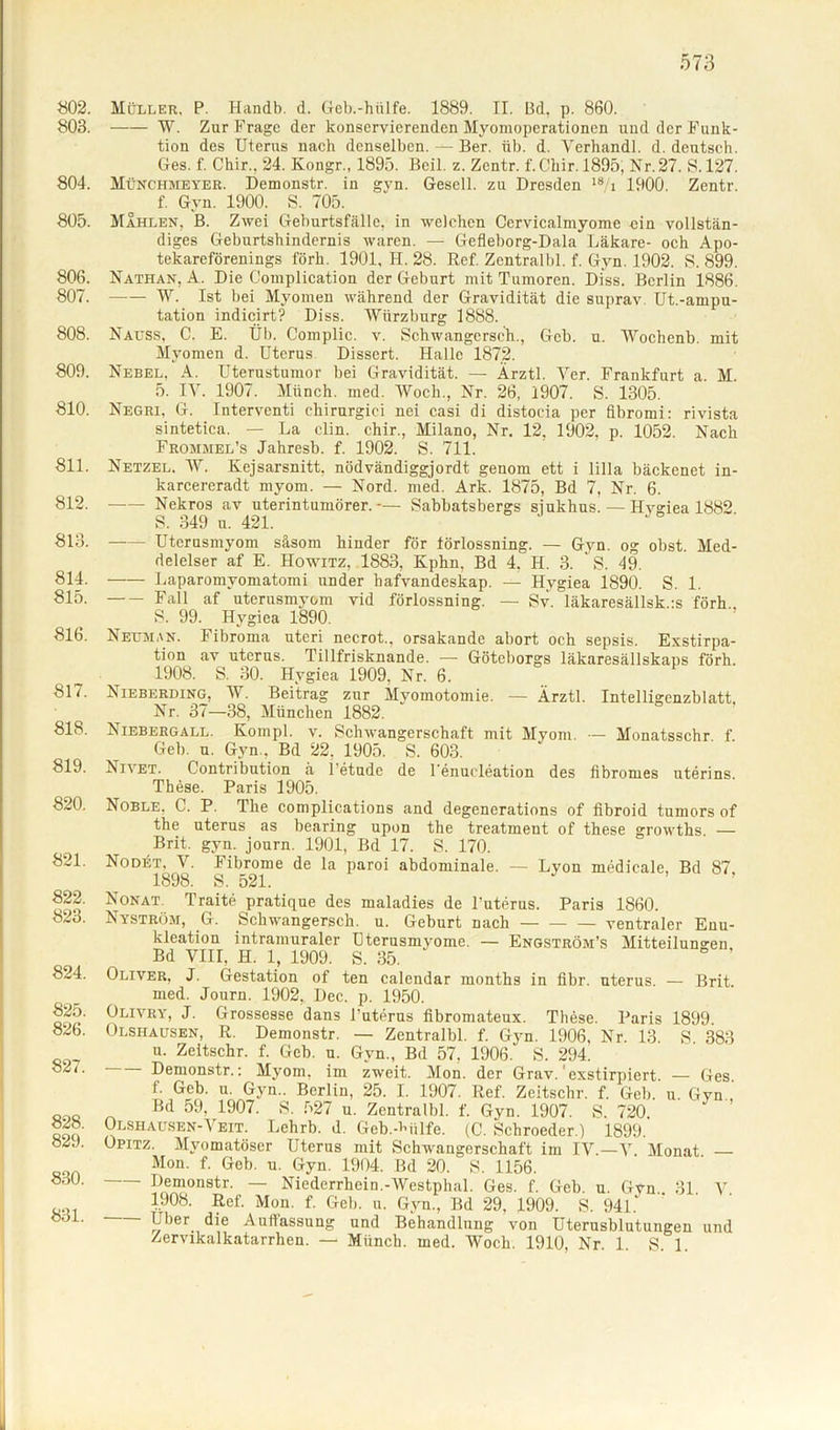 «02. 803. 804. 805. 806. 807. 808. 809. 810. 811. 812. 813. 814. 815. 816. 817. 818. 819. 820. 821. 822. 823. 824. 825. 826. 827. 828. 829. 830. 831. Müller, P. Handb. d. Geb.-hiilfe. 1889. II. Bd, p. 860. W. Zur Frage der konservierenden Myomoperationen und der Funk- tion des Uterus nach denselben. — Ber. üb. d. Verhandl. d. deutsch. Ges. f. Chir.. 24. Kongr., 1895. Beil. z. Zentr. f.C'hir. 1895, Nr. 27. S. 127. Münchmeyer. Demonstr. in gvn. Gesell, zu Dresden 18 i 1900. Zentr. f. Gyn. 1900. S. 705. Mahlen. B. Zwei Geburtsfälle, in welchen Cervicalmyome ein vollstän- diges Geburtshindernis waren. — Gefleborg-Dala Läkare- och Apo- tekareförenings förh. 1901, H. 28. Ref. Zcntralbl. f. Gyn. 1902. 8. 899. Nathan, A. Die Complication der Geburt mit Tumoren. Diss. Berlin 1886. W. Ist bei Myomen während der Gravidität die suprav Ut.-ampu- tation indicjrt? Diss. Wiirzburg 1888. Nauss, C. E. Üb. Complic. v. Schwangersch., Geb. u. Wochenb. mit Myomen d. Uterus Dissert. Halle 1872. Nebel. A. Uterustumor bei Gravidität. — Ärztl. Ver. Frankfurt a. M. 5. TV. 1907. Münch, med. Wocli., Nr. 26, 1907. S. 1305. Negri, G. Interventi ehirurgici nei casi di distocia per fibromi: rivista sinteticn. — La clin. chir., Milano, Nr. 12, 1902, p. 1052. Nach Frommel’s Jahresb. f. 1902. S. 711. Netzel. W. Kejsarsnitt. nödvändiggjordt genom ett i lilla bäckenet in- karcereradt myom. — Nord. med. Ark. 1875, Bd 7, Nr. 6. Nekros av uterintumörer. -— Sabbatsbergs siukhus.— Hvsiea 1882 S. 349 u. 421. Uterusmyom säsom hinder för törlossning. — Gyn. og obst. Med- delelser af E. Howitz, 1883, Kphn, Bd 4. H. 3. S. 49. Laparomvomatomi under hafvandeskap. — Hygiea 1890. S. 1. Fall af uterusmyom vid förlossning. — Sv. läkaresällsk.:s förh.. S. 99. Hygiea 1890. Neu man. Fibroma utcri necrot., orsakande abort och sepsis. Exstirpa- tion av utcrus. Tillfrisknande. — Göteborgs läkaresällskaps förh. 1908. S. 30. Hygiea 1909. Nr. 6. Nieberding, W. Beitrag zur Myomotomie. — Ärztl. Intelligenzblatt. Nr. 37—38, München 1882. Niebergall. Kompl. v. Schwangerschaft mit Mvom. — Monatsschr. f. Geb. u. Gyn., Bd 22, 1905. S. 603. Nn et. Contribution ä Petude de 1 enucleation des fibromes uterins. These. Paris 1905. Noble. C. P. The complications and degenerations of fibroid tumors of the uterus as bearing upon the treatment of these growths — Brit. gyn. journ. 1901, Bd 17. S. 170. NoDitT. V. Fibrome de la paroi abdominale. — Lyon medicale, Bd 87 1898. S. 521. Nonat. Traite pratique des maladies de Puterus. Paris 1860. Nyström, G. Schwangersch. u. Geburt nach ventraler Enu- kleation intramuraler Dterusmyome. — Engström’s Mitteilungen, Bd VIII. H. 1, 1909. S. 35. Oliver, J. Gestation of ten calendar montlis in fibr. uterus. — Brit. med. Journ. 1902, Dec. p. 1950. Olivry, J. Grossesse dans Puterus fibromateux. Thöse. Paris 1899. Olshausen, R. Demonstr. — Zentralbl. f. Gyn. 1906, Nr. 13 S 383 u. Zeitschr. f. Geb. u. Gvn., Bd 57, 1906. S. 294. Demonstr.: Myom, im zweit. Mon. der Grav. exstirpiert. — Ges f. Geb. u. Gyn.. Berlin, 25. I. 1907. Ref. Zeitschr. f. Geb. u. Gvn Bd 59, 1907. S. 527 u. Zentralbl. f. Gyn. 1907. S. 720 Olshausen-Veit. Lehrb. d. Geb.-Müfe. (C. Schroeder.) 1899. Opitz. Mvomatöser Uterus mit Schwangerschaft im IV.—V Monat — Mon. f. Geb. u. Gyn. 1904. Bd 20. S. 1156. — Demonstr. — Niederrhein.-Westphal. Ges. f. Geb. u. Gvn 31 V 1908. Ref. Mon. f. Geb. u. Gyn., Bd 29, 1909. S. 941. Uber die Auffassung und Behandlung von Uterusblutungen und Zervikalkatarrhen. — Münch, med. Wocli. 1910, Nr. 1. S. 1.