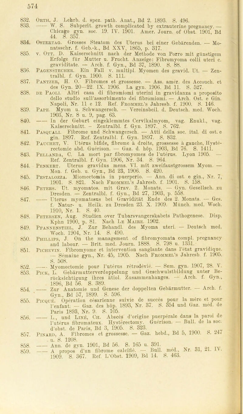 832. Orth, J. Lehrb. d. spez. path. Anat., Bd 2. 1893. S. 496. 833. W. S. Subperit. growth complicated by extrauterine pregnancy. — Chicago gyn. soc. 19. IV. 1901. Amer. Journ. of Obst. 1901, Bd 44. S. 357. 834. Ostertag. Grosses Steatom des Uterus bei einer Gebärenden. — Mo- natsschr. f. Geb.-k., Bd XXV, 1865, p. 317. 835. y. Ott, D. Kaiserschnitt nach der Methode von Porro mit günstigem Erfolge für Mutter u. Frucht. Anzeige: Fibromyoma colli uteri c. graviditate. — Arch. f. Gyn., Bd 37, 1890. S. 88. 836. Pagenstecher. Ein Fall v. multipl. Myomen des gravid. Ut. — Zen- trale. f. Gyn. 1900. S. 111. 837. Pantzer, H. O. Fibromes et grossesse. — Ass. amer. des Accouch. et des Gyn. 20-22. IX. 1906. La gyn. 1906. Bd 11. S. 527. 838. de Paoli. Altri casa di fibromiomi uterini in gravidanza a proposito dello studio sull’assorbimento dei fibromiomi. — Arch. Ost. e Gin. Napoli, Nr. 11 e 12. Ref. Frommel’s Jahresb. f. 1900. S. 146. 839. Pape. Myom u. Schwangersch. — Vereinsbeil. d. Deutsch, med. Woch. 1903, Nr. 8 u. 9, pag. 63. 840. In der Geburt eingeklemmtes Cervikalmyom, vag. Enukl., vag. Kaiserschnitt. - Zentralbl. f. Gyn. 1897. S. 762. 841. Pasquali. Fibrome und Schwangersch. — Atti della soc. ital. di ost. e gin. 1897. Ref. Zentralbl. f. Gyn. 1897. S. 832. 842. Pauchet, V. Uterus bifi.de, fibrome ä droite, grossesse ä gauche, Hyste- rectomie abd. Guerison. — Gaz. d. hop. 1903, Bd 76. S. 1411. 843. Pellanda, C. La mort par fibromyomes de l’uterus. Lyon 1905. — Ref. Zentralbl. f. Gyn. 1906, Nr. 34. S. 964. 844. Penkert. Uterus gravidns mens. VI. mit zweifaustgrossem Myom. — Mon. f. Geb. u. Gyn., Bd 23, 1906. S. 420. 845. Pestalozza. Miomectomia in puerperio. — Ann. di ost. e gin., Nr. 7, 1901. S. 821. Nach Frommel’s Jahresb. f. 1901. S. 158. 846. Peters. Ut. myomatos. mit Grav. 2. Monats. — Gyn. Gesellsch. zu Dresden. — Zentralbl. f. Gyn., Bd 27, 1903, p. 558. 847. Uterus myomatosns bei Gravidität Ende des 2. Monats. — Ges. f. Natur- u. Heilk. zu Dresden 23. X. 1909. Münch, med. Woch. 1910, Nr. 1. S. 40. 848. Petersen, Aug. Studien over Tubarsvangerskabets Pathogenese. Disp. Kphn 1900, p. 81. Nach Le Maire. 1902. 849. Pfannenstiel, J. Zur Behandl. des Myoma uteri. — Deutsch med. Woch. 1904, Nr. 14. S. 490. 850. Phillips, J. On the management of fibromyomata compl. pregnancy and labour. — Brit. med. Journ. 1888. S. 798 u. 1331. 851. Piciievin. Fibromyome et intervention sanglante dans l’etat gravidique. — Semaine gyn., Nr. 45, 1905. Nach Frommel’s Jahresb. f. 1905. S. 508. 852. Myomectomie pour l’uterus retrodevie. — Sem. gyn. 1907, 28. V. 853. Pick, L. Gebärmutterverdoppelung und Geschwulstbildung unter Be- rücksichtigung ihres ätiol. Zusammenhanges. — Arch. f. Gyn., 1896, Bd 56. S. 389. 854 Zur Anatomie und Genese der doppelten Gebärmutter. — Arch. 1. Gyn.. Bd 57, 1899. S. 596. 855. Picquij. Operation cesarienne suivie de succes pour la rnere et pour l’enfant. — Gaz. des hop. 1893, Nr. 37. S. 354 und Gaz. med. de Paris 1893. Nr. 9. S. 105. 856. L., und Line, Ch. Absces d’origine puerperale dans la paroi de l'uterus fibromateux. Hysterectomy. Guerison. — Bull, de la soc. d'obst. de Paris, Bd 3, i905. S. 323. 857 Pinard, A. Fibromes et grossessc. — Gaz. hebd., Bd 5, 1900. S. 24 i u. S. 1208. 858. Ann. de gyn. 1901, Bd 56. S. 165 u. 391. 859 A propos d’un fibrome calcifie. — Bull, med., Ar. ol, 21. iv. 1909. S. 367. Ref. L’Obst. 1909, Bd 14. S. 463.