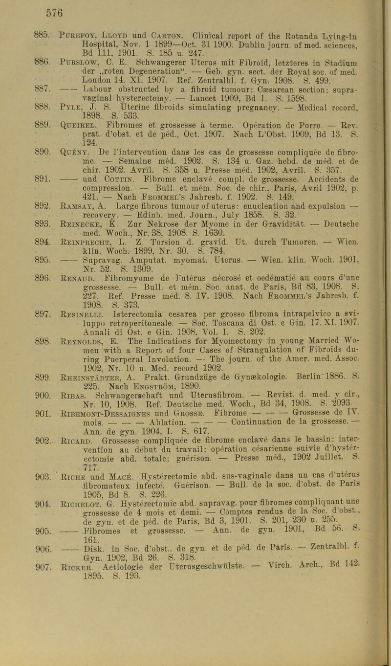 885. Pcjrefoy, Lloyd und Carton. Clinical report of the Rotunda Lving-in Hospital, Nov. 1 1899—Oct. 81 1900. Dublin journ. of med. Sciences, Bd 111, 1901. S. 185 u. 247. 880. Purslow, C. E. Schwangerer Uterus mit Fibroid, letzteres in Stadium der „roten Degeneration“. — Geb. gyn. sect. der Royal soc. of med. London 14. XI. 1907. Ref. Zentralbl. f. Gyn. 1908. S. 499. 887. Labour obstructed by a fibroid tumour: Csesarean section: supra- vaginal hysterectomy. — Lancet 1909, Bd 1. S. 1598. 888. Pyle. J. S. Uterine fibroids simulating pregnancy. — Medical record. 1898. S. 533. 889. Queirel. Fibromes et grossesse a terme. Operation de Porro. — Rev. prat. d’obst. et de ped.. Oct. 1907. Nach L’Obst. 1909. Bd 13. S. 124. 890. Qu^nyl De Fintervention dans les cas de grossesse compliquec de fibro- me. — Semaine med. 1902. S. 134 u. Gaz. hebd. de med. et de chir. 1902. Avril. S. 358 u. Presse med. 1902, Avril. S. 357. 891. und Cottin. Fibrome enclave. compl. de grossesse. Accidents de compression. — Bull, et mem. Soc. de chir.. Paris, Avril 1902, p. 421. — Nach Frommel’s Jahresb. f. 1902. S. 149. 892. Ramsay, A. Large fibrous tumour of uterus: enucleation and expulsion — recovery. — Edinb. med. Journ., July 1858. S. 32. 893. Reinecke, K. Zur Nekrose der Myome in der Gravidität. — Deutsche med. Woch., Nr. 38, 1908. S. 1630. 894. Reinprecht, L. Z. Torsion d. gravid. Ut. durch Tumoren. — Wien. klin. Woch. 1899, Nr. 30. S. 784. 895. Supravag. Amputat. mvomat. Uterus. — Wien. klin. Woch. 1901, Nr. 52. S. 1309. 896. Renaud. Fibromyome de l’uterus necrose et oedematie au cours d’une grossesse. — Bull, et mem. Soc. anat. de Paris, Bd 83, 1908. S. 227. Ref. Presse med. 8. IV. 1908. Nach Frommel’s Jahresb. f. 1908. S. 373. 897. Resinelli. Isterectomia cesarea per grosso fibroma intrapelvico a svi- luppo retroperitoneale. — Soc. Toscana di Ost. e Gin. 17. XI. 1907. Annali di Ost. e Gin. 1908, Vol. I. S. 202. 898. Reynolds, E. The Indications for Myomectomy in voung Married Wo- men with a Report of four Cases of Strangulation of Fibroids du- ring Puerperal Involution. — ■ The journ. of the Amer. med. Assoc. 1902. Nr. 10 u. Med. record 1902. 899. Rheinstädter, A. Prakt. Grundzüge de Gynsekologie. Berlin 1886. S. 225. Nach Engström, 1890. 900. Ribas. Schwangerschaft und Utcrusfibrom. — Revist. d. med. v cir., Nr. 10, 1908. Ref. Deutsche med. Woch., Bd 34, 1908. S. 2093. ^ 901. Ribemont-Dessaignes und Grosse. Fibrome Grossesse de IV. mois. Ablation. — Continuation de la grossesse. — Ann. de gyn. 1904, I. S. 617. 902. Ricard. Grossesse compliquee de fibrome enclave dans le bassin: Inter- vention au debut du travail; Operation cesarienne suivie d’hyster- ectomie abd. totale: guerison. — Presse med., 1902 Juillet. S. 7T7. . . „ 903. Riche und Mace. Hysterectomie abd. sus-vaginale dans nn cas d uterus fibromateux infecte. Guerison. — Bull, de la soc. d obst. de Paris 1905, Bd 8. S. 226. 904. Richelot. G. Hysterectomie abd. supravag. pour fibromes compliquant une grossesse de 4 mois et demi. -— Comptcs rendus de la Soc.^ d’obst., de gyn. et de ped. de Paris, Bd 3, 1901. S. 201, 230 u. 905. Fibromes et grossesse. — Ann. de gyn. i901, Bd 56. 8. 1G1. . . „ A ... , 906. Disk, in Soc. d'obst.. de gvn. et de ped. de Paris. — Zentralbl. I. Gyn. 1902, Bd 26. S. 318.' .• A9 907. Ricker. Aetiologie der Uterusgeschwiilste. — V irch. Arch., Bd 142. 1895. S. 193.