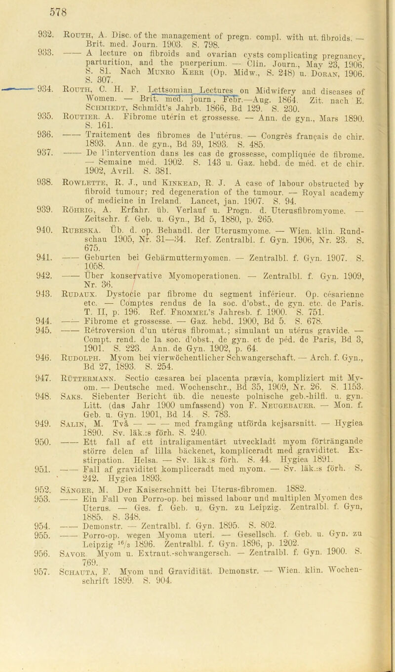 932. Routh, A. Disc. of thc management of pregn. comp], with ut. fibroids — Brit. mcd. Journ. 1903. S. 798. 933. A lecture on libroids and ovarian eysts complicating pregnancy parturitiou, and the puerperium. — Clin. Journ., May 23, 1906* 8. 81. Nach Munro Herr (Op. Midw., S. 248) u. Doran. 1906. S. 307. 934. Routh, C. H. F. Lettsomian Lectures on Midwifery and diseases of Women. — Brit. mecT journ 7’FeT)r.—Ang. 1864. Zit. nach E. Schmiedt, Schmidt’s Jahrb. 1866, Bd 129. S. 230. 935. Routier. A. Fibrome uterin et grossesse. — Ann. de gyn., Mars 1890 S. 161. 936. Traitement des fibromes de l’uterus. — Congres franeais de chir. 1893. Ann. de gyn., Bd 39, 1893, S. 485. 937. —— De 1‘intervention dans les cas de grossesse, compliquee de fibrome. — Semaine med. 1902. S. 143 u. Gaz. hebd. de med. et de chir. 1902, Avril. S. 381. 938. Rowlette, R. J., und Kinkead, R. J. A case of labour obstructed by fibroid tumour; red degeneration of the tumour. — Royal academy of medicine in Ireland. Lancct, jan. 1907. S. 94. 939. Röhrig, A. Erfahr, üb. Verlauf u. Progn. d. Uterusfibromyome. — Zeitschr. f. Geb. u. Gyn., Bd 5, 1880, p. 265. 940. Rubeska. Üb. d. op. Bcliandl. der Uterusmyome. — Wien. klin. Rund- schau 1905, Nr. 31—34. Ref. Zentralbi. f. Gyn. 1906, Nr. 23. S. 675. 941. Geburten bei Gebärmuttermyomen. — Zentralbi. f. Gvn. 1907. S. 1058. 942. Über konservative Myomoperationen. — Zentralbi. f. Gvn. 1909, Nr. 36. 943. Rudaux. Dvstocie par fibrome du segment inferieur. Op. cesariennc etc. — Comptes rendus de la soc. d’obst., de gyn. etc. de Paris. T. II, p: 196. Ref. Frommel’s Jaliresb. f. 1900. S. 751. 944. —— Fibrome et grossesse. — Gaz. hebd. 1900, Bd 5. S. 678. 945. Retroversion d’un uterus fibromat.; simulant un uterus gravide. — Compt. rend. de la soc. d’obst., de gyn. et de ped. de Paris, Bd 3, 1901. S. 223. Ann. de Gyn. 1902, p. 64. 946. Rudolph. Myom bei vierwöchentlicher Schwangerschaft. — Arch. f. Gyn., Bd 27, 1893. S. 254. 947. Rüttermann. Sectio esesarea bei placenta praevia, kompliziert mit My- om. — Deutsche med. Wochenschr., Bd 35, 1909, Nr. 26. S. 1153. 948. Saks. Siebenter Bericht üb. die neueste polnische geb.-hilfl. u. gyn. Litt, (das Jahr 1900 umfassend) von F. Neugebauer. — Mon. f. Geb. u. Gyn. 1901, Bd 14. S. 783. 949. Salin, M. Tvä — — — med framgäng utförda kejsarsnitt. — Hygiea 1890. Sv. läk.:s förh. S. 240. 950. Ett fall af ett intraligamentärt utveckladt myom förträngande större delen af lilla bäckenet, kompliceradt med graviditet. Ex- stirpation. Helsa. — Sv. läk.ts förb. S. 44. Hygiea 1891. 951. Fall af graviditet kompliceradt med myom. — Sv. läk.:s förh. S. 242. Hygiea 1893. 952. Sänger, M. Der Kaiserschnitt bei Utcrus-fibromen. 1882. 953. Ein Fall von Porro-op. bei missed labour und multiplen Myomen des Uterus. — Ges. f. Geb. u. Gvn. zu Leipzig. Zentralbi. f. Gyn, 1885. S. 348. 954. Demonstr. — Zentralbi. f. Gyn. 1895. S. 802. 955. Porro-op. wegen Myoma uteri. — Gesellsch. f. Geb. u. Gyn. zu Leipzig 16/s 1896. Zentralbi. f. Gyn. 1896, p. 1202. 956. Savor Myom u. Extraut.-schwangersch. — Zentralbi. f. Gyn. 1900. S. 7.69. 957. Schauta, F. Myom und Gravidität. Demonstr. — Wien. klin. Wochen- schrift 1899. S. 904.
