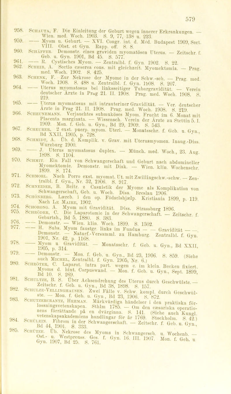 '958. Schauta, F. Die Einleitung der Geburt wegen innerer Erkrankungen. — Wien. med. Woch. 1908. S. 9, 77, 138 u. 223. ■959- —— Myom u. Geburt. — XVI. Congr. int. d. Med. Budapest 1909, Sect. VIII. Obst, et Gyn. Rapp. off. S. 8. 960. Schaffer. Demonstr. eines graviden myomatösen Uterus. — Zeitschr f Geb. u. Gyn. 1901, Bd 45. S. 577' 961. R. Cystisehes Myom. — Zentralbl. f. Gyn. 1902. S. 22. 962. Scheib, A. Sectio caiserea cons. mit gleichzeit. Myomektomia. — Pra«' med. Woch. 1902. S. 425. 963. Schenk, F. Zur Nekrose der Myome in der Schw.-sch. — Pra°- med Woch. 1908. S. 488 u. Zentralbl. f. Gyn. 1008. S. 207. ° 964. Uterus myomatosus bei linksseitiger Tubargravidität. — Verein deutscher Arzte in Prag 21. II. 1908. Prag. med. Woch. 1908. S. 219. 965 966. 967. 968. 969. 970. 971. 972. 973. 974. 975. 976. 977. 978. 979. 980. 981. 982. 983. 984. 985. Uterus myomatosus mit intrauteriner Gravidität. — Ver deutscher Arzte in Prag 21. II. 1908. Prag. med. Woch. 1908. S. 219. Scheunemann. Verjauchtes submuköses Myom. Frucht im 6. Monat mit Plaeenta marginata. — Wissensch. Verein der Arzte zu Stettin 5 I 1909. Mon. f. Geb. u. Gyn, Bd 29, 1909. S. 543. Scheurer, 2 exst. puerp. myom. Uteri. — Monatsschr. f. Geb u Gvn Bd XXII. 1905, p. 728. 7 ’ Schmidt, A. Üb. d. Komplik. v. Grav. mit Uterusmyomen. Inaug -Diss Würzburg 1900. J- Uterus myomatosus duplex. — Münch, med. Woch, 23 Au«- 1898. S. 1104. Schmit. Ein Fall von Schwangerschaft und Geburt nach abdomineller i dnekt°mie. Demonstr. mit Disk. — Wien. klin. Wochenschr. loJJ. iS. 1/4. Schmore. Nach Porro exst. myomat. Ut. mit Zwillingschw.-schw — Zen- tralbl. f. Gyn, Nr. 32, 1906. S. 917. Schneider, B. Beitr. z Casnistik der Myome als Komplikation von .. Schwangerschaft, Geb. u. Woch. Diss. Breslau 1906. Schönberg. Laercb. i den op. Födselshjcelp. Kristiania 1899, p. 119 Nach Le Maire, 1902. 1 Schorong. A. Myom mit Gravidität. Diss. Strassburg 1896. Schröder. C. Die Laparotomie in der Schwangerschaft. — Zeitschr f Geburtsh, Bd 5, 1880. S. 383. Demonstr. — Wien. klin. Woch. 1899. S. 1302. H. Subs. Myom faustgr. links im Fundus Gravidität ?Qm0nxTtr' N^f-Versamml. zu Hamburg. Zentralbl. f. Gyn.’ 1901, Nr. 42, p. 1168. J ~ u Gravidität. — Monatsschr. f. Geb. u. Gyn, Bd XXII 1905, p. 314. - Demonstr. — Mon. f. Geb. u. Gyn, Bd 23, 1906. S. 859. (Siehe auch Michel, Zentralbl. f. Gyn. 1905, Nr. 6.) Schröter, C. Laparot. intra part. wegen c. im klein. Becken fixiert Bd°10S S CorpuSWanrl- “ Mon- f- Gcb- u- G>'n.. Sept. 1899, Schultze, B. S. Über Achsendrehung des Uterus durch Geschwülste — Zeitschr. i. Geb. u. Gyn, Bd 38, 1898. S 157 Schulze-Vellinghausen. Zwei Fälle v. Schw. kompl. durch Gcschwül- ste. — Mon. i. Geb. u. Gyn, Bd 23, 1906. S. 872. . chutzercrantz, Herman. Märkvärdiga händelscr i den praktiska för- ossmngsvetenskapen. Sthlm 1785. — Om den cassariska operatio- nens forrattande pä en dvärginna. S. 141, (Siche auch KunH vetenskapsakademiens handlingar für är 1769. Stockholm. S 42 i Schilein^ Fibrom m der Schwangerschaft. — Zeitschr. f. Geb. u. Gyn, Schütze. Üb. Nekrose des Myoms in Schwangersch. Ost.- u. Westprcuss. Ges. f. Gvn. 16. 111 DJU7 Gyn. 1907, Bd 25. S. 761. u. Wochenb. — Mon. f. Geb. u