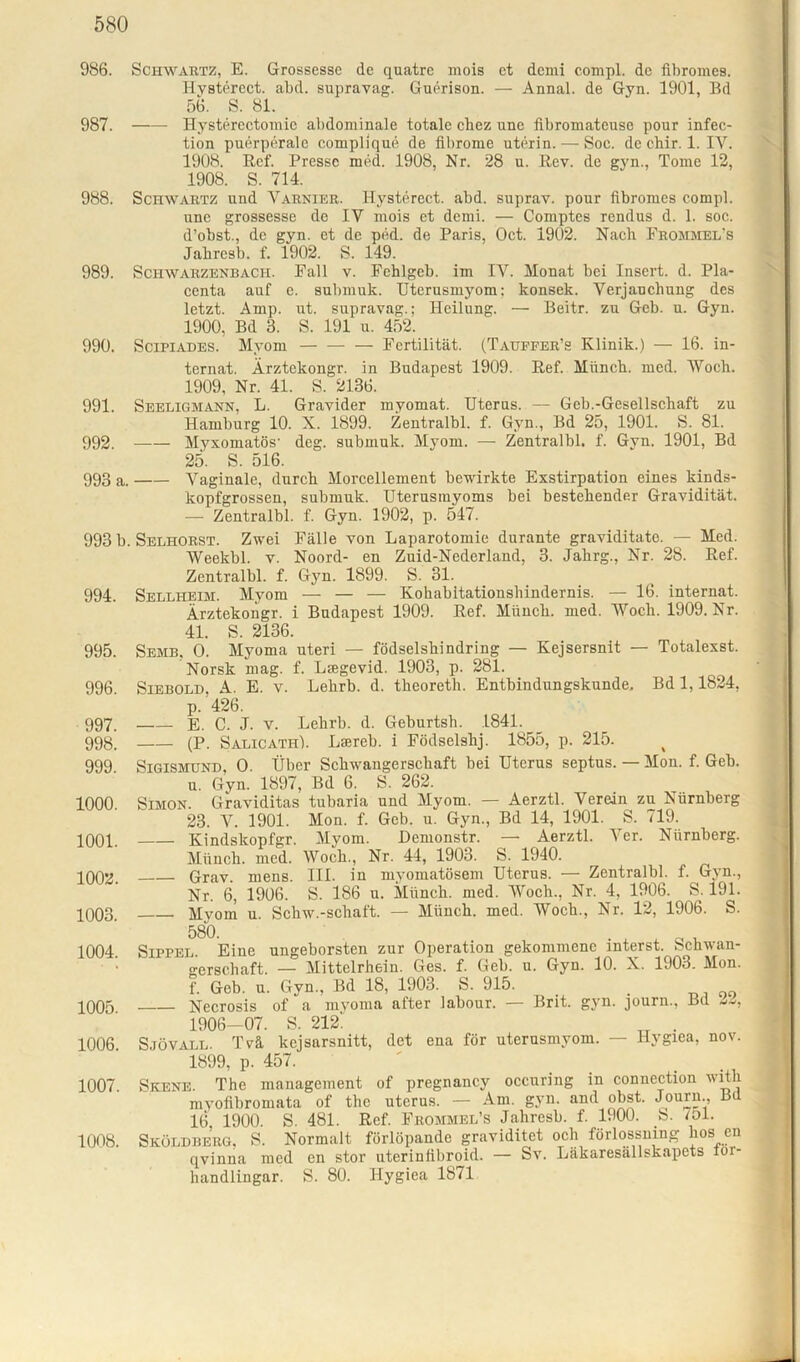 986. Schwartz, E. Grossesse de quatrc mois et dcmi compl. de flbromes. Hvsterect. abd. supravag. Guerison. — Annal. de Gyn. 1901, Bd 56. S. 81. 987. Hysterectomie abdominale totale cliez une fibromateuse pour infec- tion puerperale complique de fibrome uterin. — Soc. de chir. 1. IV. 1908. Ref. Presse med. 1908, Nr. 28 u. Rev. de gyn., Tome 12, 1908. S. 714. 988. Schwartz und Varnier. Hysterect. abd. suprav. pour flbromes compl. une grossesse de IY mois et demi. — Comptes rendus d. 1. soc. d’obst, de gyn. et de ped. de Paris, Oct. 1902. Nach Frommel's Jabresb. f. 1902. S. 149. 989. Schwarzenbach. Pall v. Fehlgeb. im IV. Monat bei Insert, d. Pla- centa auf e. submuk. Utcrusmyom; konsek. Verjauchung des letzt. Amp. ut. supravag.: Heilung. — Beitr. zu Geb. u. Gyn. 1900, Bd 3. S. 191 u. 452. 990. Scipiades. Myom Fertilität. (Tauffer’s Klinik.) — 16. in- ternat. Ärztekongr. in Budapest 1909. lief. Miinch. med. Woch. 1909, Nr. 41. S. 2136. 991. Seeligmann, L. Gravider myomat. Uterus. — Geb.-Gesellschaft zu Hamburg 10. X. 1899. Zentralbl. f. Gyn., Bd 25, 1901. S. 81. 992. —— Myxomatös' deg. submuk. Myom. — Zentralbl. f. Gyn. 1901, Bd 25. S. 516. 993 a. Vaginale, durch Morcellement bewirkte Exstirpation eines kinds- kopfgrossen, submuk. Uterusrayoms bei bestehender Gravidität. — Zentralbl. f. Gyn. 1902, p. 547. 993 b. Selhorst. Zwei Fälle von Laparotomie durante graviditato. — Med. Weekbl. v. Noord- en Zuid-Nederland, 3. Jahrg., Nr. 28. Ref. Zentralbl. f. Gyn. 1899. S. 31. 994. Sellheim. Myom — — — Kohabltationshindernis. — 16. internat. Ärztekongr. i Budapest 1909. Ref. Miinch. med. Wocli. 1909. Nr. 41. S. 2136. 995. Semb, O. Myoma uteri — födselshindring — Kejsersnit — Totalexst. Norsk mag. f. Lsegevid. 1903, p. 281. 996. Siebold, A. E. v. Lelirb. d. theoreth. Entbindungskunde, Bd 1,1824, p. 426. 997. E. C. J. v. Lehrb. d. Geburtsh. 1841. 998. (P. Salicath). Larneb. i Födselshj. 1855, p. 215. 999 Sigismund, O. Über Schwangerschaft bei Uterus septus. — Mon. f. Geh. u. Gyn. 1897, Bd 6. S. 262. 1000 Simon. Graviditas tubaria und Myom. — Aerztl. Verein zu Nürnberg 23. V. 1901. Mon. f. Geb. u. Gyn., Bd 14, 1901. S. 719. 1001. Kindskopfgr. Myom. Hemonstr. — Aerztl. Ver. Nürnberg. Münch, med. Woch., Nr. 44, 1903. S. 1940. 1002. Grav. mens. III. in myomatösem Uterus. — Zentralbl. f. Gyn., Nr. 6, 1906. S. 186 u. Münch, med. Woch., Nr. 4, 1906. S. 191. 1003. Myom u. Schw.-schaft. — Münch, med. Woch., Nr. 12, 1906. S. 580 1004 Stppel Eine ungeborsten zur Operation gekommene interst. Schwan- gerschaft. — Mittelrhein. Ges. f. Geb. u. Gyn. 10. X. 1903. Mon. f. Geb. u. Gyn, Bd 18, 1903. S. 915. . 1005 Necrosis of a myoma after labour. — Brit. gyn. journ, Bd 22, 1906—07. S. 212. . 1006 Sjövall. Tvä kcjsarsnitt, det ena för uterusmyom. — Hygiea, nov. 1899, p. 457. 1007. Skene. The management of pregnancy occuring in connection witli myofibromata of the uterus. — Am. gyn. and obst. Journ, Bü 16 1900. S. 481. Ref. Frommel’s Jahresb. f. 1900. b. lol. 1008. Sköldberg, S. Normalt förlöpande graviditet och förlossning hos en qvinna med en stör uterinflbroid. — Sv. Läkaresällskapets ior- handlingar. S. 80. Hygiea 1871